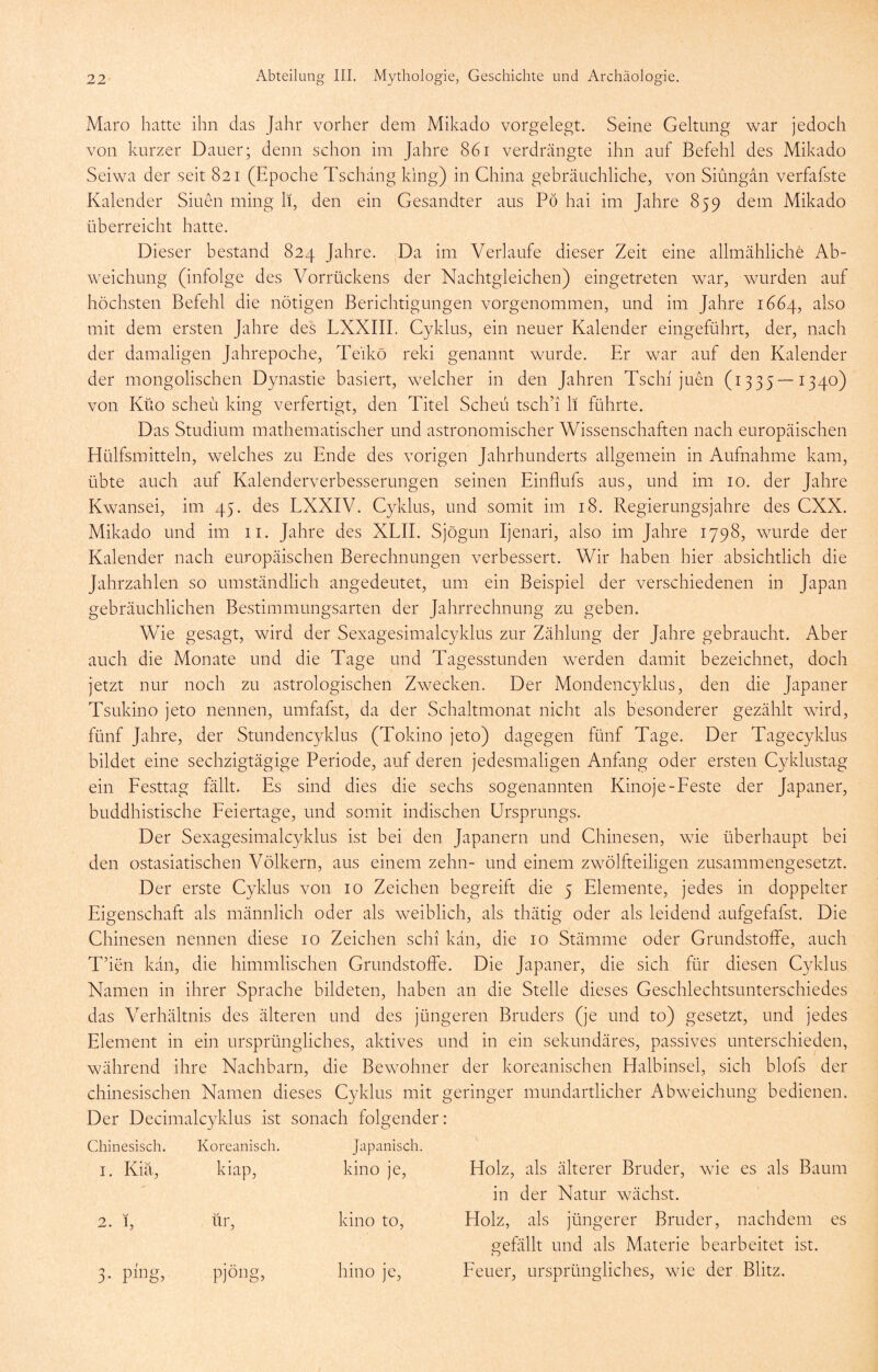 Maro hatte ihn das Jahr vorher dem Mikado vorgelegt. Seine Geltung war jedoch von kurzer Dauer; denn schon ini Jahre 861 verdrängte ihn auf Befehl des Mikado Seiwa der seit 821 (Epoche Tschang klug) in China gebräuchliche, von Siungan verfafste Kalender Siuen ming li, den ein Gesandter aus Pö hai im Jahre 859 dem Mikado überreicht hatte. Dieser bestand 824 Jahre. jDa im Verlaufe dieser Zeit eine allmähliche Ab- weichung (infolge des Vorrückens der Nachtgleichen) eingetreten war, wurden auf höchsten Befehl die nötigen Berichtigungen vorgenommen, und im Jahre 1664, also mit dem ersten Jahre des LXXIII. Cyklus, ein neuer Kalender eingeführt, der, nach der damaligen Jahrepoche, Teikö reki genannt wurde. Er war auf den Kalender der mongolischen Dynastie basiert, welcher in den Jahren Tscln juen (1335—1340) von Küo scheu king verfertigt, den Titel Scheu tsch’i li führte. Das Studium mathematischer und astronomischer Wissenschaften nach europäischen Hülfsmitteln, welches zu Ende des vorigen Jahrhunderts allgemein in Aufnahme kam, übte auch auf Kalenderverbesserungen seinen Einflufs aus, und im 10. der Jahre Kwansei, im 45. des LXXIV. Cyklus, und somit im 18. Regierungsjahre des CXX. Mikado und im 11. Jahre des XLII. Sjögun Ijenari, also im Jahre 1798, wurde der Kalender nach europäischen Berechnungen verbessert. Wir haben hier absichtlich die Jahrzahlen so umständlich angedeutet, um ein Beispiel der verschiedenen in Japan gebräuchlichen Bestimmungsarten der Jahrrechnung zu geben. Wie gesagt, wird der Sexagesimalcyklus zur Zählung der Jahre gebraucht. Aber auch die Monate und die Tage und Tagesstunden werden damit bezeichnet, doch jetzt nur noch zu astrologischen Zwecken. Der Mondencyklus, den die Japaner Tsukino jeto nennen, umfafst, da der Schaltmonat nicht als besonderer gezählt wird, fünf Jahre, der Stundencyklus (Tokino jeto) dagegen fünf Tage. Der Tagecyklus bildet eine sechzigtägige Periode, auf deren jedesmaligen Anfang oder ersten Cyklustag ein Pesttag fällt. Es sind dies die sechs sogenannten Kinoje-beste der Japaner, buddhistische Peiertage, und somit indischen Ursprungs. Der Sexagesimalcyklus ist bei den Japanern und Chinesen, wie überhaupt bei den ostasiatischen Völkern, aus einem zehn- und einem zwölfteiligen zusammengesetzt. Der erste Cyklus von 10 Zeichen begreift die 5 Elemente, jedes in doppelter Eigenschaft als männlich oder als weiblich, als thätig oder als leidend aufgefafst. Die Chinesen nennen diese 10 Zeichen schi kan, die 10 Stämme oder Grundstoffe, auch T’ien kan, die himmlischen Grundstoffe. Die Japaner, die sich für diesen Cyklus Namen in ihrer Sprache bildeten, haben an die Stelle dieses Geschlechtsunterschiedes das Verhältnis des älteren und des jüngeren Bruders (je und to) gesetzt, und jedes Element in ein ursprüngliches, aktives und in ein sekundäres, passives unterschieden, während ihre Nachbarn, die Bewohner der koreanischen Halbinsel, sich blofs der chinesischen Namen dieses Cyklus mit geringer mundartlicher Abweichung bedienen. Der Decimalcyklus ist sonach folgender: Chinesisch. Koreanisch. Japanisch. I. Kiä, kiap. kino je. Holz, als älterer Bruder, wie es als Baum in der Natur wächst. 9 1 KJ iir. kino to. Holz, als jüngerer Bruder, nachdem es o^efällt und als Materie bearbeitet ist. 3- Pjöng, hino je. Peuer, ursprüngliches, wie der Blitz.