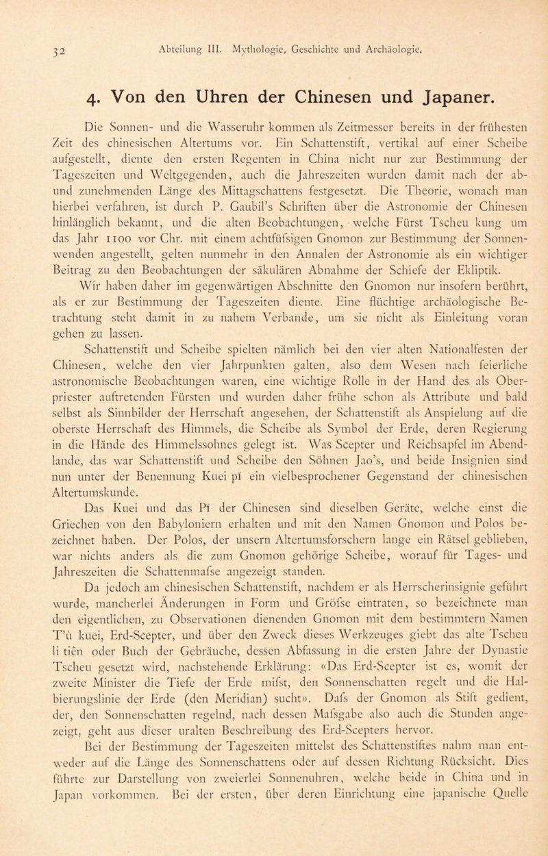 4. Von den Uhren der Chinesen und Japaner. Die Sonnen- und die Wasseruhr kommen als Zeitmesser bereits in der frühesten Zeit des chinesischen Altertums vor. Ein Schattenstift, vertikal auf einer Scheibe aufgestellt, diente den ersten Regenten in China nicht nur zur Bestimmung der Tageszeiten und Weltgegenden, auch die Jahreszeiten wurden damit nach der ab- und zunehmenden Länge des Mittagschattens festgesetzt. Die Theorie, wonach man hierbei verfahren, ist durch P. Gaubirs Schriften über die Astronomie der Chinesen hinlänglich bekannt, und die alten Beobachtungen, welche Fürst Tscheu kung um das Jahr 1100 vor Chr. mit einem achtfüfsigen Gnomon zur Bestimmung der Sonnen- wenden angestellt, gelten nunmehr in den Annalen der Astronomie als ein wichtiger Beitrag zu den Beobachtungen der säkulären Abnahme der Schiefe der Ekliptik. Wir haben daher im gegenwärtigen Abschnitte den Gnomon nur insofern berührt, als er zur Bestimmung der Tageszeiten diente. Eine flüchtige archäologische Be- trachtung steht damit in zu nahem Verbände, um sie nicht als Einleitung voran gehen zu lassen. Schattenstift und Scheibe spielten nämlich bei den vier alten Nationalfesten der Chinesen, welche den vier Jahrpunkten galten, also dem Wesen nach feierliche astronomische Beobachtungen waren, eine wichtige Rolle in der Hand des als Ober- priester auftretenden Fürsten und wurden daher frühe schon als Attribute und bald selbst als Sinnbilder der Herrschaft angesehen, der Schattenstift als Anspielung auf die oberste Herrschaft des Himmels, die Scheibe als Symbol der Erde, deren Regierung in die Hände des Himmelssohnes gelegt ist. Was Scepter und Reichsapfel im Abend- lande, das war Schattenstift und Scheibe den Söhnen Jao’s, und beide Insignien sind nun unter der Benennung Kuei pi ein vielbesprochener Gegenstand der chinesischen Altertumskunde. Das Kuei und das Pi der Chinesen sind dieselben Geräte, welche einst die Griechen von den Babyloniern erhalten und mit den Namen Gnomon und Polos be- zeichnet haben. Der Polos, der unsern Altertumsforschern lange ein Rätsei geblieben, war nichts anders als die zum Gnomon gehörige Scheibe, worauf für Tages- und Jahreszeiten die Schattenmafse angezeigt standen. Da jedoch am chinesischen Schattenstift, nachdem er als Herrscherinsignie geführt wurde, mancherlei Änderungen in Form und Gröfse eintraten, so bezeichnete man den eigentlichen, zu Observationen dienenden Gnomon mit dem bestimmtem Namen Tu kuei, Erd-Scepter, und über den Zweck dieses Werkzeuges giebt das alte Tscheu li tien oder Buch der Gebräuche, dessen Abfassung in die ersten Jahre der Dynastie Tscheu gesetzt wird, nachstehende Erklärung: «Das Erd-Scepter ist es, womit der zweite Minister die Tiefe der Erde mifst, den Sonnenschatten regelt und die Hal- bierungslinie der Erde (den Meridian) sucht». Dafs der Gnomon als Stift gedient, der, den Sonnenschatten regelnd, nach dessen Mafsgabe also auch die .Stunden ange- zeigt, geht aus dieser uralten Beschreibung des Erd-Scepters hervor. Bei der Bestimmung der Tageszeiten mittelst des Schattenstiftes nahm man ent- w^eder auf die Länge des Sonnenschattens oder auf dessen Richtung Rücksicht. Dies führte zur Darstellung von zweierlei Sonnenuhren, welche beide in China und in Japan Vorkommen. Bei der ersten, über deren Einrichtung eine japanische Quelle