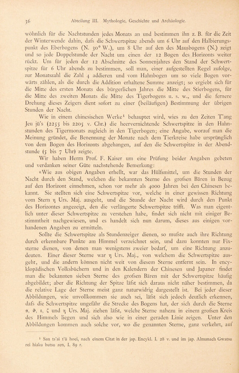 wohnlich für die Nachtstunden jedes Monats an und bestimmen ihn z. B. für die Zeit der Winterwende dahin, dafs die Schwertspitze abends um 6 Uhr auf den Halbierungs- punkt des Eberbogens (N. 30^ W.), um 8 Uhr auf den des Mausbogens (N.) zeigt und so jede Doppelstunde der Nacht um einen der 12 Bogen des Horizonts weiter rückt. Um für jeden der 12 Abschnitte des Sonnenjahres den Stand der Schwert- spitze für 6 Uhr abends zu bestimmen, soll man, einer aufgestellten Regel zufolge, zur Monatszahl die Zahl 4 addieren und vom Hahnbogen um so viele Bogen vor- wärts zählen, als die durch die Addition erhaltene Summe anzeigt; so ergiebt sich für die Mitte des ersten Monats des bürgerlichen Jahres die Mitte des Stierbogens, für die Mitte des zweiten Monats die Mitte des Tigerbogens u. s. w., und die fernere Drehung dieses Zeigers dient sofort zu einer (beiläufigen) Bestimmung der übrigen Stunden der Nacht. Wie in einem chinesischen Werke ^ behauptet wird, wies zu den Zeiten T’ang Jeu jü’s (2255 bis 2205 V. Chr.) die heervernichtende Schwertspitze in den Hahn- stunden des Tigermonats zugleich in den Tigerbogen; eine Angabe, worauf man die Meinung gründet, die Benennung der Monate nach dem Tierkreise habe ursprünglich von dem Bogen des Horizonts abgehangen, auf den die Schwertspitze in der Abend- stunde (5 bis 7 Uhr) zeigte. Wir haben Herrn Prof. F. Kaiser um eine Prüfung beider Angaben gebeten und verdanken seiner Güte nachstehende Bemerkung: «Wie aus obigen Angaben erhellt, war das Hülfsmittel, um die Stunden der Nacht durch den Stand, welchen die bekannten Sterne des grofsen Bären in Bezug auf den Horizont einnehmen, schon vor mehr als 4000 Jahren bei den Chinesen be- kannt. Sie stellten sich eine Schwertspitze vor, welche in einer gewissen Richtung vom Stern 4 Urs. Maj. ausgeht, und die Stunde der Nacht wird durch den Punkt des Horizontes angezeigt, den die verlängerte Schwertspitze trifft. Was man eigent- lich unter dieser Schwertspitze zu verstehen habe, findet sich nicht mit einiger Be- stimmtheit nachgewiesen, und es handelt sich nun darum, dieses aus einigen vor- handenen Ane^aben zu ermitteln. Sollte die Schwertspitze als Stundenzeiger dienen, so mufste auch ihre Richtung durch erkennbare Punkte am Himmel verzeichnet sein, und dazu konnten nur Fix- sterne dienen, von denen man wenigstens zweier bedarf, um eine Richtung anzu- deuten. Einer dieser Sterne war tj Urs. Maj., von welchem die Schwertspitze aus- geht, und die andern können nicht w-eit von diesem Sterne entfernt sein. In ency- klopädischen Volksbüchern und in den Kalendern der Chinesen und Japaner findet man die bekannten sieben Sterne des grofsen Bären mit der Schwertspitze häufig abgebildet; aber die Richtung der Spitze läfst sich daraus nicht näher bestimmen, da die relative Fage der Sterne meist ganz naturwidrig dargestellt ist. Bei jeder dieser Abbildungen, wie unvollkommen sie auch sei, läfst sich jedoch deutlich erkennen, dafs die Schwertspitze ungefähr die Strecke des Bogens hat, der sich durch die Sterne a, 'd', s, C und Urs. Maj. ziehen läfst, welche Sterne nahezu in einem grofsen Kreis des Himmels liegen und sich also wie in einer geraden Finie zeigen. Unter den Abbildungen kommen auch solche vor, wo die genannten Sterne, ganz verkehrt, auf 1 San ts’ai t’ü hoei, nach einem Citat in der jap. Encykl. I. 28 v. und im jap. Almanach Gwatsu