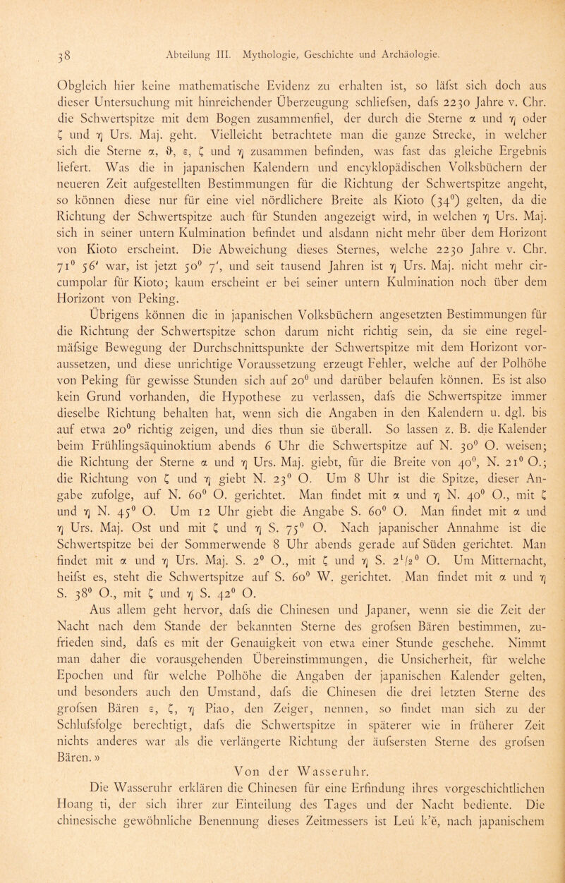 Obgleich hier keine mathematische Evidenz zu erhalten ist, so läfst sich doch aus dieser Untersuchung mit hinreichender Überzeugung schliefsen, dafs 2230 Jahre v. Chr. die Schwertspitze mit dem Bogen zusammenfiel, der durch die Sterne a und y] oder C und 7] Urs. Maj. geht. Vielleicht betrachtete man die ganze Strecke, in welcher sich die Sterne a, s, C und zusammen befinden, was fast das gleiche Ergebnis liefert. Was die in japanischen Kalendern und encyklopädischen Volksbüchern der neueren Zeit aufgestellten Bestimmungen für die Richtung der Schwertspitze angeht, so können diese nur für eine viel nördlichere Breite als Kioto (34^) gelten, da die Richtung der Schwertspitze auch für Stunden angezeigt wird, in welchen 4 Urs. Maj. sich in seiner untern Kulmination befindet und alsdann nicht mehr über dem Horizont von Kioto erscheint. Die Abweichung dieses Sternes, welche 2230 Jahre v. Chr. 71^ 56' war, ist jetzt 50^ 7', und seit tausend Jahren ist 7] Urs. Maj. nicht mehr cir- cumpolar für Kioto; kaum erscheint er bei seiner untern Kulmination noch über dem Horizont von Peking. Übrigens können die in japanischen Volksbüchern angesetzten Bestimmungen für die Richtung der Schwertspitze schon darum nicht richtig sein, da sie eine regel- mäfsige Bewegung der Durchschnittspunkte der Schwertspitze mit dem Horizont vor- aussetzen, und diese unrichtige Voraussetzung erzeugt Eehler, welche auf der Polhöhe von Peking für gewisse Stunden sich auf 20^ und darüber belaufen können. Es ist also kein Grund vorhanden, die Hypothese zu verlassen, dafs die Schwertspitze immer dieselbe Richtung behalten hat, wenn sich die Angaben in den Kalendern u. dgl. bis auf etwa 20^ richtig zeigen, und dies thun sie überall. So lassen z. B. die Kalender beim Frühlingsäquinoktium abends G Uhr die Schwertspitze auf N. 30^ O. weisen; die Richtung der Sterne a und t] Urs. Maj. giebt, für die Breite von 40^, N. 21® O.; die Richtung von C und 'f] giebt N. 23*^ O. Um 8 Uhr ist die Spitze, dieser An- gabe zufolge, auf N. 60® O. gerichtet. Man findet mit a und 7] N. 40^ O., mit C und 7] N. 45^ O. Um 12 Uhr giebt die Angabe S. 60^ O. Man findet mit a und 'fl Urs. Maj. Ost und mit C und 'q S. 75® O. Nach japanischer Annahme ist die Schwertspitze bei der Sommerwende 8 Uhr abends gerade auf Süden gerichtet. Man findet mit a und 7] Urs. Maj. S. 2® O., mit C und t] S. 2^2^ O. Um Mitternacht, heifst es, steht die Schwertspitze auf S. 60^ W. gerichtet. Man findet mit a und 7] S. 38® O., mit C und 7] S. 42^ O. Aus allem geht hervor, dafs die Chinesen und Japaner, wenn sie die Zeit der Nacht nach dem Stande der bekannten Sterne des grofsen Bären bestimmen, zu- frieden sind, dafs es mit der Genauigkeit von etwa einer Stunde geschehe. Nimmt man daher die vorausgehenden Übereinstimmungen, die Unsicherheit, für welche Epochen und für welche Polhöhe die Angaben der japanischen Kalender gelten, und besonders auch den Umstand, dafs die Chinesen die drei letzten Sterne des grofsen Bären s, C, 7j Piao, den Zeiger, nennen, so findet man sich zu der Schlufsfolge berechtigt, dafs die Schwertspitze in späterer wie in früherer Zeit nichts anderes war als die verlängerte Richtung der äufsersten Sterne des grofsen Bären.» Von der Wasseruhr. Die Wasseruhr erklären die Chinesen für eine Erfindung: ihres voro-eschichtlichen Hoang ti, der sich ihrer zur Einteilung des Tages und der Nacht bediente. Die chinesische gewöhnliche Benennung dieses Zeitmessers ist Leu k’e, nach japanischem