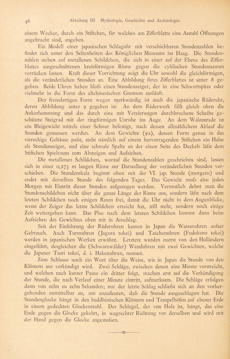 einem Wecker, durch ein Stiftchen, für welches am Zifferblatte eine Anzahl Öffnungen angebracht sind, angeben. Ein Modell einer japanischen Schlaguhr mit verschiebbaren Stundenzahlen be- findet sich unter den Seltenheiten des Königlichen Museums im Haag. Die Stunden- zahlen stehen auf metallenen Schildchen, die sich in einer auf der Ebene des Ziffer- blattes ausgeschnittenen kreisförmigen Rinne gegen die cyklischen Stundennamen verrücken lassen. Kraft dieser Vorrichtung zeigt die Uhr sowohl die gleichförmigen, als die veränderlichen Stunden an. Eine Abbildung ihres Zifferblattes ist unter 8 ge- geben. Beide Uhren haben blofs einen Stundenzeiger, der in eine Schwertspitze oder vielmehr in die Eorm des altchinesischen Gnomon ausläuft. Der fremdartigen Eorm wegen merkwürdig ist auch die japanische Räderuhr, deren Abbildung unter 9 gegeben ist. An dem Räderwerk fällt gleich oben die Ankerhemmung und das durch eine mit Verzierungen durchbrochene Scheibe ge- schützte Steigrad mit der ringförmigen Unruhe ins Auge. An dem Walzenrade ist ein Bleigewicht mittels einer Schnur befestigt, nach dessen allmählichem Ablauf die Stunden gemessen werden. An dem Gewichte (9 a), dessen Form genau in das viereckige Gehäuse pafst, steht nämlich auf einem hervorragenden Stiftchen ein Hahn als Stundenzeiger, und eine schmale Spalte an der einen Seite des Deckels läfst dem Stiftchen Spielraum zum Absteigen und Aufziehen. Die metallenen Schildchen, worauf die Stundenzahlen geschrieben sind, lassen sich in einer 0,275 langen Rinne zur Darstellung der veränderlichen Stunden ver- schieben. Die Stundenskala beginnt oben mit der VL jap. Stunde (morgens) und endet mit derselben Stunde des folgenden Tages. Das Gewicht mufs also jeden Morgen mit Eintritt dieser Stunden aufgezogen werden. Vermutlich dehnt man die Stundenschildchen nicht über die ganze Länge der Rinne aus, sondern läfst nach dem letzten Schildchen noch einigen Raum frei, damit die Uhr nicht in dem Augenblicke, wenn der Zeiger das letzte Schildchen erreicht hat, still steht, sondern noch einige Zeit weitergehen kann. Das Plus nach dem letzten Schildchen kommt dann beim Aufziehen des Gewichtes oben mit in Anschlag. Seit der Einführung der Räderuhren kamen in Japan die Wasseruhren aufser Gebrauch. Auch Turmuhren (Jagura tokei) und Taschenuhren (Fudokoro tokei) werden in japanischen Werken erwähnt. Letztere wurden zuerst von den Holländern eingeführt, desgleichen die (Schwarzwälder) Wanduhren mit zwei Gewichten, welche die Japaner Tsuri tokei, d. i, Hakenuhren, nennen. Zum Schlüsse noch ein Wort über die Weise, wie in Japan die Stunde von den Klöstern aus verkündigt wird. Zwei Schläge, zwischen denen eine Minute verstreicht, und welchen nach kurzer Pause ein dritter folgt, machen erst auf die Verkündigung der Stunde, die nach Verlauf einer Minute eintritt, aufmerksam. Die Schläge erfolgen dann von zehn zu zehn Sekunden; nur der letzte Schlag schliefst sich an den vorher- gehenden unmittelbar an, um anzudeuten, dafs die Stunde ausgeschlagen hat. Die Stundenglocke hängt in den buddhistischen Klöstern und Tempelhöfen auf ebener Erde in einem gedeckten Glockenstuhl. Der Schlegel, der von Holz ist, hängt, das eine Ende gegen die Glocke gekehrt, in wagrechter Richtung vor derselben und wird mit der Hand gegen die Glocke angestofsen.