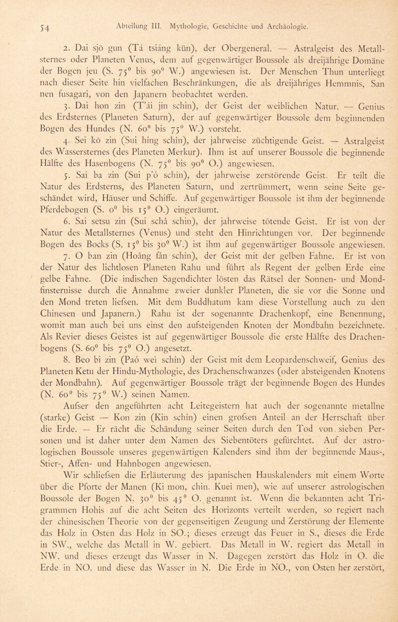 2. Dai sjö gun (Td tsidng kün), der Obergeneral. — Astralgeist des Metall- sternes oder Planeten Venus, dem auf gegenwcärtiger Boussole als dreijährige Domäne der Bogen jeu (S. 75^ bis 90^ W.) angewiesen ist. Der Menschen Thun unterliegt nach dieser Seite hin vielfachen Beschränkungen, die als dreijähriges Hemmnis, San neu fusagari, von den Japanern beobachtet werden. 3. Dai hon zin (Tkü jin schin), der Geist der weiblichen Natur. — Genius des Erdsternes (Planeten Saturn), der auf gegenwärtiger Boussole dem beginnenden Bogen des Hundes (N. 60^ bis 75^ W.) vorsteht. 4. Sei kö zin (Sui hing schin), der jahrweise züchtigende Geist. — Astralgeist des Wassersternes (des Planeten Merkur). Ihm ist auf unserer Boussole die beginnende Hälfte des Hasenbogens (N. 75® bis 90*^ O.) angewiesen. 5. Sai ba zin (Sui p’6 schin), der jahrweise zerstörende Geist. Er teilt die Natur des Erdsterns, des Planeten Saturn, und zertrümmert, wenn seine Seite ge- schändet wird, Häuser und Schiffe. Auf gegenwärtiger Boussole ist ihm der beginnende Pferdebogen (S. bis 15^ O.) eingeräumt. 6. Sai setsii zin (Sui schä schin), der jahrweise tötende Geist. Er ist von der Natur des Metallsternes (Venus) und steht den Hinrichtungen vor. Der beginnende Bogen des Bocks (S. 15^ bis 30^ W.) ist ihm auf gegenwärtiger Boussole angewiesen. 7. O ban zin (Hoäng fän schin), der Geist mit der gelben Eahne. Er ist von der Natur des lichtlosen Planeten Rahu und führt als Regent der gelben Erde eine gelbe Eahne. (Die indischen Sagendichter lösten das Rätsel der Sonnen- und Mond- finsternisse durch die Annahme zvceier dunkler Planeten, die sie vor die Sonne und den Mond treten liefsen. Mit dem Buddhatum kam diese Vorstellung auch zu den Chinesen und Japanern.) Rahu ist der sogenannte Drachenkopf, eine Benennung, womit man auch bei uns einst den aufsteigenden Knoten der Mondbahn bezeichnete. Als Revier dieses Geistes ist auf gegenwärtiger Boussole die erste Hälfte des Drachen- bogens (S. bis 75^ O.) angesetzt. 8. Beo bi zin (Paö wei schin) der Geist mit dem Leopardeuschweif, Genius des Planeten Ketu der Hindu-Mythologie, des Drachenschwanzes (oder absteigenden Knotens der Mondbahn). Auf gegenwärtiger Boussole trägt der beginnende Bogen des Hundes (N. 60^ bis 75^ W.) seinen Namen. Aufser den angeführten acht Leitegeistern hat auch der sogenannte metallne (starke) Geist — Kon zin (Kin schin) einen grofsen Anteil an der Herrschaft über die Erde. — Er rächt die Schändung seiner Seiten durch den Tod von sieben Per- sonen und ist daher unter dem Namen des Siebentöters gefürchtet. Auf der astro- logischen Boussole unseres gegenwärtigen Kalenders sind ihm der beginnende Maus-, Stier-, Affen- und Hahnbogen angewiesen. Wir schliefsen die Erläuterung des japanischen Hauskalenders mit einem Worte über die Pforte der Manen (Ki mon, chin. Kuei men), wie auf unserer astrologischen Boussole der Bogen N. 30® bis 45® O. genannt ist. Wenn die bekannten acht Tri- grammen Hohis auf die acht Seiten des Horizonts verteilt werden, so regiert nach der chinesischen Theorie von der gegenseitigen Zeugung und Zerstörung der Elemente das Holz in Osten das Holz in SO.; dieses erzeugt das Eeuer in S., dieses die Erde in SW., welche das Metall in W. gebiert. Das Metall in W. regiert das Metall in NW. und dieses erzeugt das Wasser in N. Dagegen zerstört das Holz in O. die Erde in NO. und diese das Wasser in N. Die Erde in NO., von Osten her zerstört.