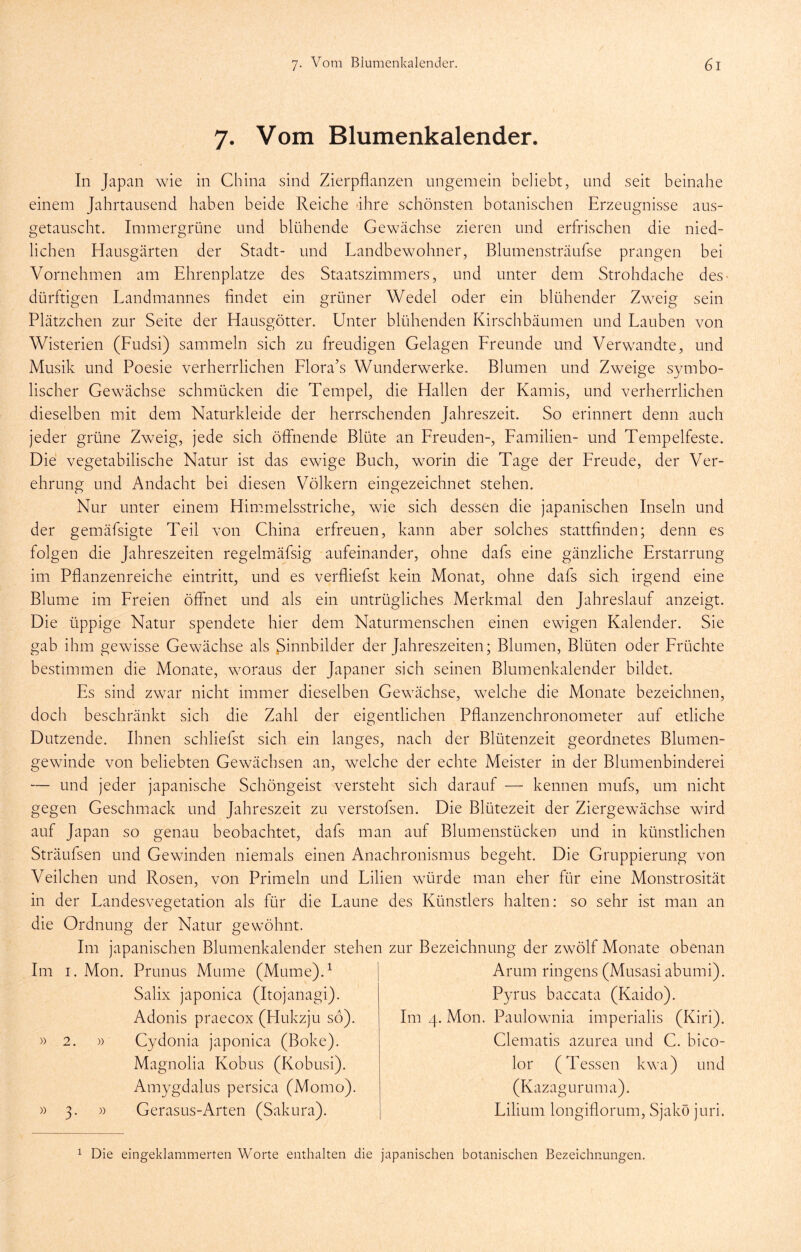 7. Vom Blumenkalender. In Japan wie in China sind Zierpflanzen ungemein beliebt, und seit beinahe einem Jahrtausend haben beide Reiche -ihre schönsten botanischen Erzeugnisse aus- getauscht. Immergrüne und blühende Gewächse zieren und erfrischen die nied- lichen Hausgärten der Stadt- und Landbewohner, Blumensträufse prangen bei Vornehmen am Ehrenplätze des Staatszimmers, und unter dem Strohdache des dürftigen Landmannes findet ein grüner Wedel oder ein blühender Zweig sein Plätzchen zur Seite der Hausgötter. Unter blühenden Kirschbäumen und Lauben von Wisterien (Ludsi) sammeln sich zu freudigen Gelagen Lreunde und Verwandte, und Musik und Poesie verherrlichen Llora’s Wunderwerke. Blumen und Zweige symbo- lischer Gewächse schmücken die Tempel, die Hallen der Kamis, und verherrlichen dieselben mit dem Naturkleide der herrschenden Jahreszeit. So erinnert denn auch jeder grüne Zweig, jede sich öflhende Blüte an Lreuden-, Lamilien- und Tempelfeste. Die vegetabilische Natur ist das ewige Buch, worin die Tage der Lreude, der Ver- ehrung und Andacht bei diesen Völkern eingezeichnet stehen. Nur unter einem Himmelsstriche, wie sich dessen die japanischen Inseln und der gemäfsigte Teil von China erfreuen, kann aber solches stattfinden; denn es folgen die Jahreszeiten regelmäfsig aufeinander, ohne dafs eine gänzliche Erstarrung im Pflanzenreiche eintritt, und es verfliefst kein Monat, ohne dafs sich irgend eine Blume im Breien öffnet und als ein untrügliches Merkmal den Jahreslauf anzeigt. Die üppige Natur spendete hier dem Naturmenschen einen ewigen Kalender. Sie gab ihm gewisse Gewächse als Sinnbilder der Jahreszeiten; Blumen, Blüten oder Lrüchte bestimmen die Monate, woraus der Japaner sich seinen Blumenkalender bildet. Es sind zwar nicht immer dieselben Gewächse, welche die Monate bezeichnen, doch beschränkt sich die Zahl der eigentlichen Pflanzenchronometer auf etliche Dutzende. Ihnen schliefst sich ein langes, nach der Blütenzeit geordnetes Blumen- gewinde von beliebten Gewächsen an, welche der echte Meister in der Blumenbinderei — und jeder japanische Schöngeist versteht sich darauf — kennen mufs, um nicht gegen Geschmack und Jahreszeit zu verstofsen. Die Blütezeit der Ziergewächse wdrd auf Japan so genau beobachtet, dafs man auf Blumenstücken und in künstlichen Sträufsen und Gewinden niemals einen Anachronismus begeht. Die Gruppierung von Veilchen und Rosen, von Primeln und Lilien würde man eher für eine Monstrosität in der Landesvegetation als für die Laune des Künstlers halten: so sehr ist man an die Ordnung der Natur gewöhnt. Im japanischen Blumenkalender stehen zur Bezeichnung der zwölf Monate obenan Im I. Mon. Prunus Mume (Mume).^ | Arum ringens (Musasiabumi). Salix japonica (Itojanagi). Pyrus baccata (Kaido). Adonis praecox (Hukzju so). Im 4. Mon. Paulownia imperialis (Kiri). )) )) Cydonia japonica (Boke). Magnolia Kobus (Kobusi). Amygdalus persica (Momo). Gerasus-Arten (Sakura). Clematis azurea und C. bico- lor (Tessen kwa) und (Kazaguruma). Lilium longiflorum, Sjakö juri. 1 Die eingeklammerten Worte enthalten die japanischen botanischen Bezeichnungen.
