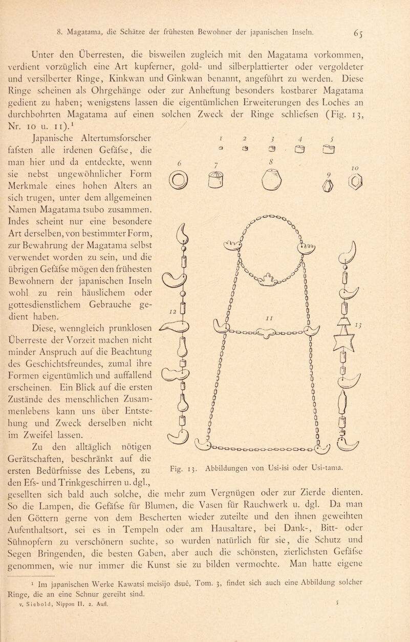 Unter den Überresten, die bisweilen zugleich mit den Magatama Vorkommen, verdient vorzüglich eine Art kupferner, gold- und silberplattierter oder vergoldeter und versilberter Ringe, Kinkwan und Ginkwan benannt, angeführt zu werden. Diese Ringe scheinen als Ohrgehänge oder zur Anheftung besonders kostbarer Magatama gedient zu haben; wenigstens lassen die eigentümlichen Erweiterungen des Loches an durchbohrten Magatama auf einen solchen Zweck der Ringe schliefsen (Fig. 13, Nr. IO u. ii).^ / I 2 ^ 4 s 3 3 3 ■ CB l5 Japanische Altertumsforscher fafsten alle irdenen Gefäfse, die man hier und da entdeckte, wenn sie nebst ungewöhnlicher Form IO Merkmale eines hohen Alters an sich trugen, unter dem allgemeinen Namen Magatama tsubo zusammen. Fides scheint nur eine besondere Art derselben, von bestimmter Form, zur Bewahrung der Magatama selbst verwendet worden zu sein, und die übrigen Gefäfse mögen den frühesten o O Bewohnern der japanischen Inseln wohl zu rein häuslichem oder gottesdienstlichem Gebrauche ge- dient haben. Diese, wenngleich prunklosen Überreste der Vorzeit machen nicht minder Anspruch aul die Beachtung des Geschichtsfreundes, zumal ihre Formen eigentümlich und auffallend erscheinen. Ein Blick auf die ersten Zustände des menschlichen Zusam- menlebens kann uns über Entste- hung und Zweck derselben nicht im Zweifel lassen. . Zu den alltäglich nötigen Gerätschaften, beschränkt auf die ersten Bedürfnisse des Lebens, zu den Efs- und Trinkgeschirren u. dgk, gesellten sich bald auch solche, die mehr zum Vergnügen oder zur Zierde dienten. So die Lampen, die Gefäfse für Blumen, die Vasen für Rauchwerk u. dgk Da man den Göttern gerne von dem Bescherten wieder zuteilte und den ihnen geweihten Aufenthaltsort, sei es in Tempeln oder am Hausaltare, bei Dank-, Bitt- oder Sühnopfern zu verschönern suchte, so wurden natürlich für sie, die Schutz und Segen Bringenden, die besten Gaben, aber auch die schönsten, zierlichsten Gefäfse genommen, wie nur immer die Kunst sie zu bilden vermochte. Man hatte eigene Fig. 13. Abbildungen von Usi-isi oder Usi-taina. ^ Im japanischen Werke Kawatsi meisijo dsue, Tom. 3, findet sich auch eine Abbildung solcher Ringe, die an eine Schnur gereiht sind. V. Siebold, Nippon II. 2. Aufl. ^