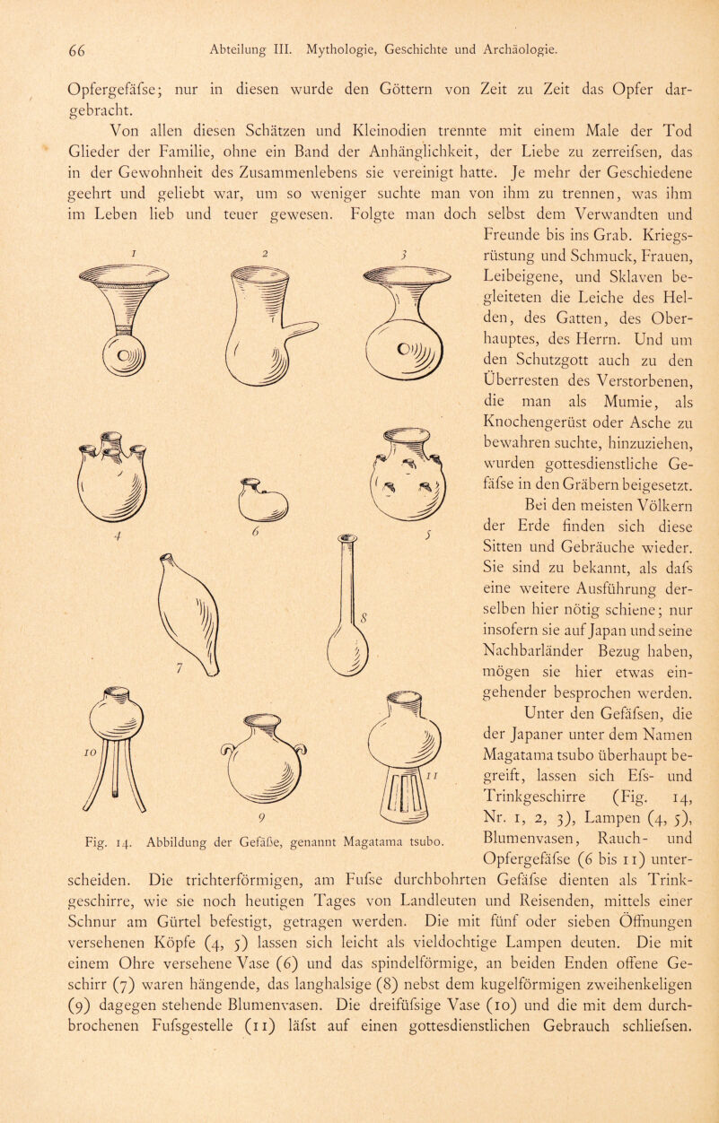 Opfergefäfse; nur in diesen wurde den Göttern von Zeit zu Zeit das Opfer dar- gebracht. Von allen diesen Schätzen und Kleinodien trennte mit einem Male der Tod Glieder der Familie, ohne ein Band der Anhänglichkeit, der Liebe zu zerreifsen, das in der Gewohnheit des Zusammenlebens sie vereinigt hatte. Je mehr der Geschiedene geehrt und geliebt war, um so weniger suchte man von ihm zu trennen, was ihm im Leben lieb und teuer gewesen. Folgte man doch selbst dem Verwandten und Freunde bis ins Grab. Kriegs- rüstung und Schmuck, Frauen, Leibeigene, und Sklaven be- gleiteten die Leiche des Hel- den, des Gatten, des Ober- hauptes, des Herrn. Und um den Schutzgott auch zu den Überresten des Verstorbenen, die man als Mumie, als Knochengerüst oder Asche zu bewahren suchte, hinzuziehen, wurden gottesdienstliche Ge- fäfse in den Gräbern beigesetzt. Bei den meisten Völkern der Erde finden sich diese Sitten und Gebräuche wieder. Sie sind zu bekannt, als dafs eine weitere Ausführung der- selben hier nötig schiene; nur insofern sie auf Japan und seine Nachbarländer Bezug haben, mögen sie hier etwas ein- gehender besprochen werden. Unter den Gefäfsen, die der Japaner unter dem Namen Magatama tsubo überhaupt be- greift, lassen sich Efs- und Trinkgeschirre (Fig. 14, Nr. I, 2, 3), Lampen (4, 5), Blumenvasen, Rauch- und Opfergefäfse (6 bis ii) unter- scheiden. Die trichterförmigen, am Fufse durchbohrten Gefafse dienten als Trink- geschirre, wie sie noch heutigen Tages von Landleuten und Reisenden, mittels einer Schnur am Gürtel befestigt, getragen werden. Die mit fünf oder sieben Öffnungen versehenen Köpfe (4, 5) lassen sich leicht als vieldochtige Lampen deuten. Die mit einem Ohre versehene Vase (6) und das spindelförmige, an beiden Enden offene Ge- schirr (7) waren hängende, das langhalsige (8) nebst dem kugelförmigen zw^eihenkeligen brochenen Fufsgestelle (ii) läfst auf einen gottesdienstlichen Gebrauch schliefsen. Fig. 14. Abbildung der Gefäße, genannt Magatama tsubo.