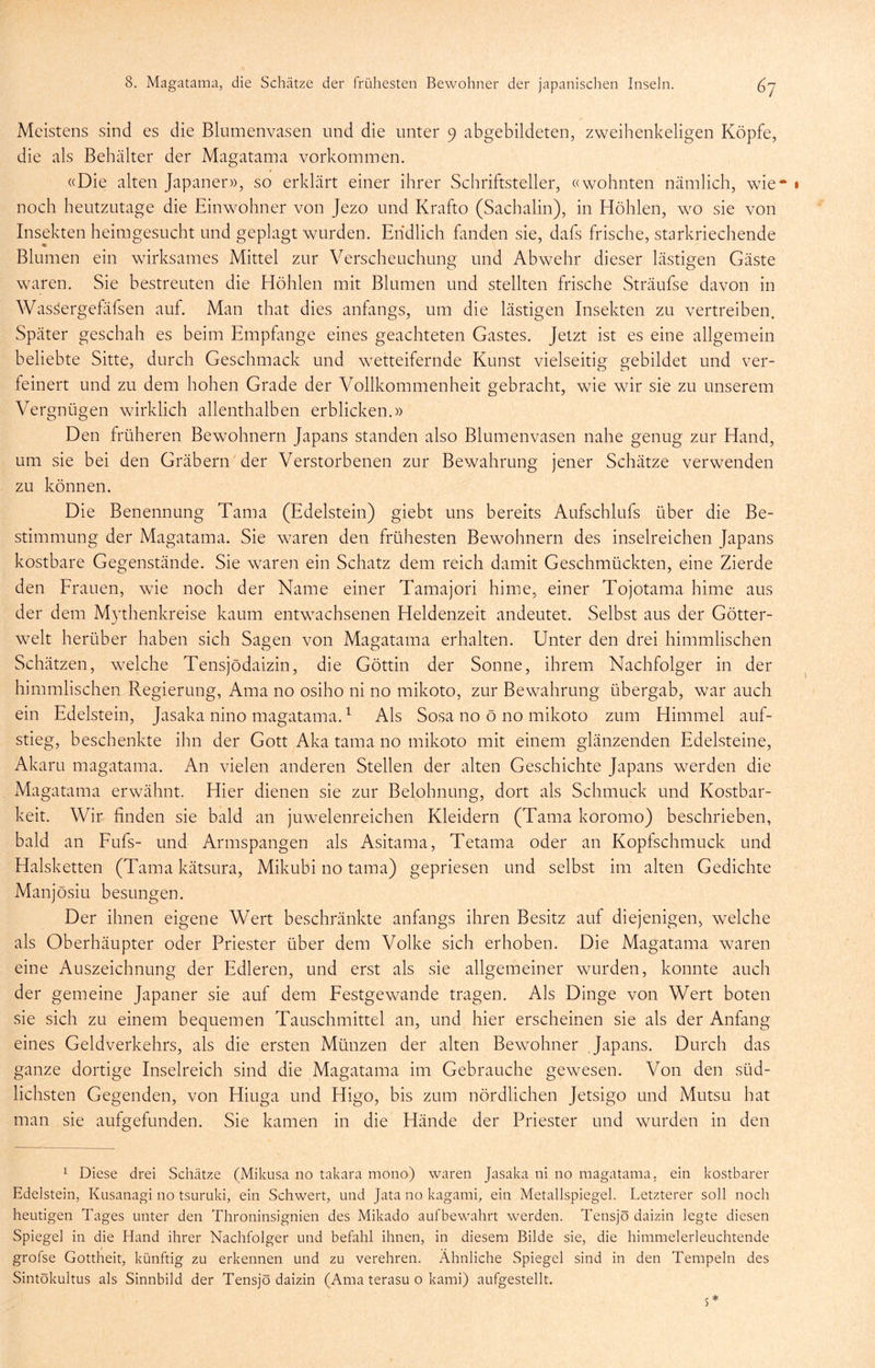 Meistens sind es die Blumenvasen und die unter 9 abgebildeten, zweihenkeligen Köpfe, die als Behälter der Magatama Vorkommen. «Die alten Japaner)), so erklärt einer ihrer Schriftsteller, «wohnten nämlich, wie* » noch heutzutage die Einwohner von Jezo und Krafto (Sachalin), in Höhlen, wo sie von Insekten heimgesucht und geplagt wurden. Endlich fanden sie, dafs frische, starkriechende Blumen ein wirksames Mittel zur Verscheuchung und Abwehr dieser lästigen Gäste waren. Sie bestreuten die Höhlen mit Blumen und stellten frische Sträufse davon in Wassergefäfsen auf. Man that dies anfangs, um die lästigen Insekten zu vertreiben. Später geschah es beim Empfange eines geachteten Gastes. Jetzt ist es eine allgemein beliebte Sitte, durch Geschmack und wetteifernde Kunst vielseitig gebildet und ver- feinert und zu dem hohen Grade der Vollkommenheit gebracht, wie wir sie zu unserem Vergnügen wirklich allenthalben erblicken.)) Den früheren Bewohnern Japans standen also Blumenvasen nahe genug zur Hand, um sie bei den Gräbern der Verstorbenen zur Bewahrung jener Schätze verwenden zu können. Die Benennung Tama (Edelstein) giebt uns bereits Aufschlufs über die Be- stimmung der Magatama. Sie w-aren den frühesten Bewohnern des inselreichen Japans kostbare Gegenstände. Sie waren ein Schatz dem reich damit Geschmückten, eine Zierde den Frauen, wie noch der Name einer Tamajori hime, einer Tojotama hime aus der dem Mythenkreise kaum entwachsenen Heldenzeit andeutet. Selbst aus der Götter- w^elt herüber haben sich Sagen von Magatama erhalten. Unter den drei himmlischen Schätzen, welche Tensjödaizin, die Göttin der Sonne, ihremi Nachfolger in der himmlischen Regierung, Ama no osiho ni no mikoto, zur Bewahrung übergab, war auch ein Edelstein, Jasaka nino magatama. ^ Als Sosa no ö no mikoto zum Himmel auf- stieg, beschenkte ihn der Gott Aka tama no mikoto mit einem glänzenden Edelsteine, Akaru magatama. An vielen anderen Stellen der alten Geschichte Japans werden die Magatama erwähnt. Hier dienen sie zur Belohnung, dort als Schmuck und Kostbar- keit. Wir finden sie bald an juwelenreichen Kleidern (Tama koromo) beschrieben, bald an Fufs- und Armspangen als Asitama, Tetama oder an Kopfschmuck und Halsketten (Tama kätsura, Mikubi no tama) gepriesen und selbst im alten Gedichte Manjösiu besungen. Der ihnen eigene Wert beschränkte anfangs ihren Besitz auf diejenigen, welche als Oberhäupter oder Priester über dem Volke sich erhoben. Die Magatama waren eine Auszeichnung der Edleren, und erst als sie allgemeiner wurden, konnte auch der gemeine Japaner sie auf dem Festgewande tragen. Als Dinge von Wert boten sie sich zu einem bequemen Tauschmittel an, und hier erscheinen sie als der Anfang eines Geldverkehrs, als die ersten Münzen der alten Bewohner Japans. Durch das ganze dortige Inselreich sind die Magatama im Gebrauche gewesen. Von den süd- lichsten Gegenden, von Hiuga und Higo, bis zum nördlichen Jetsigo und Mutsu hat man sie aufgefunden. Sie kamen in die Hände der Priester und wurden in den 1 Diese drei Schätze (Miknsa no takara mono) waren Jasaka ni no magatama, ein kostbarer Edelstein, Kusanagi no tsuruki, ein Schwert, und Jata no kagami, ein Metallspiegel. Letzterer soll noch heutigen Tages unter den Throninsignien des Mikado auf bewahrt werden. Tensjö daizin legte diesen Spiegel in die Hand ihrer Nachfolger und befahl ihnen, in diesem Bilde sie, die himmelerleuchtende grofse Gottheit, künftig zu erkennen und zu verehren. Ähnliche Spiegel sind in den Tempeln des Sintökultus als Sinnbild der Tensjödaizin (Ama terasu 0 kami) aufgestellt. 5 *