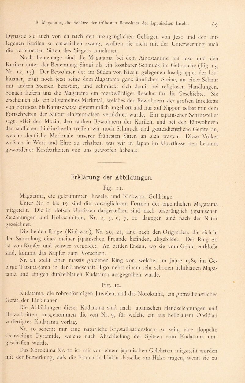 Dynastie sie auch von da nach den unzugänglichen Gebirgen von Jezo und den ent- legenen Kurilen zu entweichen zwang, wollten sie nicht mit der Unterwerfung auch die verfeinerten Sitten des Siegers annehmen. Noch heutzutage sind die Magatama bei dem Ainostamme auf Jezo und den Kurilen unter der Benennung Sitogi als ein kostbarer Schmuck im Gebrauche (Fig. 13, Nr. 12, 13). Der Bewohner der im Süden von Kiusiu gelegenen Inselgruppe, der Liu- kiuaner, trägt noch jetzt seine dem Magatama ganz ähnlichen Steine, an einer Schnur mit andern Steinen befestigt, und schmückt sich damit bei religiösen Handlungen. Sonach liefern uns die Magatama ein merkwürdiges Resultat für die Geschichte. Sie erscheinen als ein allgemeines Merkmal, welches den Bewohnern der grofsen Inselkette von Formosa bis Kamtschatka eigentümlich angehört und nur auf Nippon selbst mit dem Fortschreiten der Kultur einigermafsen vernichtet wurde. Ein japanischer Schriftsteller sagt: «Bei den Mözin, den rauhen Bewohnern der Kurilen, und bei den Einwohnern der südlichen Liukiu-Inseln treffen wir noch Schmuck und gottesdienstliche Geräte an, welche deutliche Merkmale unserer frühesten Sitten an sich tragen. Diese Völker wLifsten in Wert und Ehre zu erhalten, was wir in Japan im Überflüsse neu bekannt gewordener Kostbarkeiten von uns geworfen haben.)) Erklärung der Abbildungen. Fig. II. Magatama, die gekrümmten Juwele, und Kinkwan, Goldringe. Unter Nr. i bis 19 sind die vorzüglichsten Formen der eigentlichen Magatama mitgeteilt. Die in blofsen Umrissen dargestellten sind nach ursprünglich japanischen Zeichnungen und Holzschnitten, Nr. 2, 5, 6, 7, ii dagegen sind nach der Natur gezeichnet. Die beiden Ringe (Kinkwan), Nr. 20, 21, sind nach den Originalen, die sich in der Sammlung eines meiner japanischen Freunde beflnden, abgebildet. Der Ring 20 ist von Kupfer und schwer vergoldet. An beiden Enden, wo sie vom Golde entblöfst sind, kommt das Kupfer zum Vorschein. Nr. 21 stellt einen massiv goldenen Ring vor, welcher im Jahre 1789 im Ge- birge Tatsuta-jama in der Landschaft Higo nebst einem sehr schönen lichtblauen Maga- tama und einigen dunkelblauen Kudatama ausgegraben wurde. Eig. 12. Kudatama, die röhrenförmigen Juwelen, und das Norokuma, ein gottesdienstliches Gerät der Liukiuaner. Die Abbildun gen dieser Kudatama sind nach japanischen Handzeichnungen und Holzschnitten, ausgenommen die von Nr. 9, für welche ein aus hellblauem Obsidian verfertigter Kudatama vorlag. Nr. IO scheint mir eine natürliche Krystallisationsform zu sein, eine doppelte sechsseitige Pyramide, welche nach Abschleifung der Spitzen zum Kudatama um- geschaffen wurde. Das Norokuma Nr. 11 ist mir von einem japanischen Gelehrten mitgeteilt worden mit der Bemerkung, dafs die Erauen in Liukiu dasselbe am Halse tragen, wenn sie zu