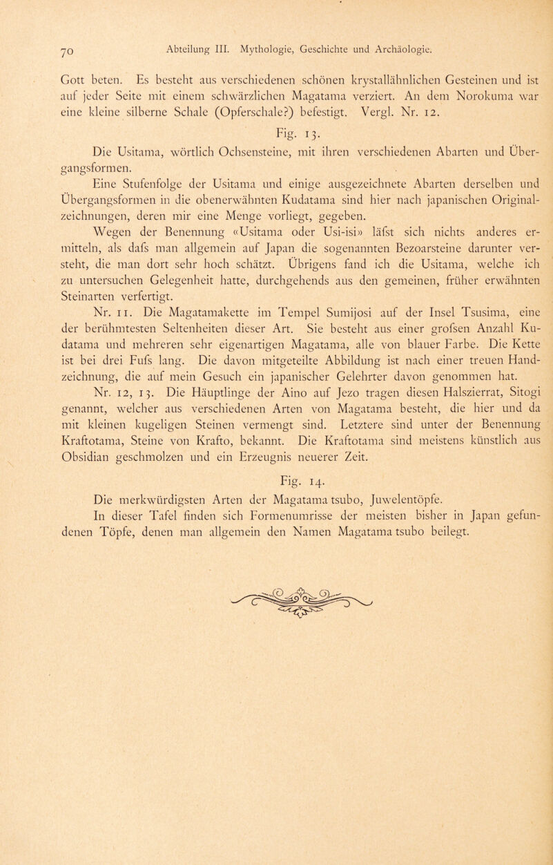 Gott beten. Es besteht aus verschiedenen schönen krystallähnlichen Gesteinen und ist auf jeder Seite mit einem schwärzlichen Magatama verziert. An dem Norokuma war eine kleine silberne Schale (Opferschale?) befestigt. Vergl. Nr. 12. Fig. 13. Die Usitama, wörtlich Ochsensteine, mit ihren verschiedenen Abarten und Über- gangsformen. Eine Stufenfolge der Usitama und einige ausgezeichnete Abarten derselben und Übergangsformen in die obenerwähnten Kudatama sind hier nach japanischen Original- zeichnungen, deren mir eine Menge vorliegt, gegeben. Wegen der Benennung ((Usitama oder Usi-isi» läfst sich nichts anderes er- mitteln, als dafs man allgemein auf Japan die sogenannten Bezoarsteine darunter ver- steht, die man dort sehr hoch schätzt. Übrigens fand ich die Usitama, welche ich zu untersuchen Gelegenheit hatte, durchgehends aus den gemeinen, früher erwähnten Steinarten verfertigt. Nr. II. Die Magatamakette im Tempel Sumijosi auf der Insel Tsusima, eine der berühmtesten Seltenheiten dieser Art. Sie besteht aus einer grofsen Anzahl Ku- datama und mehreren sehr eigenartigen Magatama, alle von blauer Farbe. Die Kette ist bei drei Fufs lang. Die davon mitgeteilte Abbildung ist nach einer treuen Hand- zeichnung, die auf mein Gesuch ein japanischer Gelehrter davon genommen hat. Nr. 12, 13. Die Häuptlinge der Aino auf Jezo tragen diesen Halszierrat, Sitogi genannt, welcher aus verschiedenen Arten von Magatama besteht, die hier und da mit kleinen kugeligen Steinen vermengt sind. Fetztere sind unter der Benennung Kraftotama, Steine von Krafto, bekannt. Die Kraftotama sind meistens künstlich aus Obsidian geschmolzen und ein Erzeugnis neuerer Zeit. Fig. 14. Die merkwürdigsten Arten der Magatama tsubo, Juwelentöpfe. In dieser Tafel finden sich Formenumrisse der meisten bisher in Japan gefun- denen Töpfe, denen man allgemein den Namen Magatama tsubo beilegt.