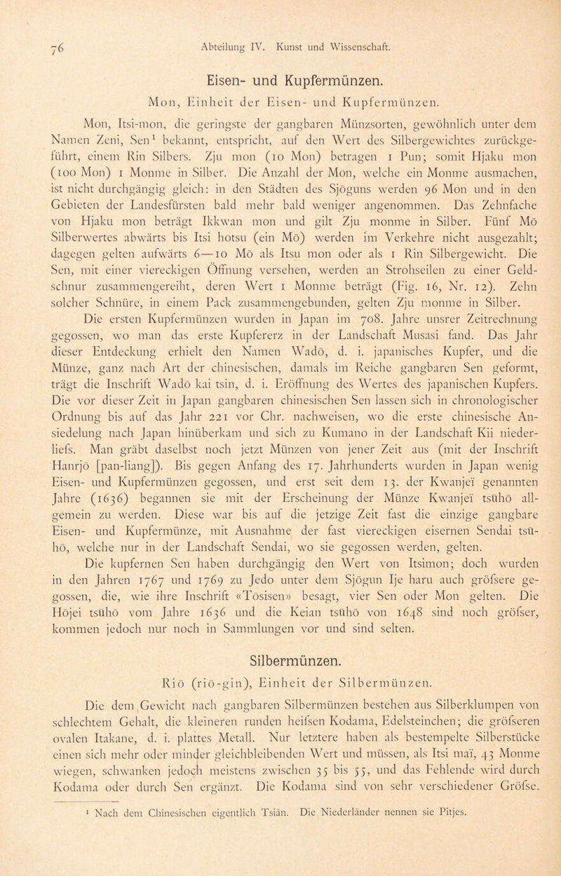 Eisen- und Kupfermünzen. Mon, Einheit der Eisen- und Kupfermünzen. Mon, Itsi-mon, die geringste der gangbaren Münzsorten, gewöhnlich unter dem Namen Zeni, Sen^ bekannt, entspricht, auf den Wert des Silbergewichtes zurückge- lührt, einem Rin Silbers. Zju mon (lo Mon) betragen i Pun; somit Hjaku mon (loo Mon) I Monme in Silber. Die Anzahl der Mon, welche ein Monme ausmachen, ist nicht durchgängig gleich: in den Städten des Sjöguns werden 96 Mon und in den Gebieten der Landesfürsten bald mehr bald weniger angenommen. Das Zehnfache von Hjaku mon beträgt Ikkwan mon und gilt Zju monme in Silber. Eünf Mö Silberwertes abwärts bis Itsi hotsu (ein Mö) werden im Verkehre nicht ausgezahlt; dagegen gelten aufwärts 6—10 Mö als Itsu mon oder als r Rin Silbergewicht. Die Sen, mit einer viereckigen Öffnung versehen, werden an Strohseilen zu einer Geld- schnur zusammengereiht, deren Wert i Monme beträgt (Eig. 16, Nr. 12). Zehn solcher Schnüre, in einem Pack zusammengebunden, gelten Zju monme in Silber. Die ersten Kupfermünzen wurden in Japan im 708. Jahre unsrer Zeitrechnung gegossen, wo man das erste Kupfererz in der Landschaft Musasi fand. Das Jahr dieser Entdeckung erhielt den Namen Wadö, d. i. japanisches Kupfer, und die Münze, ganz nach Art der chinesischen, damals im Reiche gangbaren Sen geformt, trägt die Inschrift Wadö kai tsin, d. i. Eröffnung des Wertes des japanischen Kupfers. Die vor dieser Zeit in Japan gangbaren chinesischen Sen lassen sich in chronologischer Ordnung bis auf das Jahr 221 vor Chr. nachweisen, wo die erste chinesische An- siedelung nach Japan hinüberkam und sich zu Kumano in der Landschaft Kii nieder- liefs. Man gräbt daselbst noch jetzt Münzen von jener Zeit aus (mit der Inschrift Hanrjö [pan-liang]). Bis gegen Anfang des 17. Jahrhunderts wurden in Japan wenig Eisen- und Kupfermünzen gegossen, und erst seit dem 13. der Kwanjei genannten Jahre (1636) begannen sie mit der Erscheinung der Münze Kwanjei tsühö all- gemein zu werden. Diese war bis auf die jetzige Zeit fast die einzige gangbare Eisen- und Kupfermünze, mit Ausnahme der fast viereckigen eisernen Sendai tsü- hö, welche nur in der Landschaft Sendai, wo sie gegossen werden, gelten. Die kupfernen Sen haben durchgängig den Wert von Itsimon; doch wurden in den Jahren 1767 und 1769 zu Jedo unter dem Sjögun Ije haru auch gröfsere ge- gossen, die, wie ihre Inschrift «Tösiseii)) besagt, vier Sen oder Mon gelten. Die Ilöjei tsühö vom Jahre 1636 und die Keian tsühö von 1648 sind noch gröfser, kommen jedoch nur noch in Sammlungen vor und sind selten. Silbermünzen. Riö (riö-gin), Einheit der Silbermünzen. Die dem Gewicht nach gangbaren Silbermünzen bestehen aus Silberklumpen von schlechtem Gehalt, die kleineren runden heifsen Kodama, Edelsteinchen; die gröfseren ovalen Itakane, d. i. plattes Metall. Nur letztere haben als bestempelte Silberstücke einen sich mehr oder minder gleichbleibenden Wert und müssen, als Itsi mai, 43 Monme wiegen, schwanken jedoch meistens zwischen 35 bis 55, und das Eehlende wird durch Kodama oder durch Sen ergänzt. Die Kodama sind von sehr verschiedener Gröfse. 1 Nach dem Chinesischen eigentlich Tsiän. Die Niederländer nennen sie Pitjes.