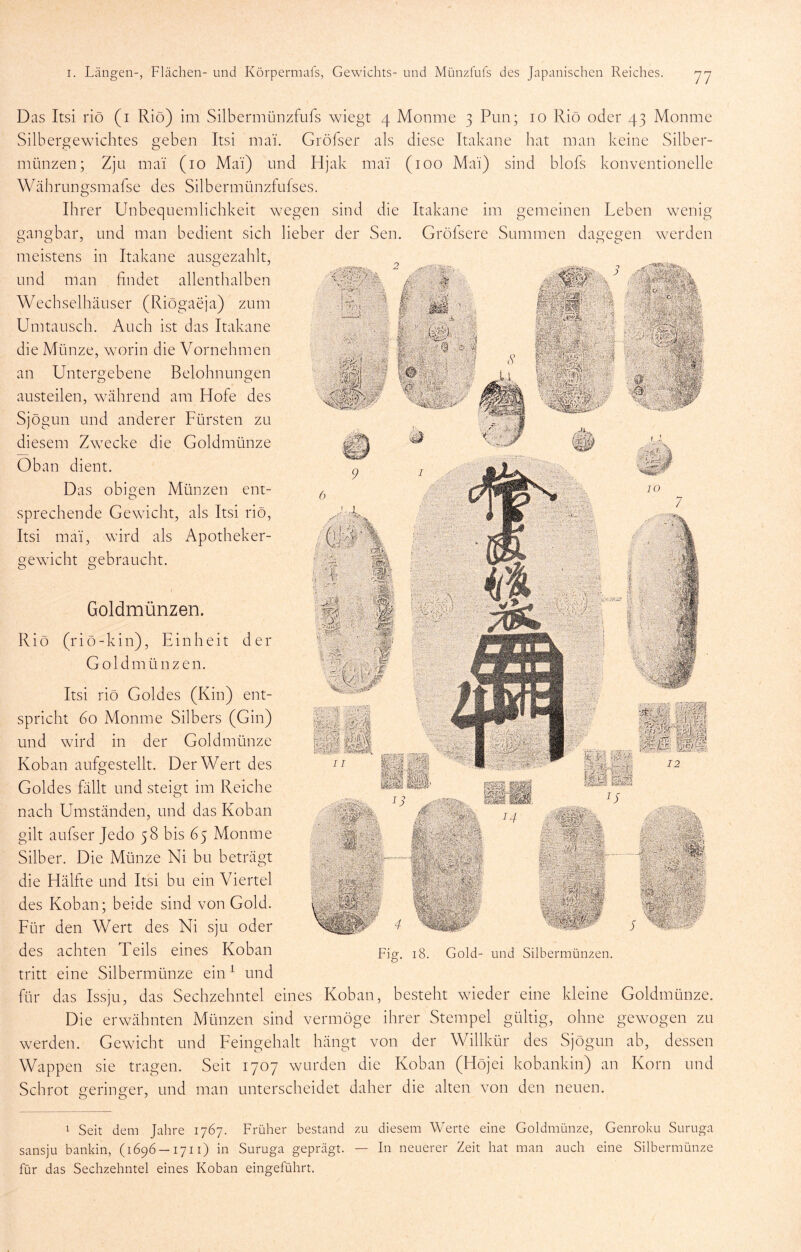 ^ Seit dem Jahre 1767. Früher bestand zu diesem Werte eine Goldmünze, Genroku Suruga sansju bankin, (1696 —1711) in Suruga geprägt. — In neuerer Zeit hat man auch eine Silbermünze für das Sechzehntel eines Koban eingeführt. Das Itsi riö (i Rio) im Silbermünzfufs wiegt 4 Monme 3 Pun; 10 Rio oder 43 Monme Silbergewichtes geben Itsi mai. Gröfser als diese Itakane hat man keine Silber- münzen; Zjü mal (10 Mai) nnd Hjak mai (100 Mai) sind blofs konventionelle Währungsmafse des Silbermünzfufses. Ihrer Unbequemlichkeit wegen sind die Itakane im gemeinen Leben wenig gangbar, und man bedient sich lieber der Sen. Gröfsere Summen dagegen werden meistens in Itakane ausgezahlt, und man findet allenthalben Wechselhäuser (Riögaeja) zum Umtausch. Auch ist das Itakane < 7 die Münze, worin die Vornehmen an Untergebene Belohnungen austeilen, während am Hofe des Sjögun und anderer Fürsten zu diesem Zwecke die Goldmünze Oban dient. Das obigen Münzen ent- sprechende Gewicht, als Itsi riö, Itsi mai, wird als Apotheker- gewicht gebraucht. II Goldmünzen. Riö (r i ö - k i n), Einheit der Goldmünzen. Itsi riö Goldes (Kin) ent- spricht 60 Monme Silbers (Gin) und wird in der Goldmünze Koban aufgestellt. Der Wert des Goldes fällt und steigt im Reiche nach Umständen, und das Koban gilt aufser Jedo 58 bis 65 Monme Silber. Die Münze Ni bu beträgt die Hälfie und Itsi bu ein Viertel des Koban; beide sind von Gold. Für den Wert des Ni sju oder des achten Teils eines Koban tritt eine Silbermünze ein ^ und für das Issju, das Sechzehntel eines Koban, besteht wieder eine kleine Goldmünze. Die erwähnten Münzen sind vermöge ihrer Stempel gültig, ohne gewogen zu werden. Gewicht und Feingehalt hängt von der Willkür des Sjögun ab, dessen Wappen sie tragen. Seit 1707 wurden die Koban (Höjei kobankin) an Korn und Schrot geringer, und man unterscheidet daher die alten von den neuen. Gold- und Silbermünzen.