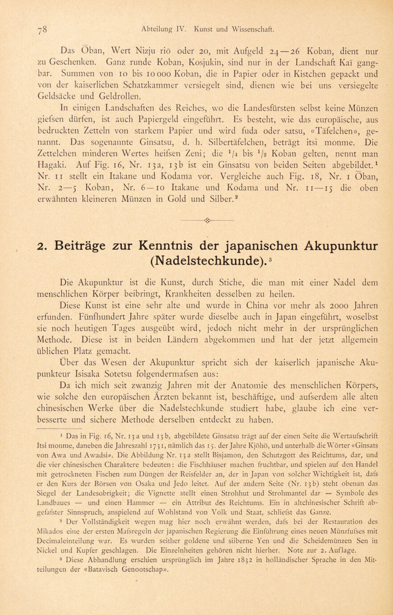 Das Öban, Wert Nizju riö oder 20, mit Aufgeld 24 — 26 Koban, dient nur zu Geschenken. Ganz runde Koban, Kosjukin, sind nur in der Landschaft Kai gang- bar. Summen von 10 bis 10000 Koban, die in Papier oder in Kistchen gepackt und von der kaiserlichen Schatzkammer versiegelt sind, dienen wie bei uns versiegelte Geldsäcke und Geldrollen. In einigen Landschaften des Reiches, wo die Landesfürsten selbst keine Münzen giefsen dürfen, ist auch Papiergeld eingelührt. Es besteht, wie das europäische, aus bedruckten Zetteln von starkem Papier und wird fuda oder satsu, ((Täfelchen», ge- nannt. Das sogenannte Ginsatsu, d. h. Silbertäfelchen, beträgt itsi monme. Die Zettelchen minderen Wertes heifsen Zeni; die bis ^/2 Koban gelten, nennt man Hagaki. Auf Fig. 16, Nr. 13 a, 13 b ist ein Ginsatsu von beiden Seiten abgebildet. ^ Nr. II stellt ein Itakane und Kodama vor. Vergleiche auch Fig. 18, Nr. i Oban, Nr. 2—5 Koban, Nr. 6—10 Itakane und Kodama und Nr. ii —15 die oben erwähnten kleineren Münzen in Gold und Silber.^ ^ 2. Beiträge zur Kenntnis der japanischen Akupunktur (Nadelstechkunde). ^ Die Akupunktur ist die Kunst, durch Stiche, die man mit einer Nadel dem menschlichen Körper beibringt, Krankheiten desselben zu heilen. Diese Kunst ist eine sehr alte und wurde in China vor mehr als 2000 Jahren erfunden. Fünfhundert Jahre später wurde dieselbe auch in Japan eingeführt, woselbst sie noch heutigen Tages ausgeübt wird, jedoch nicht mehr in der ursprünglichen Methode. Diese ist in beiden Fändern abgekommen und hat der jetzt allgemein üblichen Platz gemacht. Über das Wesen der Akupunktur spricht sich der kaiserlich japanische Aku- punkteur Isisaka Sotetsu folgendermafsen aus: Da ich mich seit zwanzig Jahren mit der Anatomie des menschlichen Körpers, wie solche den europäischen Ärzten bekannt ist, beschäftige, und aufserdem alle alten chinesischen Werke über die Nadelstechkunde studiert habe, glaube ich eine ver- besserte und sichere Methode derselben entdeckt zu haben. 1 Das in Fig. 16, Nr. 13 a und 13 b, abgebildete Ginsatsu trägt auf der einen Seite die Wertaufsdirift Itsi monme, daneben die Jahreszahl 1731, nämlich das 15. der Jahre Kjöhö, und unterhalb die Wörter «Ginsats von Awa und Awadsi^u Die Abbildung Nr. 13 a stellt Bisjamon, den Schutzgott des Reichtums, dar, und die vier chinesischen Charaktere bedeuten: die Fischhäuser machen fruchtbar, und spielen auf den Handel mit getrockneten Fischen zum Düngen der Reisfelder an, der in Japan von solcher Wichtigkeit ist, dafs er den Kurs der Börsen von Osaka und Jedo leitet. Auf der andern Seite (Nr. 13 b) steht obenan das Siegel der Landesobrigkeit; die Vignette stellt einen Strohhut und Strohmantel dar —■ Symbole des Landbaues — und einen Flammer — ein Attribut des Reichtums. Ein in altchinesischer Schrift ab- gefafster Sinnspruch, anspielend auf Wohlstand von Volk und Staat, schliefst das Ganze. 2 Der Vollständigkeit wegen mag hier noch erwähnt werden, dafs bei der Restauration des Mikados eine der ersten Mafsregeln der japanischen Regierung die Einführung eines neuen Münzfufses mit Decimaleinteilung war. Es wurden seither goldene und silberne Yen und die Scheidemünzen Sen in Nickel und Kupfer geschlagen. Die Einzelnheiten gehören nicht hierher. Note zur 2. Auflage. 3 Diese Abhandlung erschien ursprünglich im Jahre 1832 in holländischer Sprache in den Mit- teilungen der «Batavisch Genootschap».