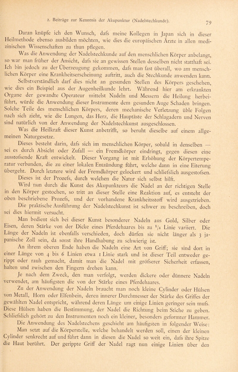 79 Daran knüpfe ich den Wunsch, dafs meine Kollegen in Japan sich in dieser Heilmethode ebenso ausbilden möchten, wie dies die europäischen Ärzte in allen medi- zinischen Wissenschaften zu thun pflegen. Was die Anwendung der Nadelstechkunde auf den menschlichen Körper anbelangt, so war man früher der Ansicht, dafs sie an gewissen Stellen desselben nicht statthaft sei. Ich bin jedoch zu der Überzeugung gekommen, dafs man fitst überall, wo am mensch- lichen Körper eine Krankheitserscheinung auftritt, auch die Stechkunde anwenden kann. Selbstverständlich darf dies nicht an gesunden Stellen des Körpers geschehen, wie dies ein Beispiel aus der Augenheilkunde lehrt. Während hier am erkrankten Organe der gewandte Operateur mittelst Nadeln und Messern die Heilung herbei- führt, würde die Anwendung dieser Instrumente dem gesunden Auge Schaden bringen. Solche Teile des menschlichen Körpers, deren mechanische Verletzung üble Folgen nach sich zieht, wie die Lungen, das Herz, die Hauptäste der Schlagadern und Nerven sind natürlich von der Anwendung der Nadelstechkunst ausgeschlossen. Was die Heilkraft dieser Kunst anbetriflf, so beruht dieselbe auf einem allge- meinen Naturgesetze. Dieses besteht darin, dafs sich im menschlichen Körper, sobald in denselben — sei es durch Absicht oder Zufall — ein Fremdkörper eindringt, gegen diesen eine ausstofsende Kraft entwickelt. Dieser Vorgang ist mit Erhöhung der Körpertempe- ratur verbunden, die zu einer lokalen Entzündung führt, welche dann in eine Eiterung übergeht. Durch letztere wdrd der Eremdkörper gelockert und schliefslich ausgestofsen. Dieses ist der Prozefs, durch welchen die Natur sich selbst hilft. Wird nun durch die Kunst des Akupunkteurs die Nadel an der richtigen Stelle in den Körper gestochen, so tritt an dieser Stelle eine Reaktion auf, es entsteht der oben beschriebene Prozefs, und der vorhandene Krankheitsstoff wird ausgetrieben. Die praktische Ausführung der Nadelstechkunst ist schwer zu beschreiben, doch sei dies hiermit versucht. Man bedient sich bei dieser Kunst besonderer Nadeln aus Gold, Silber oder Eisen, deren Stärke von der Dicke eines Pferdehaares bis zu ^/4 Linie variiert. Die Länge der Nadeln ist ebenfalls verschieden, doch dürfen sie nicht länger als 3 ja- panische Zoll sein, da sonst ihre Handhabung zu schwierig ist. An ihrem oberen Ende haben die Nadeln eine Art von Griff; sie sind dort in einer Länge von 4 bis 6 Linien etwa i Linie stark und ist dieser Teil entweder ge- rippt oder rauh gemacht, damit man die Nadel mit gröfserer Sicherheit erfassen, halten und zwischen den Eingern drehen kann. Je nach dem Zweck, den man verfolgt, werden dickere oder dünnere Nadeln verwendet, am häufigsten die von der Stärke eines Pferdehaares. Zu der Anwendung der Nadeln braucht man noch kleine Cylinder oder Hülsen von Metall, Horn oder Elfenbein, deren innerer Durchmesser der Stärke des Griffes der gewählten Nadel entspricht, während deren Länge um einige Linien geringer sein mufs. Diese Hülsen haben die Bestimmung, der Nadel die Richtung beim Stiche zu geben. Schliefslich gehört zu den Instrumenten noch ein kleiner, besonders geformter Hammer. Die Anwendung des Nadelstechens geschieht am häufigsten in folgender Weise: Man setzt auf die Körperstelle, welche behandelt werden soll, einen der kleinen Cylinder senkrecht auf und führt dann in diesen die Nadel so weit ein, dafs ihre Spitze die Haut berührt. Der gerippte Griff der Nadel ragt nun einige Linien über den