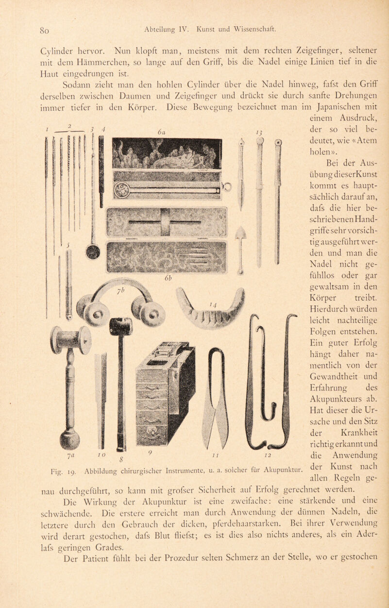 Cylinder hervor. Nun klopft man, meistens mit dem rechten Zeigefinger, seltener mit dem Hämmerchen, so lange auf den Griffi, bis die Nadel einige Linien tief in die Haut eingedrungen ist. Sodann zieht man den hohlen Cylinder über die Nadel hinweg, fafst den Griff derselben zwischen Daumen und Zeigefinger und drückt sie durch sanfte Drehungen immer tiefer in den Körper. Diese Bewegung bezeichnet man im Japanischen mit einem Ausdruck, 4 der so viel be- deutet, wie (cAtem holen)). Bei der Aus- übung dieserKunst kommt es haupt- sächlich darauf an, dafs die hier be- schriebenen Hand- griffe sehr vorsich- tig ausgeführt wer- den und man die Nadel nicht ge- fühllos oder gar gewaltsam in den Körper treibt. Hierdurch würden leicht nachteilige O Folgen entstehen. Ein guter Erfolg hängt daher na- mentlich von der Gewandtheit und Erfahrung des Akupunkteurs ab. Hat dieser die Ur- sache und den Sitz der Krankheit richtig erkannt und die Anwendung der Kunst nach allen Regeln ge- nau durchgeführt, so kann mit grofser Sicherheit auf Erfolg gerechnet werden. Die Wirkung der Akupunktur ist eine zweifache: eine stärkende und eine schwächende. Die erstere erreicht man durch Anwendung der dünnen Nadeln, die letztere durch den Gebrauch der dicken, pferdehaarstarken. Bei ihrer Verwendung wird derart gestochen, dafs Blut fliefst; es ist dies also nichts anderes, als ein Ader- lafs geringen Grades. Der Patient fühlt bei der Prozedur selten Schmerz an der Stelle, wo er gestochen Fig. 19. Abbildung chirurgischer Instrumente, u. a. solcher für Akupunktur.