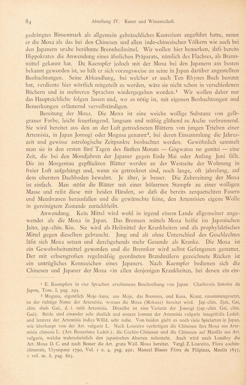 gedrängtes Binsenmark als allgemein gebräuchliches Kauterium angeführt hatte, nennt er die Moxa als das bei den Chinesen und allen indo-chinesischen Völkern wie auch bei den Japanern uralte berühmte Brennheilmittek Wir wollen hier bemerken, dafs bereits Hippokrates die Anwendung eines ähnlichen Präparats, nämlich des Flachses, als Brenn- mittel gekannt hat. Da Kaempfer jedoch mit der Moxa bei den Japanern am besten bekannt geworden ist, so hält er sich vorzugsweise an seine in Japan darüber angestellten Beobachtungen. Seine Abhandlung, hei welcher er aucli Ten Rhynes Buch benutzt hat, verdiente hier wörtlich mitgeteilt zu werden, wäre sie nicht schon in verschiedenen Büchern und in mehreren Sprachen wiedergegeben worden.^ Wir wollen daher nur das Hauptsächliche folgen lassen und, wo es nötig ist, mit eigenen Beobachtungen und Bemerkungen erläuternd vervollständigen. Bereitung der Moxa. Die Moxa ist eine w^eiche wollige Substanz von gelb- grauer Farbe, leicht feuerfangend, langsam und mäfsig glühend zu Asche verbrennend. Sie ward bereitet aus den an der Luft getrockneten Blättern von jungen Trieben einer Artemisia, in Japan Jomogi oder Mogusa genannt^, bei deren Einsammlung die Jahres- zeit und gewisse astrologische Zeitpunkte beobachtet werden. Gewöhnlich sammelt man sie in den ersten fünf Tagen des fünften Monats — Gögwatsu no gonitsi — eine Zeit, die bei den Mondjahren der Japaner gegen Ende Mai oder Anfang Juni fällt. Die im Morgentau gepflückten Blätter w^erden an der Westseite der Wohnung in freier Luft aufgehängt und, wenn sie getrocknet sind, noch lange, oft jahrelang, auf dem obersten Dachboden bewahrt. Je älter, je besser. Die Zubereitung der Moxa ist einfach. Man stöfst die Blätter mit einer hölzernen Stampfe zu einer w^olligen Masse und reibt diese mit beiden Händen, so dafs die bereits zerquetschten Fasern und Membranen herausfallen und die gewünschte feine, den Artemisien eigene Wolle in gereinigtem Zustande zurückbleibt. Anwendung. Kein Mittel wird wohl in irgend einem Lande allgemeiner ange- wendet als die Moxa in Japan. Das Brennen mittels Moxa heifst im Japanischen Jaito, jap.-chin. Kiu. Sie wird als Heilmittel der Krankheiten und als prophylaktisches Mittel gegen dieselben gebraucht. Jung und alt ohne Unterschied des Geschlechtes läfst sich Moxa setzen und durchnehends mehr Gesunde als Kranke. Die Moxa ist o ein Gewohnheitsmittel geworden und die Brennkur wflrd selbst Gefangenen gestattet. Der mit erbsengrofsen regelmäfsig geordneten Brandmälern gezeichnete Rücken ist ein untrügliches Kennzeichen eines Japaners. Nach Kaempfer bedienen sich die Ghinesen und Japaner der Moxa «in allen denjenigen Krankheiten, bei denen ein ein- ^ E. Kaempfers in vier Spraclien erschienene Beschreibung von Japan. Charlevoix histoire du Japon, Tom. I, pag. 294. 2 Mogusa, eigentlich Moje-kusa, aus Moje, das Brennen, und Kusa, Kraut, zusammengesetzt, ist der richtige Name der Artemisia, woraus die Moxa (Mokusa) bereitet wird. Jap.-chin. Zjuk, Gai, chin. sliuh Gae, d. i. reife Artemisia. Dieselbe ist eine Varietät der Jomogi (jap.-chin. Gai, chin. Gae). Beide sind einander sehr ähnlich und erstere kommt der Artemisia vulgaris integrifolia Ledeb. und letztere der Artemisia indica Willd. sehr nahe. Von beiden giebt es noch viele Spielarten in Japan, wie überhaupt von der Art. vulgaris L. Nach Loureiro verfertigen die Chinesen ihre Moxa aus Arte- misia chinesis L. (Art. Besseriana Ledeb.); die Cochin-Chinesen und die Chinesen auf Manilla aus Art. vulgaris, welche wahrscheinlich den japanischen Abarten nahesteht. Auch wird nach Lundley die Art. Moxa D. C. und nach Besser die Art. grata Wall. Moxa bereitet. Vergl. Z. Loureiro, Flora cochin- chinensis, Ulyssipane 1790, Vol. r u. 4, pag. 492; Manuel Blaues Flora de Filipinas, Manila 1837, I vol. m. 8, pag. 625.
