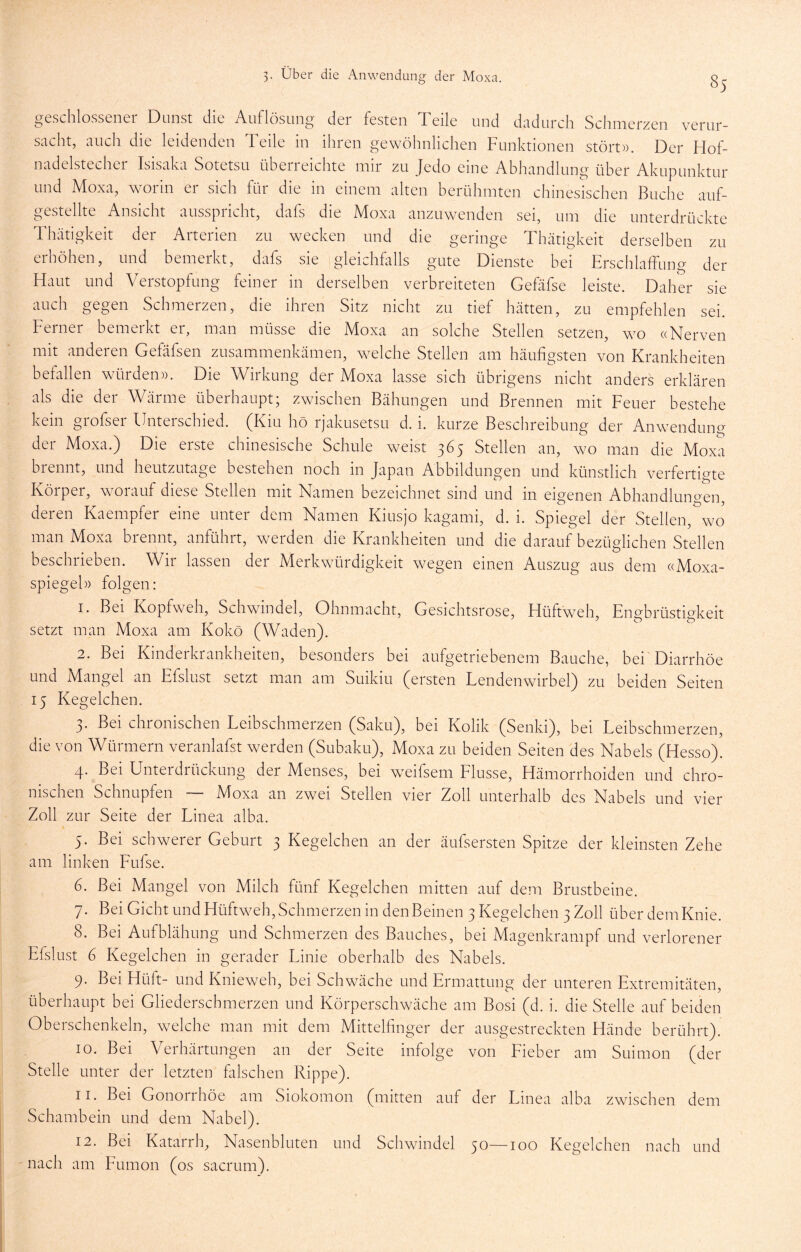 geschlossener Dunst die Auflösung der festen Teile und dadurch Schmerzen verur- sacht, auch die leidenden Teile in ihren gewöhnlichen Funktionen stört». Der Flof- nadelstecher Isisaka Sotetsu überreichte mir zu Jedo eine Abhandlung über Akupunktur und Moxa, worin er sich für die in einem alten berühmten chinesischen Buche auf- gestellte Ansicht ausspricht, dafs die Moxa anzuwenden sei, um die unterdrückte Thätigkeit der Arterien zu wecken und die geringe Thätigkeit derselben zu erhöhen, und bemerkt, dafs sie gleichflills gute Dienste bei Erschlaffung der Haut und Verstopfung feiner in derselben verbreiteten Gefäfse leiste. Daher sie auch gegen Schmerzen, die ihren Sitz nicht zu tief hätten, zu empfehlen sei. Ferner bemerkt er, man müsse die Moxa an solche Stellen setzen, wo «Nerven mit anderen Gefäfsen zusammenkämen, welche Stellen am häufigsten von Krankheiten befallen würden». Die Wirkung der Moxa lasse sich übrigens nicht anders erklären als die der Wärme überhaupt; zwischen Bähungen und Brennen mit Feuer bestehe kein grofser Unterschied. (Kiu hö rjakusetsu d. i. kurze Beschreibung der Anwendung der Moxa.) Die erste chinesische Schule weist 365 Stellen an, wo man die Moxa biennt, und heutzutage bestehen noch in Japan Abbildungen und künstlich verfertigte Körper, worauf diese Stellen mit Namen bezeichnet sind und in eigenen Abhandlungen, deren Kaempfer eine unter dem Namen Kiusjo kagami, d. i. Spiegel der Stellen, wo man Moxa brennt, anführt, werden die Krankheiten und die darauf bezüglichen Stellen beschrieben. Wir lassen der Merkwürdigkeit wegen einen Auszug aus dem «Moxa- spiegel» folgen: 1. Bei Kopfweh, Schwindel, Ohnmacht, Gesichtsrose, Hüftweh, Engbrüstigkeit setzt man Moxa am Kokö (Waden). 2. Bei Kinderkrankheiten, besonders bei aufgetriebenem Bauche, bei Diarrhöe und Mangel an Efslust setzt man am Suikiu (ersten Lendenwirbel) zu beiden Seiten 15 Kegelchen. 3. Bei chronischen Leibschmerzen (Saku), bei Kolik (Senki), bei Leibschmerzen, die von Würmern veranlafst werden (Subaku), Moxa zu beiden Seiten des Nabels (Hesso). 4. Bei Unterdrückung der Menses, bei weifsem Flusse, Hämorrhoiden und chro- nischen Schnupfen ~ Moxa an zwei Stellen vier Zoll unterhalb des Nabels und vier Zoll zur Seite der Linea alba. 5. Bei schwerer Geburt 3 Kegelchen an der äufsersten Spitze der kleinsten Zehe am linken Fufse. 6. Bei Mangel von Milch fünf Kegelchen mitten auf dena Brustbeine. 7. Bei Gicht und Hüftweh, Schmerzen in den Beinen 3 Kegelchen 3 Zoll über dem Knie. 8. Bei Aufblähung und Schmerzen des Bauches, bei Magenkrampf und verlorener Efslust 6 Kegelchen in gerader Linie oberhalb des Nabels. 9. Bei Hüft- und Knieweh, bei Schwäche und Ermattung der unteren Extremitäten, überhaupt bei Gliederschmerzen und Körperschwäche am Bosi (d. i. die Stelle auf beiden Oberschenkeln, welche man mit dem Mittelfinger der ausgestreckten Hände berührt). 10. Bei Verhärtungen an der Seite infolge von Fieber am Suimon (der Stelle unter der letzten falschen Rippe). 11. Bei Gonorrhöe am Siokomon (mitten auf der Linea alba zwischen dem Schambein und dem Nabel). 12. Bei Katarrh, Nasenbluten und Schwindel 50—100 Kegelchen nach und nach am Fumon (os sacrum).