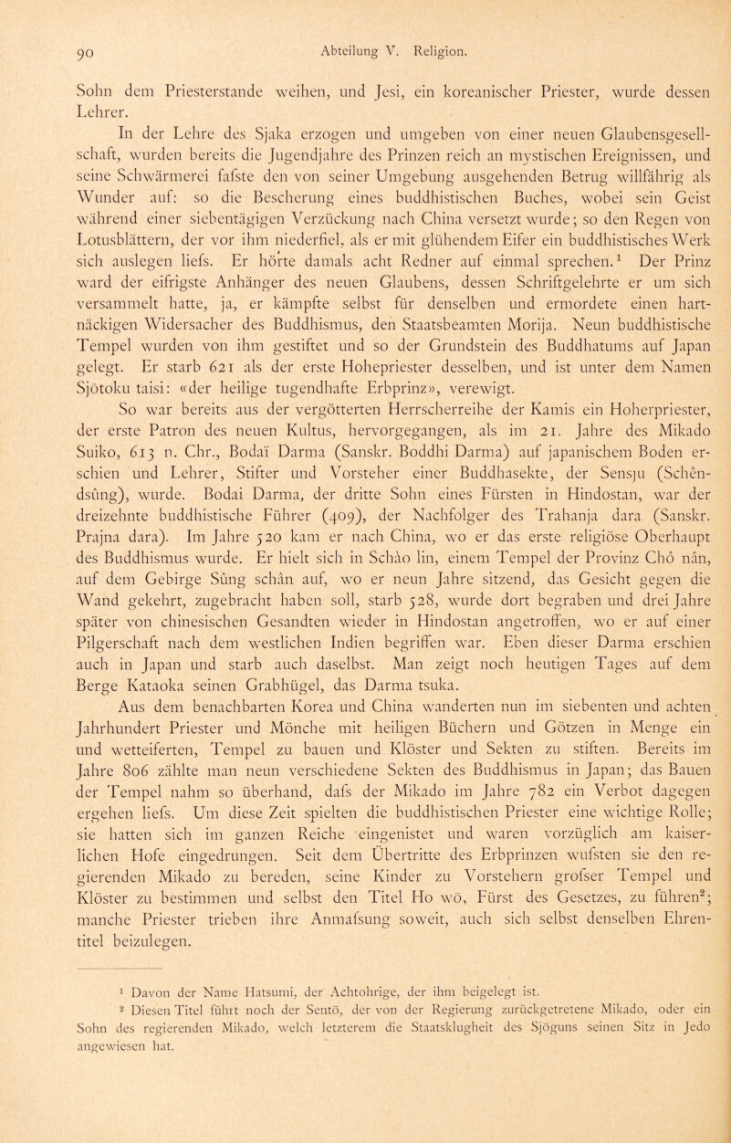 Sohn dem Priesterstande weihen, und Jesi, ein koreanischer Priester, wurde dessen Lehrer. In der Lehre des Sjaka erzogen und umgeben von einer neuen Glaubensgesell- schaft, wurden bereits die Jugend]ahre des Prinzen reich an mystischen Ereignissen, und seine Schwärmerei falste den von seiner Umgebung ausgehenden Betrug willfährig als Wunder auf: so die Bescherung eines buddhistischen Buches, wobei sein Geist während einer siebentägigen Verzückung nach China versetzt wurde; so den Regen von Lotusblättern, der vor ihm niederfiel, als er mit glühendem Eifer ein buddhistisches Werk sich auslegen liefs. Er hörte damals acht Redner auf einmal sprechen.^ Der Prinz ward der eifrigste Anhänger des neuen Glaubens, dessen Schriftgelehrte er um sich versammelt hatte, ja, er kämpfte selbst für denselben und ermordete einen hart- näckigen Widersacher des Buddhismus, den Staatsbeamten Morija. Neun buddhistische Tempel wurden von ihm gestiftet und so der Grundstein des Buddhatums auf Japan gelegt. Er starb 621 als der erste Hohepriester desselben, und ist unter dem Namen Sjötoku taisi: «der heilige tugendhafte Erbprinz», verewigt. So war bereits aus der vergötterten Herrscherreihe der Kamis ein Hoherpriester, der erste Patron des neuen Kultus, hervorgegangen, als im 21. Jahre des Mikado Suiko, 6.13 n. ehr., Bodai Darma (Sanskr. Boddhi Darma) auf japanischem Boden er- schien und Lehrer, Stifter und Vorsteher einer Buddhasekte, der Sensju (Schen- dsung), wurde. Bodai Darma, der dritte Sohn eines Fürsten in Hindostan, war der dreizehnte buddhistische Führer (409), der Nachfolger des Trahanja dara (Sanskr. Prajna dara). Im Jahre 520 kam er nach China, wo er das erste religiöse Oberhaupt des Buddhismus wurde. Er hielt sich in Schäo lin, einem Tempel der Provinz Chö nän, auf dem Gebirge Sung schän auf, wo er neun Jahre sitzend, das Gesicht gegen die Wand gekehrt, zugebracht haben soll, starb 528, wurde dort begraben und drei Jahre später von chinesischen Gesandten wfieder in Hindostan angetroffen, wo er auf einer Pilgerschaft nach dem westlichen Indien begriffen war. Eben dieser Darma erschien auch in Japan und starb auch daselbst. Man zeigt noch heutigen Tages auf dem Berge Kataoka seinen Grabhügel, das Darma tsuka. Aus dem benachbarten Korea und China wanderten nun im siebenten und achten Jahrhundert Priester und Mönche mit heiligen Büchern und Götzen in Menge ein und wetteiferten, Tempel zu bauen und Klöster und Sekten zu stiften. Bereits im Jahre 806 zählte man neun verschiedene Sekten des Buddhismus in Japan; das Bauen der Tempel nahm so überhand, dafs der Mikado im Jahre 782 ein Verbot dagegen ergehen liefs. Um diese Zeit spielten die buddhistischen Priester eine wichtige Rolle; sie hatten sich im ganzen Reiche eingenistet und waren vorzüglich am kaiser- lichen Hofe eingedrungen. Seit dem Übertritte des Erbprinzen wufsten sie den re- gierenden Mikado zu bereden, seine Kinder zu Vorstehern grofser Tempel und Klöster zu bestimmen und selbst den Titel Ho wm, Fürst des Gesetzes, zu führen^; manche Priester trieben ihre Anmafsung soweit, auch sich selbst denselben Ehren- titel beizulegen. 1 Davon der Name Hatsumi, der Achtohrige, der ihm beigelegt ist. 2 Diesen Titel führt noch der Sentö, der von der Regierung zurückgetretene Mikado, oder ein Sohn des regierenden Mikado, welch letzterem die Staatsklugheit des Sjöguns seinen Sitz in Jedo angewiesen hat.