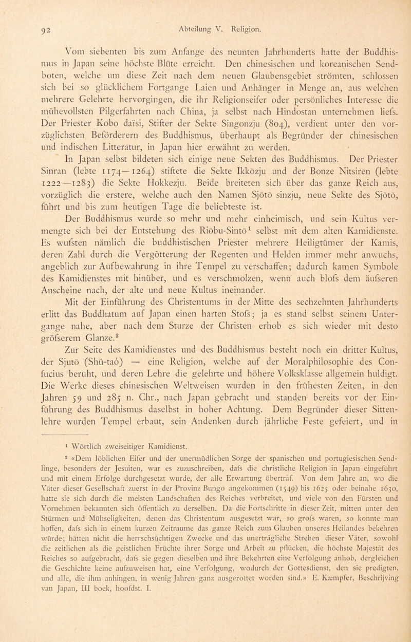 Vom siebenten bis zum Anfänge des neunten Jahrhunderts hatte der Buddhis- mus in Japan seine höchste Blüte erreicht. Den chinesischen und koreanischen Send- boten, welche um diese Zeit nach dem neuen Glaubensgebiet strömten, schlossen sich bei so glücklichem Fortgange Laien und Anhänger in Menge an, aus welchen mehrere Gelehrte hervorgingen, die ihr Religionseifer oder persönliches Interesse die mühevollsten Pilgerflihrten nach China, ja selbst nach Hindostan unternehmen liefs. Der Priester Kobo da'isi, Stifter der Sekte Singonzju (804), verdient unter den vor- züglichsten Beförderern des Buddhismus, überhaupt als Begründer der chinesischen und indischen Litteratur, in Japan hier erwähnt zu werden. In Japan selbst bildeten sich einige neue Sekten des Buddhismus. Der Priester Sinran (lebte 1174—1264) stiftete die Sekte Ikközju, und der Bonze Nitsiren (lebte 1222—1283) die Sekte Hokkezju. Beide breiteten sich über das ganze Reich aus, vorzüglich die erstere, welche auch den Namen Sjötö sinziu, neue Sekte des Sjötö, führt und bis zum heutigen Tage die beliebteste ist. Der Buddhismus wurde so mehr und mehr einheimisch, und sein Kultus ver- mengte sich bei der Entstehung des Riöbu-Sintö^ selbst mit dem alten Kamidienste. Es wufsten nämlich die buddhistischen Priester mehrere Heiligtümer der Kamis, deren Zahl durch die Vergötterung der Regenten und Helden immer mehr anwuchs, angeblich zur Aufbewahrung in ihre Tempel zu verschaffen; dadurch kamen Symbole des Kamidienstes mit hinüber, und es verschmolzen, wenn auch blofs dem äufseren Anscheine nach, der alte und neue Kultus ineinander. Mit der Einführung des Christentums in der Mitte des sechzehnten Jahrhunderts erlitt das Buddhatum auf Japan einen harten Stofs; ja es stand selbst seinem Unter- gänge nahe, aber nach dem Sturze der Christen erhob es sich wieder mit desto gröfserem Glanze.^ Zur Seite des Kamidienstes und des Buddhismus besteht noch ein dritter Kultus, der Sjutö (Shü-tao) — eine Religion, welche auf der Moralphilosophie des Con- fucius beruht, und deren Lehre die gelehrte und höhere Volksklasse allgemein huldigt. Die Werke dieses chinesischen Weltweisen wurden in den frühesten Zeiten, in den Jahren 59 und 285 n. Chr., nach Japan gebracht und standen bereits vor der Ein- führung des Buddhismus daselbst in hoher Achtung. Dem Begründer dieser Sitten- lehre wurden Tempel erbaut, sein Andenken durch jährliche Eeste gefeiert, und in 1 Wörtlich zweiseitiger Kamidienst. 2 «Dem löblichen Eifer und der unermüdlichen Sorge der spanischen und portugiesischen Send- linge, besonders der Jesuiten, war es zuzuschreiben, dafs die christliche Religion in Japan eingeführt und mit einem Erfolge durchgesetzt wurde, der alle Erwartung übertraf. Von dem Jahre an, wo die Väter dieser Gesellschaft zuerst in der Provinz Bungo angekommen (i549) bis 1625 oder beinahe 1650, hatte sie sich durch die meisten Landschaften des Reiches verbreitet, und viele von den Fürsten und Vornehmen bekannten sich öffentlich zu derselben. Da die Fortschritte in dieser Zeit, mitten unter den Stürmen und Mühseligkeiten, denen das Christentum ausgesetzt war, so grols waren, so konnte man hoffen, dafs sich in einem kurzen Zeiträume das ganze Reich zum Glauben unseres Heilandes bekehren würde; hätten nicht die herrschsüchtigen Zwecke und das unerträgliche Streben dieser Väter, sowohl die zeitlichen als die geistlichen Früchte ihrer Sorge und Arbeit zu pflücken, die höchste Majestät des Reiches so aufgebracht, dafs sie gegen dieselben und ihre Bekehrten eine Verfolgung anhob, dergleichen die Geschichte keine aufzuweisen hat, eine Verfolgung, wodurch der Gottesdienst, den sie predigten, und alle, die ihm anhingen, in wenig Jahren ganz ausgerottet worden sind.» E. Ktempfer, Beschrijving van Japan, III boek, hoofdst. I.