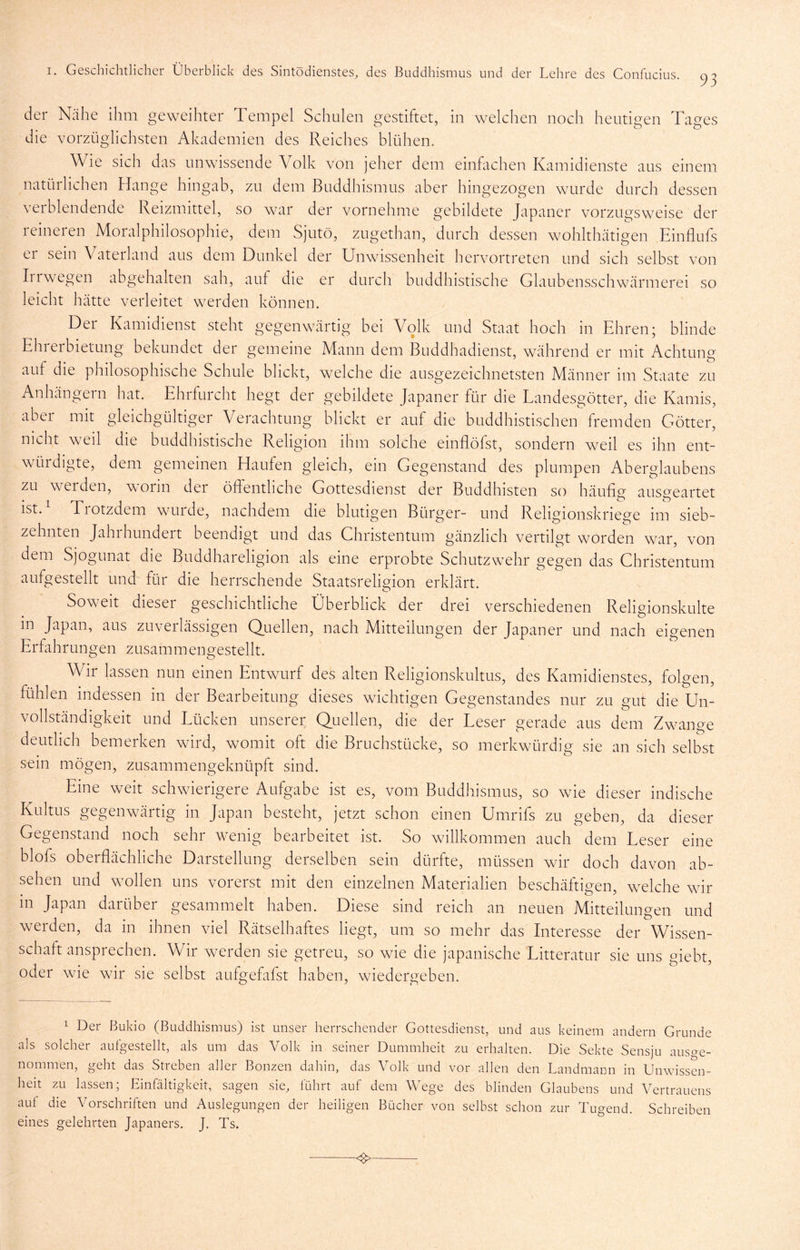der Nähe ihm geweihter Tempel Schulen gestiftet, in welchen noch heutigen Tages die vorzüglichsten Akademien des Reiches blühen. Wie sich das unwissende Volk von jeher dem einhichen Kamidienste aus einem natürlichen Hange hingab, zu dem Buddhismus aber hingezogen wurde durch dessen veiblendende Reizmittel, so war der vornehme gebildete Japaner vorzugsweise der leineien Moralphilosophie, dem Sjutö, zugethan, durch dessen wohlthätigen Einflufs er sein Vaterland aus dem Dunkel der Unwissenheit hervortreten und sich selbst von Iirwegen abgehalten sah, auf die er durch buddhistische Glaubensschwärmerei so leicht hätte verleitet werden können. Der Kamidienst steht gegenwärtig bei Volk und Staat hoch in Ehren; blinde Ehierbietung bekundet der gemeine Mann dem Buddhadienst, während er mit Achtung auf die philosophische Schule blickt, welche die ausgezeichnetsten Männer im Staate zu Anhängern bat. Ehrfurcht hegt der gebildete Japaner für die Landesgötter, die Kamis, aber mit gleichgültiger Verachtung blickt er auf die buddhistischen fremden Götter, nicht weil die buddhistische Religion ihm solche einflöfst, sondern weil es ihn ent- würdigte, dem gemeinen Haufen gleich, ein Gegenstand des plumpen Aberglaubens zu werden, worin der öffentliche Gottesdienst der Buddhisten so häufig ausgeartet ist. Tiotzdem wurde, nachdem die blutigen Bürger- und Religionskriege im sieb- zehnten Jahrhundert beendigt und das Ghristentum gänzlich vertilgt worden war, von dem Sjogunat die Buddhareligion als eine erprobte Schutzwehr gegen das Ghristentum aufgestellt und' für die herrschende Staatsreligion erklärt. Soweit dieser geschichtliche Überblick der drei verschiedenen Religionskulte in Japan, aus zuverlässigen Quellen, nach Mitteilungen der Japaner und nach eigenen Erfahrungen zusammengestellt. Wir lassen nun einen Entwurf des alten Religionskultus, des Kamidienstes, folgen, fühlen indessen in der Bearbeitung dieses wichtigen Gegenstandes nur zu gut die Un- vollständigkeit und Lücken unserer Quellen, die der Leser gerade aus dem Zwange deutlich bemerken wird, womit oft die Bruchstücke, so merkwürdig sie an sich selbst sein mögen, zusammengeknüpft sind. Eine weit schwierigere Aufgabe ist es, vom Buddhismus, so wie dieser indische Kultus gegenwärtig in Japan besteht, jetzt schon einen Umrifs zu geben, da dieser Gegenstand noch sehr wenig bearbeitet ist. So wdllkommen auch dem Leser eine blofs oberflächliche Darstellung derselben sein dürfte, müssen wir doch davon ab- sehen und wollen uns vorerst mit den einzelnen Materialien beschäftigen, welche wir m Japan darüber gesammelt haben. Diese sind reich an neuen Mitteilungen und werden, da in ihnen viel Rätselhaftes liegt, um so mehr das Interesse der Wissen- schaft ansprechen. Wir werden sie getreu, so wie die japanische Litteratur sie uns giebt, oder wie wir sie selbst aufgefafst haben, wiedergeben. 1 Der ßukio (Buddhismus) ist unser herrschender Gottesdienst, und aus keinem andern Grunde als solcher aulgestellt, als um das Volk in seiner Dummheit zu erhalten. Die Sekte Sensju auso-e- nommen, geht das Streben aller Bonzen dahin, das Volk und vor allen den Landmann in Unwissen- heit zu lassen; Einfältigkeit, sagen sie, führt auf dem Wege des blinden Glaubens und Vertrauens auf die Vorschriften und Auslegungen der heiligen Bücher von selbst schon zur Tugend. Schreiben eines gelehrten Japaners. J. Ts.
