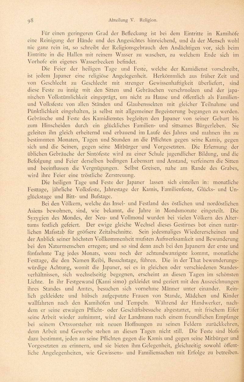 Für einen geringeren Grad der Beflecknng ist bei dem Eintritte in Kamihöfe eine Reinigung der Hände und des Angesichtes hinreichend, und da der Mensch wohl nie ganz rein ist, so schreibt der Religionsgebrauch den Andächtigen vor, sich beim Eintritte in die Hallen mit reinem Wasser zu w^aschen, zu welchem Ende sich im Vorhofe ein eigenes Wasserbecken befindet. Die Feier der heiligen Tage und Feste, welche der Kamidienst vorschreibt, ist jedem Japaner eine religiöse Angelegenheit. Herkömmlich aus früher Zeit und von Geschlecht zu Geschlecht mit strenger Gewissenhaftigkeit überliefert, sind diese Feste zu innig mit den Sitten und Gebräuchen verschmolzen und der japa- nischen Volkstümlichkeit eingeprägt, um nicht zu Hause und öffentlich als Familien- und Volksfeste von allen Ständen und Glaubenssekten mit gleicher Teilnahme und Pünktlichkeit eingehalten, ja selbst mit allgemeiner Begeisterung begangen zu werden. Gebräuche und Feste des Kamidienstes begleiten den Japaner von seiner Geburt bis zum Hinscheiden durch ein glückliches Familien- und sittsames Bürgerleben. Sie geleiten ihn gleich erheiternd und erbauend im Laufe des Jahres und mahnen ihn zu bestimmten Monaten, Tagen und Stunden an die Pflichten gegen seine Kamis, gegen sich und die Seinen, gegen seine Mitbürger ’und Vorgesetzten. Die Erlernung der üblichen Gebräuche der Sintöfeste wdrd zu einer Schule jugendlicher Bildung, und die Befolgung und Feier derselben bedingen Lebensart und Anstand, verfeinern die Sitten und beeinflussen die Vergnügungen. Selbst Greisen, nahe am Rande des Grabes, wird ihre Feier eine tröstliche Zerstreuung. Die heiligen Tage und Feste der Japaner lassen sich einteilen in: monatliche Festtage, jährliche Volksfeste, Jahrestage der Kamis, Familienfeste, Glücks- und Un- glückstage und Bitt- und Bufstage. Bei den Völkern, welche das Insel- und Festland des östlichen und nordöstlichen Asiens bewohnen, sind, wie bekannt, die Jahre in Mondsmonate eingeteilt. Die Syzygien des Mondes, der Neu- und Vollmond wurden bei vielen Völkern des Alter- tums festlich gefeiert. Der ewige gleiche Wechsel dieses Gestirnes bot einen natür- lichen Mafsstab für gröfsere Zeitabschnitte. Sein jedesmaliges Wiedererscheinen und der Anblick seiner höchsten Vollkommenheit mufsten Aufmerksamkeit und Bewunderuno; bei den Naturmenschen erregen; und so sind denn auch bei den Japanern der erste und fünfzehnte Tag jedes Monats, wozu noch der achtundwanzigste kommt, monatliche Festtage, die den Namen Re'ibi, Besuchstage, führen. Die in der That bewunderungs- würdige Achtung, womit die Japaner, sei es in gleichen oder verschiedenen Standes- verhältnissen, sich wechselseitig begegnen, erscheint an diesen Tagen im schönsten Lichte. In ihr Festgewand (Kami simo) gekleidet und geziert mit den Auszeichnungen ihres Standes und Amtes, besuchen sich vornehme Männer unter einander. Rein- lich gekleidete und hübsch aufgeputzte Frauen von Stande, Mädchen und Kinder wallfahrten nach den Kamihöfen und Tempeln. Während der Handwerker, nach- dem er seine etwaigen Pflicht- oder Geschäftsbesuche abgestattet, mit frischem Eifer seine Arbeit wdeder aufnimmt, wird der Landmann nach einem freundlichen Empfange bei seinem Ortsvorsteher mit neuen Hoffnungen zu seinen Feldern zurückkehren, denn Arbeit und Gewerbe stehen an diesen Tagen nicht still. Die Feste sind blofs dazu bestimmt, jeden an seine Pflichten gegen die Kamis und gegen seine Mitbürger und Vorgesetzten zu erinnern, und sie bieten ihm Gelegenheit, gleichzeitig sowmhl öffent- liche Angelegenheiten, wde Gewissens- und Familiensachen mit Erfolge zu betreiben.
