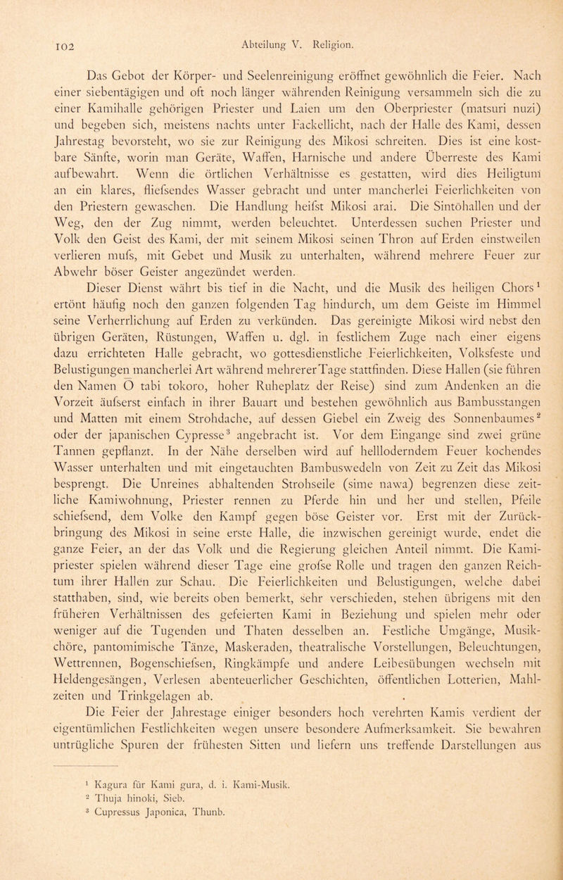 Das Gebot der Körper- und Seelenreinigung eröffnet gewöhnlich die Feier. Nach einer siebentägigen und oft noch länger währenden Reinigung versammeln sich die zu einer Kamihalle gehörigen Priester und Laien um den Oberpriester (matsuri nuzi) und begeben sich, meistens nachts unter Fackellicht, nach der Halle des Kami, dessen Jahrestag bevorsteht, wo sie zur Reinigung des Mikosi schreiten. Dies ist eine kost- bare Sänfte, worin man Geräte, Waffen, Harnische und andere Überreste des Kami auf bewahrt. Wenn die örtlichen Verhältnisse es gestatten, wird dies Heiligtum an ein klares, fliefsendes Wasser gebracht und unter mancherlei Feierlichkeiten von den Priestern gewaschen. Die Handlung heifst Mikosi arai. Die Sintöhallen und der Weg, den der Zug nimmt, werden beleuchtet. Unterdessen suchen Priester und Volk den Geist des Kami, der mit seinem Mikosi seinen Thron auf Erden einstweilen verlieren mufs, mit Gebet und Musik zu unterhalten, während mehrere Feuer zur Abwehr böser Geister angezündet werden. Dieser Dienst währt bis tief in die Nacht, und die Musik des heiligen Ghors ^ ertönt häuhg noch den ganzen folgenden Tag hindurch, um dem Geiste im Himmel seine Verherrlichung auf Erden zu verkünden. Das gereinigte Mikosi wird nebst den übrigen Geräten, Rüstungen, Waffen u. dgl. in festlichem Zuge nach einer eigens dazu errichteten Halle gebracht, wo gottesdienstliche Eeierlichkeiten, Volksfeste und Belustigungen mancherlei Art während mehrererTage stattfinden. Diese Hallen (sie führen den Namen O tabi tokoro, hoher Ruheplatz der Reise) sind zum Andenken an die Vorzeit äufserst einfach in ihrer Bauart und bestehen gewöhnlich aus Bambusstangen und Matten mit einem Strohdache, auf dessen Giebel ein Zweig des Sonnenbaumes ^ oder der japanischen Gypresse^ angebracht ist. Vor dem Eingänge sind zwei grüne Tannen gepflanzt. In der Nähe derselben wird auf hellloderndem Eeuer kochendes Wasser unterhalten und mit eingetauchten Bambuswedeln von Zeit zu Zeit das Mikosi besprengt. Die Unreines abhaltenden Strohseile (sime nawa) begrenzen diese zeit- liche Kamiwohnung, Priester rennen zu Pferde hin und her und stellen, Pfeile schiefsend, dem Volke den Kampf gegen böse Geister vor. Erst mit der Zurück- bringung des Mikosi in seine erste Halle, die inzwischen gereinigt wurde, endet die ganze Eeier, an der das Volk und die Regierung gleichen Anteil nimmt. Die Kami- priester spielen während dieser Tage eine grofse Rolle und tragen den ganzen Reich- tum ihrer Hallen zur Schau. Die Eeierlichkeiten und Belustigungen, welche dabei statthaben, sind, wie bereits oben bemerkt, sehr verschieden, stehen übrigens mit den früheren Verhältnissen des gefeierten Kami in Beziehung und spielen mehr oder weniger auf die Tugenden und Thaten desselben an. Eestlidie Umgänge, Musik- chöre, pantomimische Tänze, Maskeraden, theatralische Vorstellungen, Beleuchtungen, Wettrennen, Bogenschiefsen, Ringkämpfe und andere Eeibesübungen wechseln mit Heldengesängen, Verlesen abenteuerlicher Geschichten, öffentlichen Lotterien, Mahl- zeiten und Trinkgelagen ab. Die Eeier der Jahrestage einiger besonders hoch verehrten Kamis verdient der eigentümlichen Eestlichkeiten wegen unsere besondere Aufmerksamkeit. Sie bewahren untrügliche Spuren der frühesten Sitten und liefern uns treffende Darstellungen aus ^ Kagura für Kami gura, d. i. Kami-Musik. 2 Thuja hinoki, Sieb. 3 Cupressus Japonica, Thunb.