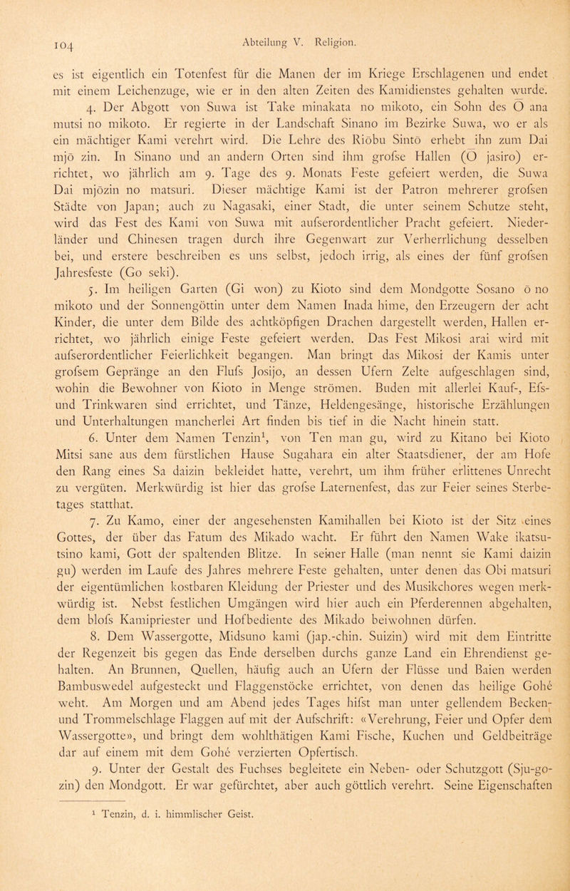 es ist eigentlich ein Totenfest für die Manen der im Kriege Erschlagenen und endet mit einem Leichenzuge, wie er in den alten Zeiten des Kamidienstes gehalten wurde. 4. Der Abgott von Suwa ist Take minakata no mikoto, ein Sohn des O ana mutsi no mikoto. Er regierte in der Landschaft Sinano im Bezirke Suwa, wo er als ein mächtiger Kami verehrt wird. Die Lehre des Riöbu Sintö erhebt ihn zum Dai mjö zin. In Sinano und an andern Orten sind ihm grofse Hallen (O jasiro) er- richtet, wo jährlich am 9. Tage des 9. Monats Leste gefeiert werden, die Suwa Dai mjözin no matsuri. Dieser mächtige Kami ist der Patron mehrerer grofsen Städte von Japan; auch zu Nagasaki, einer Stadt, die unter seinem Schutze steht, wird das Lest des Kami von Suwa mit aufserordentlicher Pracht gefeiert. Nieder- länder und Chinesen tragen durch ihre Gegenwart zur Verherrlichung desselben bei, und erstere beschreiben es uns selbst, jedoch irrig, als eines der fünf grofsen Jahresfeste (Go seki). 5. Im heiligen Garten (Gi won) zu Kioto sind dem Mondgotte Sosano ö no mikoto und der Sonnengöttin unter dem Namen Inada hime, den Erzeugern der acht Kinder, die unter dem Bilde des achtköpfigen Drachen dargestellt werden, Hallen er- richtet, wo jährlich einige Leste gefeiert werden. Das Lest Mikosi arai wird mit aufserordentlicher Leierlichkeit begangen. Man bringt das Mikosi der Kamis unter grofsem Gepränge an den Llufs Josijo, an dessen Ufern Zelte aufgeschlagen sind, wohin die Bewohner von Kioto in Menge strömen. Buden mit allerlei Kauf-, Efs- und Trinkwaren sind errichtet, und Tänze, Heldengesänge, historische Erzählungen und Unterhaltungen mancherlei Art finden bis tief in die Nacht hinein statt. 6. Unter dem Namen Tenzin^, von Ten man gu, wird zu Kitano bei Kioto Mitsi sane aus dem fürstlichen Hause Sugahara ein alter Staatsdiener, der am Hofe den Rang eines Sa daizin bekleidet hatte, verehrt, um ihm früher erlittenes Unrecht zu vergüten. Merkwürdig ist hier das grofse Laternenfest, das zur Leier seines Sterbe- tages statthat. 7. Zu Kamo, einer der angesehensten Kamihallen bei Kioto ist der Sitz meines Gottes, der über das Latum des Mikado wacht. Er führt den Namen Wake ikatsu- tsino kami, Gott der spaltenden Blitze. In seiner Halle (man nennt sie Kami daizin gu) werden im Laufe des Jahres mehrere Leste gehalten, unter denen das Obi matsuri der eigentümlichen kostbaren Kleidung der Priester und des Musikchores wegen merk- würdig ist. Nebst festlichen Umgängen wird hier auch ein Pferderennen abgehalten, dem blofs Kamipriester und Hofbediente des Mikado beiwohnen dürfen. 8. Dem Wassergotte, Midsuno kami (jap.-chin. Suizin) wird mit dem Eintritte der Regenzeit bis gegen das Ende derselben durchs ganze Land ein Ehrendienst ge- halten. An Brunnen, Quellen, häufig auch an Ufern der Llüsse und Baien werden Bambuswedel aufgesteckt und Llaggenstöcke errichtet, von denen das heilige Gohe weht. Am Morgen und am Abend jedes Tages hifst man unter gellendem Becken- und Trommelschlage Llaggen auf mit der Aufschrift: «Verehrung, Leier und Opfer dem Wassergotte», und bringt dem wohlthätigen Kami Lische, Kuchen und Geldbeiträge dar auf einem mit dem Gohe verzierten Opfertisch. 9. Unter der Gestalt des Luchses begleitete ein Neben- oder Schutzgott (Sju-go- zin) den Mondgott. Er war gefürchtet, aber auch göttlich verehrt. Seine Eigenschaften 1 Tenzin, d. i. himmlischer Geist.