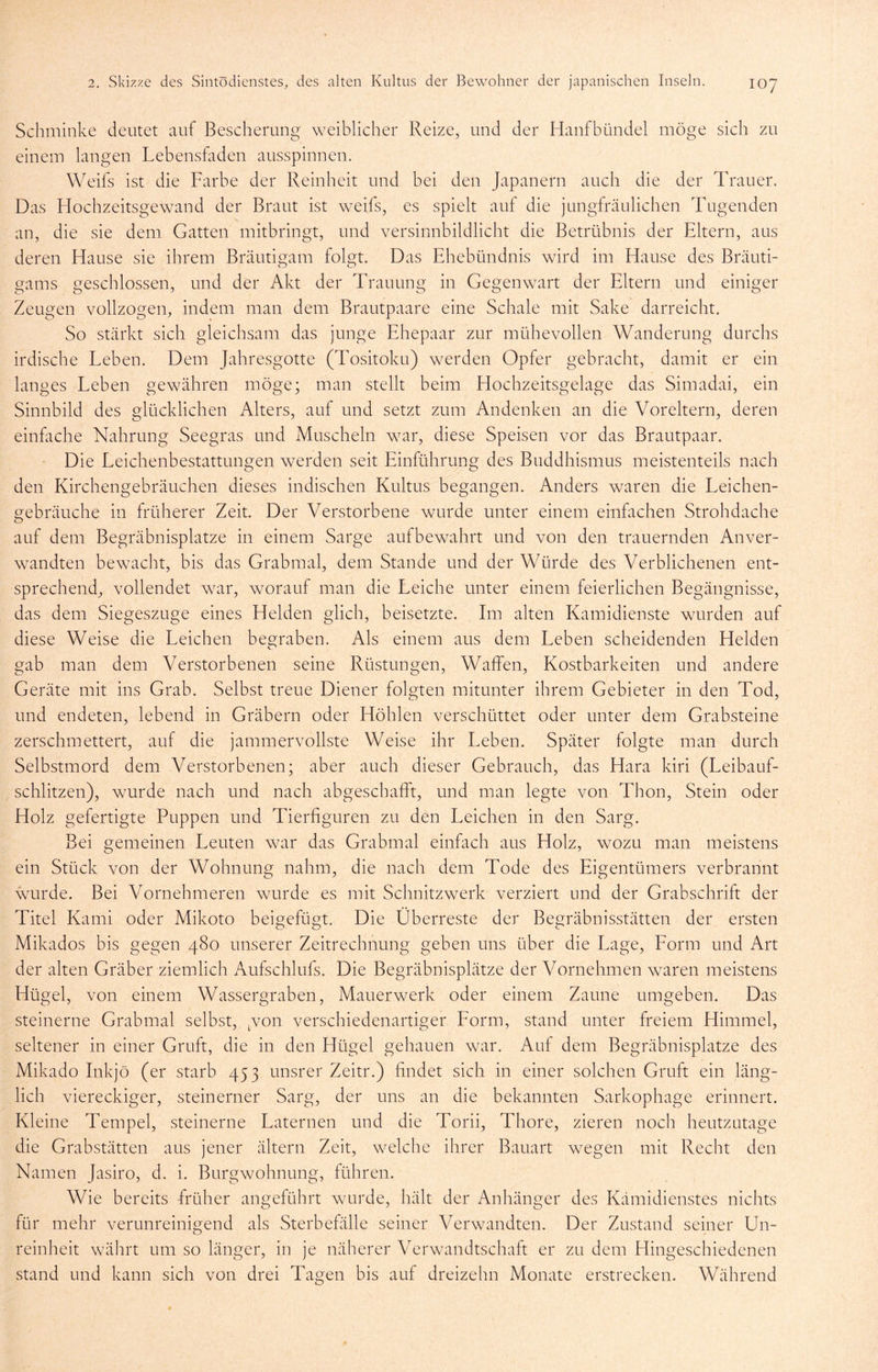 Schminke deutet auf Bescherung weiblicher Reize, und der Haufbündel möge sich zu einem langen Lebensfaden ausspinnen. Weifs ist die Farbe der Reinheit und bei den Japanern auch die der Trauer. Das Hochzeitsgewand der Braut ist weifs, es spielt auf die jungfräulichen Tugenden an, die sie dem Gatten mitbringt, und versinnbildlicht die Betrübnis der Eltern, aus deren Hause sie ihrem Bräutigam folgt. Das Ehebündnis wird im Hause des Bräuti- gams geschlossen, und der Akt der Trauung in Gegenwart der Eltern und einiger Zeugen vollzogen, indem man dem Brautpaare eine Schale mit Sake darreicht. So stärkt sich gleichsam das junge Ehepaar zur mühevollen Wanderung durchs irdische Leben. Dem Jahresgotte (Tositoku) werden Opfer gebracht, damit er ein langes Leben gewähren möge; man stellt beim Hochzeitsgelage das Simadai, ein Sinnbild des glücklichen Alters, auf und setzt zum Andenken an die Voreltern, deren einfache Nahrung Seegras und Muscheln war, diese Speisen vor das Brautpaar. Die Leichenbestattungen werden seit Einführung des Buddhismus meistenteils nach den Kirchengebräuchen dieses indischen Kultus begangen. Anders waren die Leichen- gebräuche in früherer Zeit. Der Verstorbene wurde unter einem einfachen Strohdache auf dem Begräbnisplatze in einem Sarge aufbewahrt und von den trauernden Anver- wandten bewacht, bis das Grabmal, dem Stande und der Würde des Verblichenen ent- sprechend, vollendet war, worauf man die Leiche unter einem feierlichen Begängnisse, das dem Siegeszuge eines Helden glich, beisetzte. Im alten Kamidienste wurden auf diese Weise die Leichen begraben. Als einem aus dem Leben scheidenden Helden gab man dem Verstorbenen seine Rüstungen, Waffen, Kostbarkeiten und andere Geräte mit ins Grab. Selbst treue Diener folgten mitunter ihrem Gebieter in den Tod, und endeten, lebend in Gräbern oder Höhlen verschüttet oder unter dem Grabsteine zerschmettert, auf die jammervollste Weise ihr Leben. Später folgte man durch Selbstmord dem Verstorbenen; aber auch dieser Gebrauch, das Hara kiri (Leibauf- schlitzen), wurde nach und nach abgeschafft, und man legte von Thon, Stein oder Holz gefertigte Puppen und Tierfiguren zu den Leichen in den Sarg. Bei gemeinen Leuten war das Grabmal einfach aus Holz, wozu man meistens ein Stück von der Wohnung nahm, die nach dem Tode des Eigentümers verbrannt wurde. Bei Vornehmeren wurde es mit Schnitzwerk verziert und der Grabschrift der Titel Kami oder Mikoto beigefügt. Die Überreste der Begräbnisstätten der ersten Mikados bis gegen 480 unserer Zeitrechnung geben uns über die Lage, Eorm und Art der alten Gräber ziemlich Aufschlufs. Die Begräbnisplätze der Vornehmen waren meistens Hügel, von einem Wassergraben, Mauerwerk oder einem Zaune umgeben. Das steinerne Grabmal selbst, .von verschiedenartiger Eorm, stand unter freiem Himmel, seltener in einer Gruft, die in den Hügel gehauen war. Auf dem Begräbnisplatze des Mikado Inkjö (er starb 453 unsrer Zeitr.) findet sich in einer solchen Gruft ein läng- lich viereckiger, steinerner Sarg, der uns an die bekannten Sarkophage erinnert. Kleine Tempel, steinerne Laternen und die Torii, Thore, zieren noch heutzutage die Grabstätten aus jener ältern Zeit, welche ihrer Bauart wegen mit Recht den Namen Jasiro, d. i. Burgwohnung, führen. Wie bereits früher angeführt wurde, hält der Anhänger des Kämidienstes nichts für mehr verunreinigend als Sterbefälle seiner Verwandten. Der Zustand seiner Un- reinheit währt um so länger, in je näherer Verwandtschaft er zu dem Hingeschiedenen stand und kann sich von drei Tagen bis auf dreizehn Monate erstrecken. Während