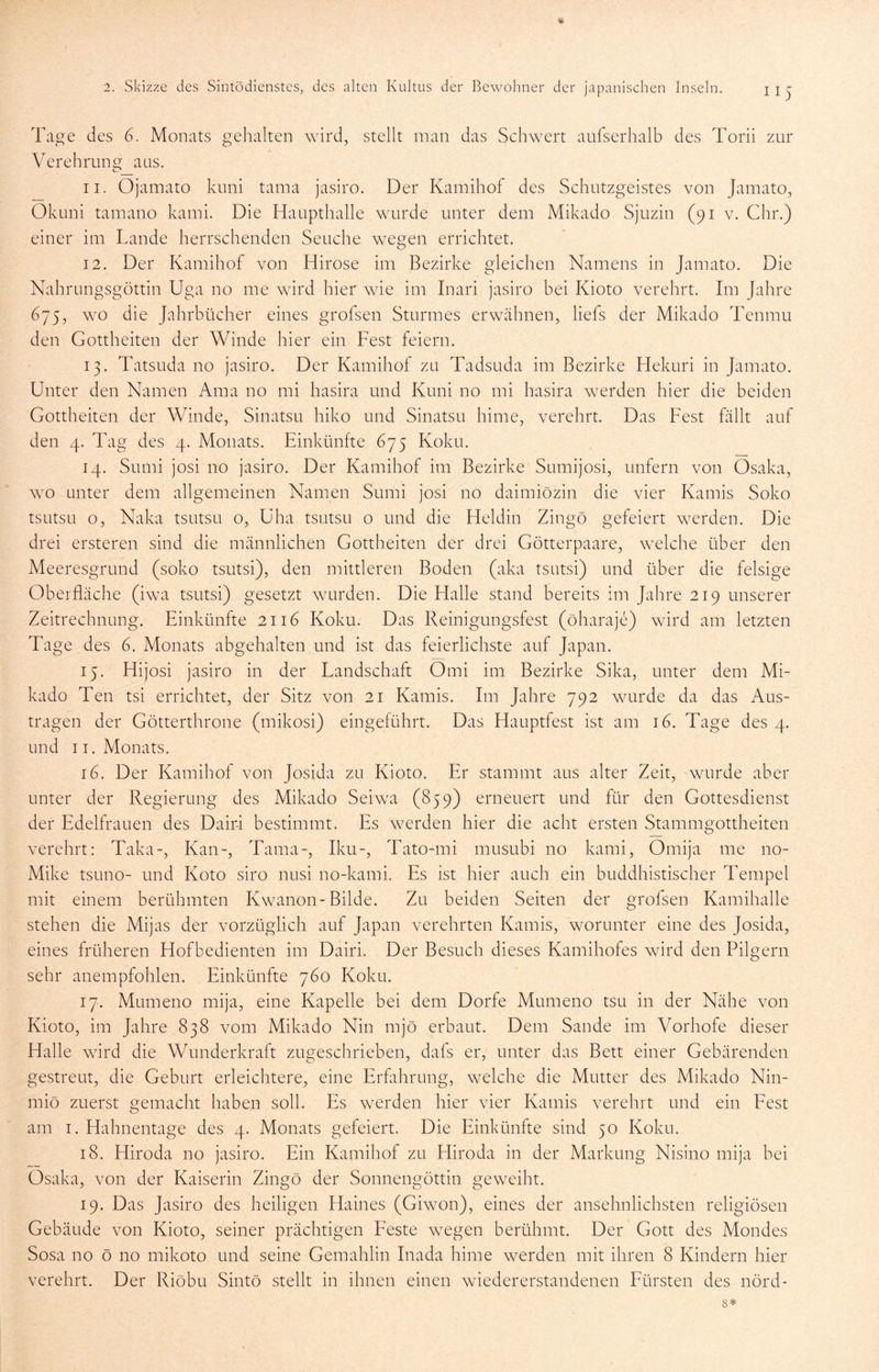 Tage des 6. Monats gehalten wird, stellt man das Schwert aufserhalb des Torii zur Verehrung aus. 11. Ojamato kuni tama jasiro. Der Kamihof des Schutzgeistes von Jamato, Okuni tamano kami. Die Haupthalle wurde unter dem Mikado Sjuzin (91 v. Chr.) einer im Lande herrschenden Seuche wegen errichtet. 12. Der Kamihof von Hirose im Bezirke gleichen Namens in Jamato. Die Nahrungsgöttin Uga no me wird hier wie im Inari jasiro bei Kioto verehrt. Im Jahre 675, wo die Jahrbücher eines grofsen Sturmes erwähnen, liefs der Mikado Tenmu den Gottheiten der Winde hier ein Fest feiern. 13. Tatsuda no jasiro. Der Kamihof zu Tadsuda im Bezirke Hekuri in Jamato. Unter den Namen Ama no mi hasira und Kuni no mi hasira werden hier die beiden Gottheiten der Winde, Sinatsu hiko und Sinatsu hime, verehrt. Das Fest fällt auf den 4. Tag des 4. Monats. Einkünfte 675 Koku. 14. Sumi josi no jasiro. Der Kamihof im Bezirke Sumijosi, unfern von Osaka, \YO unter dem allgemeinen Namen Sumi josi no daimiözin die vier Kamis Soko tsutSLi o, Naka tsutsu o, üha tsutsu o und die Fleldin Zingö gefeiert w^erden. Die drei ersteren sind die männlichen Gottheiten der drei Götterpaare, welche über den Meeresgrund (soko tsutsi), den mittleren Boden (aka tsutsi) und über die felsige Oberfläche (iwa tsutsi) gesetzt wurden. Die Halle stand bereits im Jahre 219 unserer Zeitrechnung. Einkünfte 2116 Koku. Das Reinigungsfest (öharaje) ward am letzten Tage des 6. Monats abgehalten und ist das feierlichste auf Japan. 15. Hijosi jasiro in der Landschaft Omi im Bezirke Sika, unter dem Mi- kado Ten tsi errichtet, der Sitz von 21 Kamis. Im Jahre 792 wmrde da das Aus- tragen der Götterthrone (mikosi) eingeführt. Das Hauptfest ist am 16. Tage des 4. und II. Monats. 16. Der Kamihof von Josida zu Kioto. Er stammt aus alter Zeit, wurde aber unter der Regierung des Mikado Seiwa (859) erneuert und für den Gottesdienst der Edelfrauen des Dairä bestimmt. Es w^erden hier die acht ersten Stammgottheiten verehrt: Taka-, Kan-, Tama-, Iku-, Tato-mi musubi no kami, Omija me no- Mike tsuno- und Koto siro nusi no-kami. Es ist hier auch ein buddhistischer Tempel mit einem berühmten Kwanon-Bilde. Zu beiden Seiten der grofsen Kamihalle stehen die Mijas der vorzüglich auf Japan verehrten Kamis, worunter eine des Josida, eines früheren Hofbedienten im Dairi. Der Besuch dieses Kamihofes wird den Pilgern sehr anempfohlen. Einkünfte 760 Koku. 17. Mumeno mija, eine Kapelle bei dem Dorfe Mumeno tsu in der Nähe von Kioto, im Jahre 838 vom Mikado Nin mjö erbaut. Dem Sande im Vorhofe dieser Halle ward die Wunderkraft zugeschrieben, dafs er, unter das Bett einer Gebärenden gestreut, die Geburt erleichtere, eine Erfahrung, welche die Mutter des Mikado Nin- miö zuerst gemacht haben soll. Es werden hier vier Kamis verehrt und ein Fest am I. Hahnentage des 4. Monats gefeiert. Die Einkünfte sind 50 Koku. 18. Hiroda no jasiro. Ein Kamihof zu Hiroda in der Markung Nisino mija bei Osaka, von der Kaiserin Zingö der Sonnengöttin geweiht. 19. Das Jasiro des heiligen Haines (Giwon), eines der ansehnlichsten religiösen Gebäude von Kioto, seiner prächtigen Feste wiegen berühmt. Der Gott des Mondes Sosa no ö no mikoto und seine Gemahlin Inada hime werden mit ihren 8 Kindern hier verehrt. Der Riöbu Sintö stellt in ihnen einen wiedererstandenen Fürsten des nörd- 8*