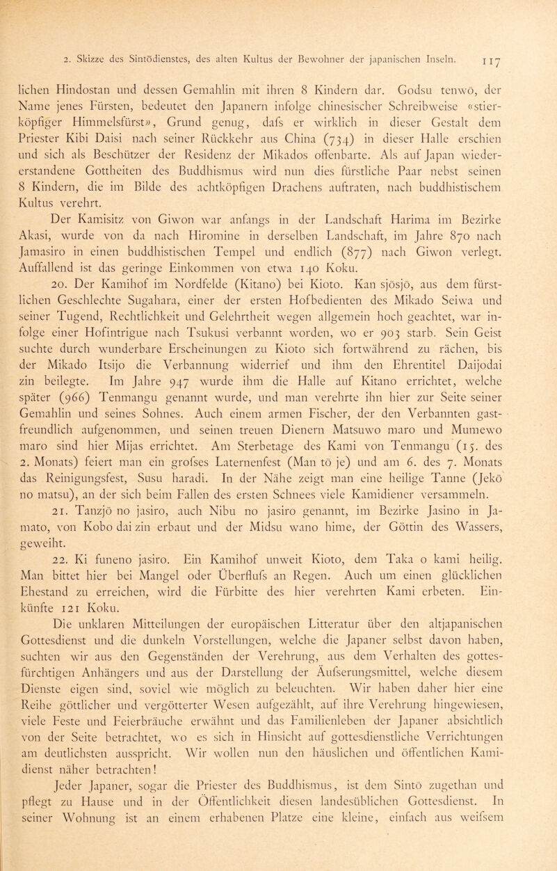 liehen Hindostan und dessen Gemahlin mit ihren 8 Kindern dar. Godsii tenwö, der Name jenes Fürsten, bedeutet den Japanern infolge chinesischer Schreibweise ((stier- köpfiger FIimmelsfürst;>, Grund genug, dafs er wirklich in dieser Gestalt dem Priester Kibi Daisi nach seiner Rückkehr aus China (734) in dieser Halle erschien und sich als Beschützer der Residenz der Mikados offenbarte. Als auf Japan wieder- erstandene Gottheiten des Buddhismus wird nun dies fürstliche Paar nebst seinen 8 Kindern, die im Bilde des achtköpfigen Drachens auftraten, nach buddhistischem Kultus verehrt. Der Kamhsitz von Giwon war anümgs in der Landschaft Harima im Bezirke Akasi, wurde von da nach Hiromine in derselben Landschaft, im Jahre 870 nach Jamasiro in einen buddhistischen Tempel und endlich (877) nach Giwon verlegt. Auffallend ist das geringe Einkommen von etwa 140 Koku. 20. Der Kamihof im Nordfelde (Kitano) bei Kioto. Kan sjösjö, aus dem fürst- lichen Geschlechte Sugahara, einer der ersten Hofbedienten des Mikado Seiwa und seiner Tugend, Rechtlichkeit und Gelehrtheit wegen allgemein hoch geachtet, war in- folge einer Hofintrigue nach Tsukusi verbannt worden, wo er 903 starb. Sein Geist suchte durch wunderbare Erscheinungen zu Kioto sich fortwährend zu rächen, bis der Mikado Itsijo die Verbannung widerrief und ihm den Ehrentitel Daijodai zin beilegte. Im Jahre 947 wurde ihm die Halle auf Kitano errichtet, welche später (966) Tenmangu genannt wurde, und man verehrte ihn hier zur Seite seiner Gemahlin und seines Sohnes. Auch einem armen Fischer, der den Verbannten gast- freundlich aufgenommen, und seinen treuen Dienern Matsuwo maro und Mumewo maro sind hier Mijas errichtet. Am Sterbetage des Kami von Tenmangu (15. des 2. Monats) feiert man ein grofses Laternenfest (Man tö je) und am 6. des 7. Monats das Reinigungsfest, Susu haradi. In der Nähe zeigt man eine heilige Tanne (Jekö no matsLi), an der sich beim Fallen des ersten Schnees viele Kamidiener versammeln. 21. Tanzjö no jasiro, auch Nibu no jasiro genannt, im Bezirke Jasino in Ja- mato, von Kobo dai zin erbaut und der Midsu wano hime, der Göttin des Wassers, geweiht. 22. Ki funeno jasiro. Ein Kamihof unweit Kioto, dem Taka o kami heilig. Man bittet hier bei Mangel oder Überflufs an Regen. Auch um einen glücklichen Ehestand zu erreichen, wird die Fürbitte des hier verehrten Kami erbeten. Ein- künfte 121 Koku. Die unklaren Mitteilungen der europäischen Litteratur über den altjapanischen Gottesdienst und die dunkeln Vorstellungen, welche die Japaner selbst davon haben, suchten wir aus den Gegenständen der Verehrung, aus dem Verhalten des gottes- fürchtigen Anhängers und aus der Darstellung der Äufserungsmittel, welche diesem Dienste eigen sind, soviel wie möglich zu beleuchten. Wir haben daher hier eine Reihe göttlicher und vergötterter Wesen aufgezählt, auf ihre Verehrung hingewiesen, viele Feste und Feierbräuche erwähnt und das Familienleben der Japaner absichtlich von der Seite betrachtet, wo es sich in Hinsicht auf gottesdienstliche Verrichtungen am deutlichsten ausspricht. Wir wollen nun den häuslichen und öffentlichen Kami- dienst näher betrachten! Jeder Japaner, sogar die Priester des Buddhismus, ist dem Sintö zugethan und pflegt zu Hause und in der Öffentlichkeit diesen landesüblichen Gottesdienst. In seiner Wohnung ist an einem erhabenen Platze eine kleine, einfach aus weifsem