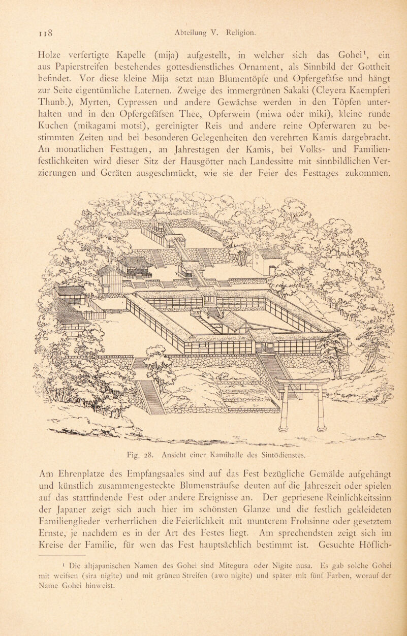 Il8 Abteilung V. Religion. Holze verfertigte Kapelle (mija) aufgestellt, in welcher sich das Gohei^, ein aus Papierstreifen bestehendes gottesdienstliches Ornament, als Sinnbild der Gottheit befindet. Vor diese kleine Mija setzt man Blumentöpfe und Opfergefäfse und hängt zur Seite eigentümliche Laternen. Zweige des immergrünen Sakaki (Cleyera Kaempferi Thunb.), Myrten, Gypressen und andere Gewächse werden in den Töpfen unter- halten und in den Opfergefäfsen Thee, Opferwein (miwa oder miki), kleine runde Kuchen (mikagami motsi), gereinigter Reis und andere reine Opferwaren zu be- stimmten Zeiten und bei besonderen Gelegenheiten den verehrten Kamis dargebracht. An monatlichen Festtagen, an Jahrestagen der Kamis, bei Volks- und Familien- festlichkeiten wird dieser Sitz der Hausgötter nach Landessitte mit sinnbildlichen Ver- zierungen und Geräten ausgeschmückt, wie sie der Feier des Festtages zukommen. Fig. 28. Ansicht einer Kamihalle des Sintodienstes. Am Ehrenplätze des Empfangsaales sind auf das Fest bezügliche Gemälde aufgehängt und künstlich zusammengesteckte Blumensträufse deuten auf die Jahreszeit oder spielen auf das stattfindende Fest oder andere Ereignisse an. Der gepriesene Reinlichkeitssinn der Japaner zeigt sich auch hier im schönsten Glanze und die festlich gekleideten Familienglieder verherrlichen die Feierlichkeit mit munterem Frohsinne oder gesetztem Ernste, je nachdem es in der Art des Festes liegt. Am sprechendsten zeigt sich im Kreise der Familie, für wen das Fest hauptsächlich bestimmt ist. Gesuchte Höflich- ^ Die altjapanischen Namen des Gohei sind Mitegura oder Nigite nusa. Es gab solche Gohei mit weifsen (sira nigite) und mit grünen Streifen (awo nigite) und später mit fünf Farben, worauf der Name Gohei hinweist.