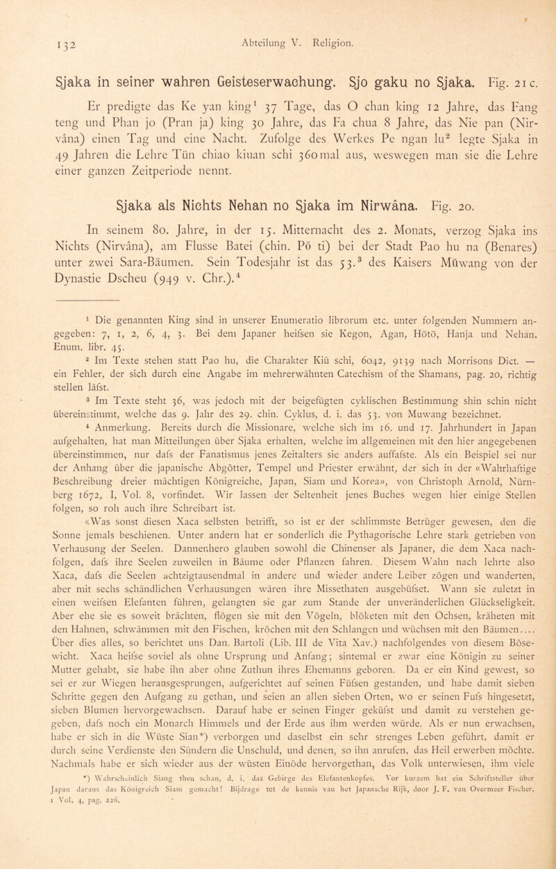 Sjaka in seiner wahren Geisteserwaehung. Sjo gaku no Sjaka. Fig. 21c. Er predigte das Ke yan king^ 37 Tage, das O chan king 12 Jahre, das Fang teng und Phan jo (Pran ja) king 30 Jahre, das Fa chna 8 Jahre, das Nie pan (Nir- vana) einen Tag und eine Nacht. Zufolge des Werkes Pe ngan lu^ legte Sjaka in 49 Jahren die Lehre Tün chiao kiuan schi 3 60 mal aus, weswegen man sie die Lehre einer ganzen Zeitperiode nennt. Sjaka als Nichts Nehan no Sjaka im Nirwana. Fig. 20. In seinem 80. Jahre, in der 15. Mitternacht des 2. Monats, verzog Sjaka ins Nichts (Nirvana), am Flusse Datei (chin. Pö ti) bei der Stadt Pao hu na (Benares) unter zwei Sara-Bäumen. Sein Todesjahr ist das 53.^ des Kaisers Müwang von der Dynastie Dscheu (949 v. Chr.).^ 1 Die genannten King sind in unserer Enumeratio librorum etc. unter folgenden Nummern an- gegeben: 7, I, 2, 6, 4, 3. Bei dem Japaner heifsen sie Kegon, Agan, Hötö, Han ja und Nehan. Enum, libr. 45. ^ Im Texte stehen statt Pao hu, die Charakter Kiü schi, 6042, 9139 nach Morrisons Dict. — ein Fehler, der sich durch eine Angabe im mehrerwähnten Catechism of the Shamans, pag. 20, richtig stellen läfst. 3 Im Texte steht 36, w^as jedoch mit der beigefügten cyklischen Bestimmung shin schin nicht übereinstimmt, welche das 9. Jahr des 29. chin. Cvklus, d. i, das 53. von Muwang bezeichnet. 4 Anmerkung. Bereits durch die Missionare, welche sich im 16. und 17. Jahrhundert in Japan aufgehalten, hat man Mitteilungen über Sjaka erhalten, welche im allgemeinen nait den hier angegebenen übereinstimmen, nur dafs der Fanatismus jenes Zeitalters sie anders auffafste. Als ein Beispiel sei nur der Anhang über die japanische Abgötter, Tempel und Priester erwähnt, der sich in der «Wahrhaftige Beschreibung dreier mächtigen Königreiche, Japan, Siam und Korea», von Christoph Arnold, Nürn- berg 1672, I, Vol. 8, vorfindet. Wir lassen der Seltenheit jenes Buches wiegen hier einige Stellen folgen, so roh auch ihre Schreibart ist. «Was sonst diesen Xaca selbsten betrifft, so ist er der schlimmste Betrüger gewiesen, den die Sonne jemals beschienen. Unter andern hat er sonderlich die Pythagorische Lehre stark getrieben von Verhausung der Seelen. Dannenhero glauben sowohl die Chinenser als Japaner, die dem Xaca nach- folgen, dafs ihre Seelen zuweilen in Bäume oder Pflanzen fahren. Diesem Wahn nach lehrte also Xaca, dafs die Seelen achtzigtausendmal in andere und wieder andere Leiber zögen und wanderten, aber mit sechs schändlichen Verhausungen wären ihre Missethaten ausgebüfset. Wann sie zuletzt in einen weifsen Elefanten führen, gelangten sie gar zum Stande der unveränderlichen Glückseligkeit. Aber ehe sie es soweit brächten, flögen sie mit den Vögeln, blöketen mit den Ochsen, kräheten mit den Hahnen, schwHmmen mit den Fischen, kröchen mit den Schlangen und wüchsen mit den Bäumen Über dies alles, so berichtet uns Dan. Bartoli (Lib. III de Vita Xav.) nachfolgendes von diesem Böse- wicht. Xaca heifse soviel als ohne Ursprung und x\nfang; sintemal er zwar eine Königin zu seiner Mutter gehabt, sie habe ihn aber ohne Zuthun ihres Ehemanns geboren. Da er ein Kind gewest, so sei er zur Wiegen herausgesprungen, aufgerichtet auf seinen Füfsen gestanden, und habe damit sieben fr ^ Schritte gegen den Aufgang zu gethan, und seien an allen sieben Orten, w'^o er seinen Fufs hingesetzt, sieben Blumen hervorgewachsen. Darauf habe er seinen Finger geküfst und damit zu verstehen ge- geben, dafs noch ein Monarch Himmels und der Erde aus ihm werden würde. Als er nun erwachsen, habe er sich in die Wüste Sian*) verborgen und daselbst ein sehr strenges Leben geführt, damit er durch seine Verdienste den Sündern die Unschuld, und denen, so ihn anrufen, das Heil erwerben möchte. Nachmals habe er sich wieder aus der wüsten Einöde hervorgethan, das Volk unterwiesen, ihm viele *) Wahrsclicinlich Siaiig theu schau, d. i. das Gebirge des Elefaiitenkopfes. Vor kurzem hat eiu Schriftsteller über Japan daraus das Königreich Siam gemacht! Bijdrage tot de kennis van het japansche Rijk, door J. F. van Overmeer Fischer. I Vol. 4, pag. 226.