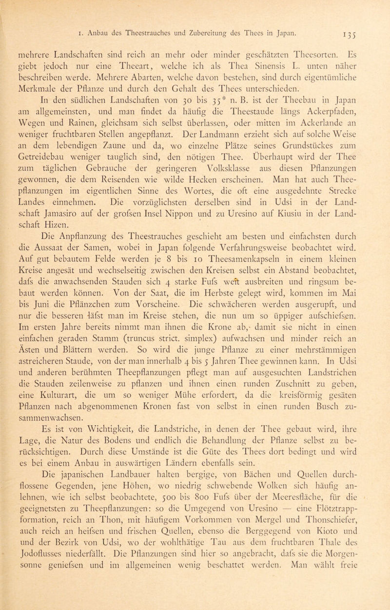 mehrere Landschaften sind reich an mehr oder minder geschätzten Theesorten. Es giebt jedoch nur eine Theeart, welche ich als Thea Sinensis L. unten näher beschreiben werde. Mehrere Abarten, welche davon bestehen, sind durch eigentümliche Merkmale der Pflanze und durch den Gehalt des Thees unterschieden. In den südlichen Landschaften von 30 bis 35*^ n. B. ist der Theebau in Japan am allgemeinsten, und man findet da häufig die Theestaude längs Ackerpfaden, Wegen und Rainen, gleichsam sich selbst überlassen, oder mitten im Ackerlande an weniger fruchtbaren Stellen angepflanzt. Der Landmann erzieht sich auf solche Weise an dem lebendigen Zaune und da, wo einzelne Plätze seines Grundstückes zum Getreidebau weniger tauglich sind, den nötigen Thee. Überhaupt wird der Thee zum täglichen Gebrauche der geringeren Volksklasse aus diesen Pflanzungen gewonnen, die dem Reisenden wie wilde Hecken erscheinen. Man hat auch Thee- pflanzungen im eigentlichen Sinne des Wortes, die oft eine ausgedehnte Strecke Landes einnehmen. Die vorzüglichsten derselben sind in Udsi in der Land- schaft Jamasiro auf der grofsen Insel Nippon und zu Uresino auf Kiusiu in der Land- schaft Hizen. Die Anpflanzung des Theestrauches geschieht am besten und einfachsten durch die Aussaat der Samen, wobei in Japan folgende Verfahrungsweise beobachtet wird. Auf gut bebautem Felde werden je 8 bis 10 Theesamenkapseln in einem kleinen Kreise angesät und wechselseitig zwischen den Kreisen selbst ein Abstand beobachtet, dafs die anwachsenden Stauden sich 4 starke Fufs wert ausbreiten und ringsum be- baut werden können. Von der Saat, die im Herbste gelegt wird, kommen im Mai bis Juni die Pflänzchen zum Vorscheine. Die schwächeren werden ausgerupft, und nur die besseren -läfst man im Kreise stehen, die nun um so üppiger aufschiefsen. Im ersten Jahre bereits nimmt man ihnen die Krone ab,' damit sie nicht in einen einfachen geraden Stamm (truncus strict. simplex) aufwachsen und minder reich an Asten und Blättern werden. So wird die junge Pflanze zu einer mehrstämmigen astreicheren Staude, von der man innerhalb 4 bis 5 Jahren Thee gewinnen kann. In Udsi und anderen berühmten Theepflanzungen pflegt man auf ausgesuchten Landstrichen die Stauden zeilenweise zu pflanzen und ihnen einen runden Zuschnitt zu geben, eine Kulturart, die um so weniger Mühe erfordert, da die kreisförmig gesäten Pflanzen nach abgenommenen Kronen fast von selbst in einen runden Busch zu- sammenwachsen. Es ist von Wichtigkeit, die Landstriche, in denen der Thee gebaut wird, ihre Lage, die Natur des Bodens und endlich die Behandlung der Pflanze selbst zu be- rücksichtigen. Durch diese Umstände ist die Güte des Thees dort bedingt und wird es bei einem Anbau in auswärtigen Ländern ebenfalls sein. Die japanischen Landbauer halten bergige, von Bächen und Quellen durch- flossene Gegenden, jene Höhen, wo niedrig schwebende Wolken sich häufig an- lehnen, wie ich selbst beobachtete, 500 bis 800 Fufs über der Meeresfläche, für die geeignetsten zu Theepflanzungen: so die Umgegend von Uresino — eine Flötztrapp- formation, reich an Thon, mit häufigem Vorkommen von Mergel und Thonschiefer, auch reich an heifsen und frischen Quellen, ebenso die Berggegend von Kioto und und der Bezirk von Udsi, wo der wohlthätige Tau aus dem fruchtbaren Thale des Jodoflusses niederfällt. Die Pflanzungen sind hier so angebracht, dafs sie die Morgen- sonne geniefsen und im allgemeinen wenig beschattet werden. Man wählt freie