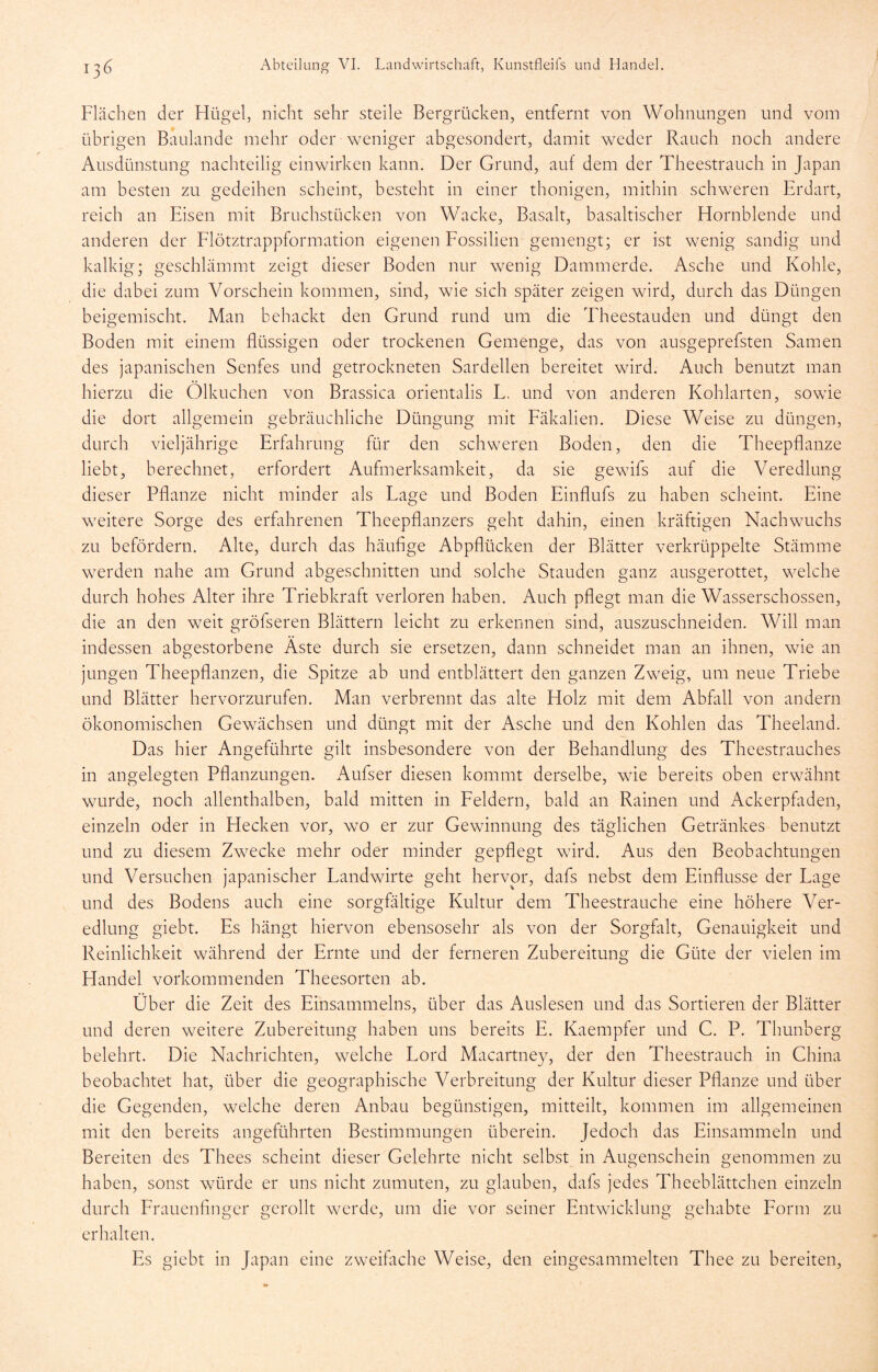 Flächen der Hügel, nicht sehr steile Bergrücken, entfernt von Wohnungen und vom übrigen Baulande mehr oder weniger abgesondert, damit weder Rauch noch andere Ausdünstung nachteilig einwirken kann. Der Grund, auf dem der Theestrauch in Japan am besten zu gedeihen scheint, besteht in einer thonigen, mithin schweren Erdart, reich an Eisen mit Bruchstücken von Wacke, Basalt, basaltischer Hornblende und anderen der Flötztrappformation eigenen Fossilien gemengt; er ist wenig sandig und kalkig; geschlämmt zeigt dieser Boden nur wenig Dammerde. Asche und Kohle, die dabei zum Vorschein kommen, sind, wie sich später zeigen wird, durch das Düngen beigemischt. Man behackt den Grund rund um die Theestauden und düngt den Boden mit einem flüssigen oder trockenen Gemenge, das von ausgeprefsten Samen des japanischen Senfes und getrockneten Sardellen bereitet wird. Auch benutzt man hierzu die Ölkuchen von Brassica orientalis L. und von anderen Kohlarten, sowie die dort allgemein gebräuchliche Düngung mit Fäkalien. Diese Weise zu düngen, durch vieljährige Erfahrung für den schweren Boden, den die Theepflanze liebt, berechnet, erfordert Aufmerksamkeit, da sie gewifs auf die Veredlung dieser Pflanze nicht minder als Lage und Boden Einflufs zu haben scheint. Eine w^eitere Sorge des erfahrenen Theepflanzers geht dahin, einen kräftigen Nachwuchs zu befördern. Alte, durch das häufige Abpflücken der Blätter verkrüppelte Stämme w^erden nahe am Grund abgeschnitten und solche Stauden ganz ausgerottet, welche durch hohes Alter ihre Triebkraft verloren haben. Auch pflegt man die Wasserschossen, die an den weit gröfseren Blättern leicht zu erkennen sind, auszuschneiden. Will man indessen abgestorbene Aste durch sie ersetzen, dann schneidet man an ihnen, wie an jungen Theepflanzen, die Spitze ab und entblättert den ganzen Zweig, um neue Triebe und Blätter hervorzurufen. Man verbrennt das alte Holz mit dem Abfall von andern ökonomischen Gewächsen und düngt mit der Asche und den Kohlen das Theeland. Das hier Angeführte gilt insbesondere von der Behandlung des Theestrauches in angelegten Pflanzungen. Aufser diesen kommt derselbe, wfle bereits oben erwähnt wurde, noch allenthalben, bald mitten in Feldern, bald an Rainen und Ackerpfaden, einzeln oder in Hecken vor, wo er zur Gewinnung des täglichen Getränkes benutzt und zu diesem Zw^ecke mehr oder minder gepflegt wird. Aus den Beobachtungen und Versuchen japanischer Landwirte geht hervor, dafs nebst dem Einflüsse der Lage und des Bodens auch eine sorgfältige Kultur dem Theestrauche eine höhere Ver- edlung giebt. Es hängt hiervon ebensosehr als von der Sorgfalt, Genauigkeit und Reinlichkeit während der Ernte und der ferneren Zubereitung die Güte der vielen im Handel vorkommenden Theesorten ab. Über die Zeit des Einsammelns, über das Auslesen und das Sortieren der Blätter und deren weitere Zubereitung haben uns bereits E. Kaempfer und C. P. Thunberg belehrt. Die Nachrichten, welche Lord Macartney, der den Theestrauch in China beobachtet hat, über die geographische Verbreitung der Kultur dieser Pflanze und über die Gegenden, welche deren Anbau begünstigen, mitteilt, kommen im allgemeinen mit den bereits angeführten Bestimmungen überein. Jedoch das Einsammeln und Bereiten des Thees scheint dieser Gelehrte nicht selbst in Augenschein genommen zu haben, sonst würde er uns nicht zumuten, zu glauben, dafs jedes Theeblättchen einzeln durch Frauenfinger gerollt werde, um die vor seiner Entwicklung gehabte Form zu erhalten. Es giebt in Japan eine zweifache Weise, den eingesammelten Thee zu bereiten.