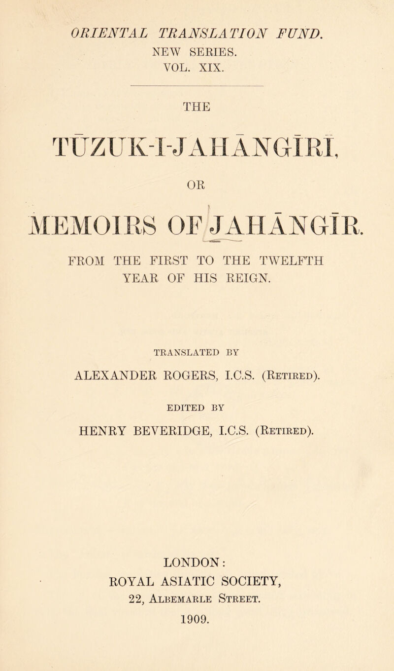 ORIENTAL TRANSLATION FUND, NEW SERIES. VOL. XIX. THE TtJZUKTJAHANGIRl, OR MEMOIRS OE^HAXOlR. FROM THE FIRST TO THE TWELFTH YEAR OF HIS REIGN. TRANSLATED BY ALEXANDER ROGERS, I.C.S. (Retired). EDITED BY HENRY BEVERIDGE, I.C.S. (Retired). LONDON: ROYAL ASIATIC SOCIETY, 22, Albemarle Street. 1909.