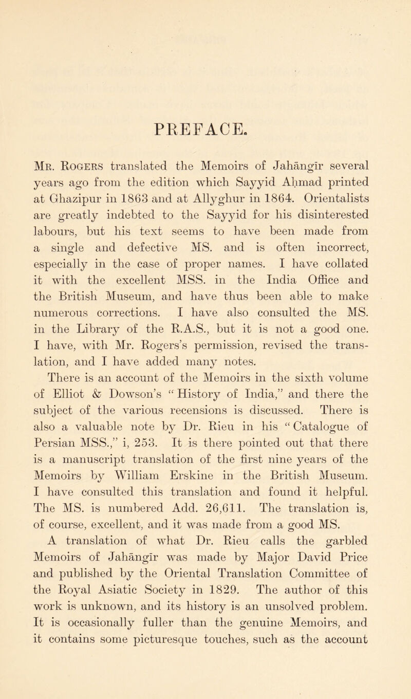PREFACE. Mr. Rogers translated the Memoirs of Jahangir several years ago from the edition which Sayyid Ahmad printed at Ghazipur in 1863 and at Allyghur in 1864. Orientalists are greatly indebted to the Sayyid for his disinterested labours, but his text seems to have been made from a sinofle and defective MS. and is often incorrect, especially in the case of proper names. I have collated it with the excellent MSS. in the India Office and the British Museum, and have thus been able to make numerous corrections. I have also consulted the MS. in the Library of the R.A.S., but it is not a good one. I have, with Mr. Rogers’s permission, revised the trans- lation, and I have added many notes. There is an account of the Memoirs in the sixth volume of Elliot & Dowson’s History of India,” and there the subject of the various recensions is discussed. There is also a valuable note by Dr. Rieu in his “ Catalogue of Persian MSS.,” i, 253. It is there pointed out that there is a manuscript translation of the first nine years of the Memoirs by William Erskine in the British Museum. I have consulted this translation and found it helpful. The MS. is numbered Add. 26,611. The translation is, of course, excellent, and it was made from a good MS. A translation of what Dr. Rieu calls the garbled Memoirs of Jahangir was made by Major David Price and published by the Oriental Translation Committee of the Royal Asiatic Society in 1829. The author of this work is unknown, and its history is an unsolved problem. It is occasionally fuller than the genuine Memoirs, and it contains some picturesque touches, such as the account