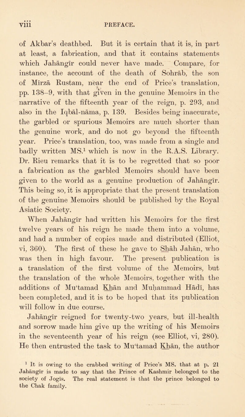 of Akbar’s deathbed. But it is certain that it is, in part at least, a fabrication, and that it contains statements which Jahangir could never have made. Compare, for instance, the account of the death of Sohrab, the son of Mirza Rustam, near the end of Price’s translation, pp. 138-9, with that gi'ven in the genuine Memoirs in the narrative of the fifteenth year of the reign, p. 293, and also in the Iqbal-nama, p. 139. Besides being inaccurate, the garbled or spurious Memoirs are much shorter than the genuine work, and do not go beyond the fifteenth year. Price’s translation, too, was made from a single and badly written MS.^ which is now in the R.A.S. Library. Dr. Rieu remarks that it is to be regretted that so poor a fabrication as the garbled Memoirs should have been given to the world as a genuine production of Jahangir. This being so, it is appropriate that the present translation of the genuine Memoirs should be published by the Royal Asiatic Society. When Jahangir had written his Memoirs for the first twelve years of his reign he made them into a volume, and had a number of copies made and distributed (Elliot, vi, 360). The first of these he gave to Shah Jahan, who was then in high favour. The present publication is a translation of the first volume of the Memoirs, but the translation of the whole Memoirs, together with the additions of MuTamad Khan and Muhammad Hadi, has been completed, and it is to be hoped that its publication will follow in due course. Jahangir reigned for twenty-two years, but ill-health and sorrow made him give up the writing of his Memoirs in the seventeenth year of his reign (see Elliot, vi, 280). He then entrusted the task to MuTamad Khan, the author ^ It is owing to the crabbed writing of Price’s MS. that at p. 21 Jahangir is made to say that the Prince of Kashmir belonged to the society of Jogis. The real statement is that the prince belonged to the Chak family.