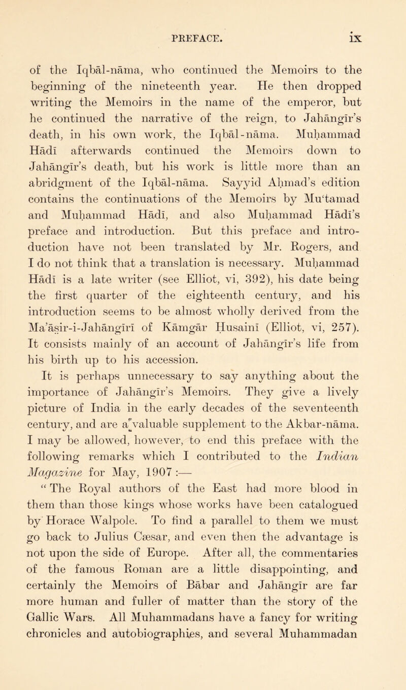 of the Iqbal-nama, who continued the Memoirs to the beginning of the nineteenth year. He then dropped writing the Memoirs in the name of the emperor, but he continued the narrative of the reign, to Jahangir’s death, in his own work, the Iqbal-nama. Muhammad Hadi afterwards continued the Memoirs down to Jahangir’s death, but his work is little more than an abridgment of the Iqbal-nama. Sayyid Ahmad’s edition contains the continuations of the Memoirs by MuJamad and Muhammad Hadi, and also Muhammad Hadi’s preface and introduction. But this preface and intro- duction have not been translated by Mr. Rogers, and I do not think that a translation is necessary. Muhammad Hadi is a late writer (see Elliot, vi, 392), his date being the first quarter of the eighteenth century, and his introduction seems to be almost wholly derived from the Ma’asir-i-Jahangiri of Kamgar Husaini (Elliot, vi, 257). It consists mainly of an account of Jahangir’s life from his birth up to his accession. It is perhaps unnecessary to say anything about the importance of Jahangir’s Memoirs. They give a lively picture of India in the early decades of the seventeenth century, and are aValuable supplement to the Akbar-nama. I may be allowed, however, to end this preface with the following remarks which I contributed to the Indian Magazine for May, 1907 :— The Royal authors of the East had more blood in them than those kings whose works have been catalogued by Horace Walpole. To find a parallel to them we must go back to Julius Caesar, and even then the advantage is not upon the side of Europe. After all, the commentaries of the famous Roman are a little disappointing, and certainly the Memoirs of Babar and Jahangir are far more human and fuller of matter than the story of the Gallic Wars. All Muhammadans have a fancy for writing chronicles and autobiographies, and several Muhammadan