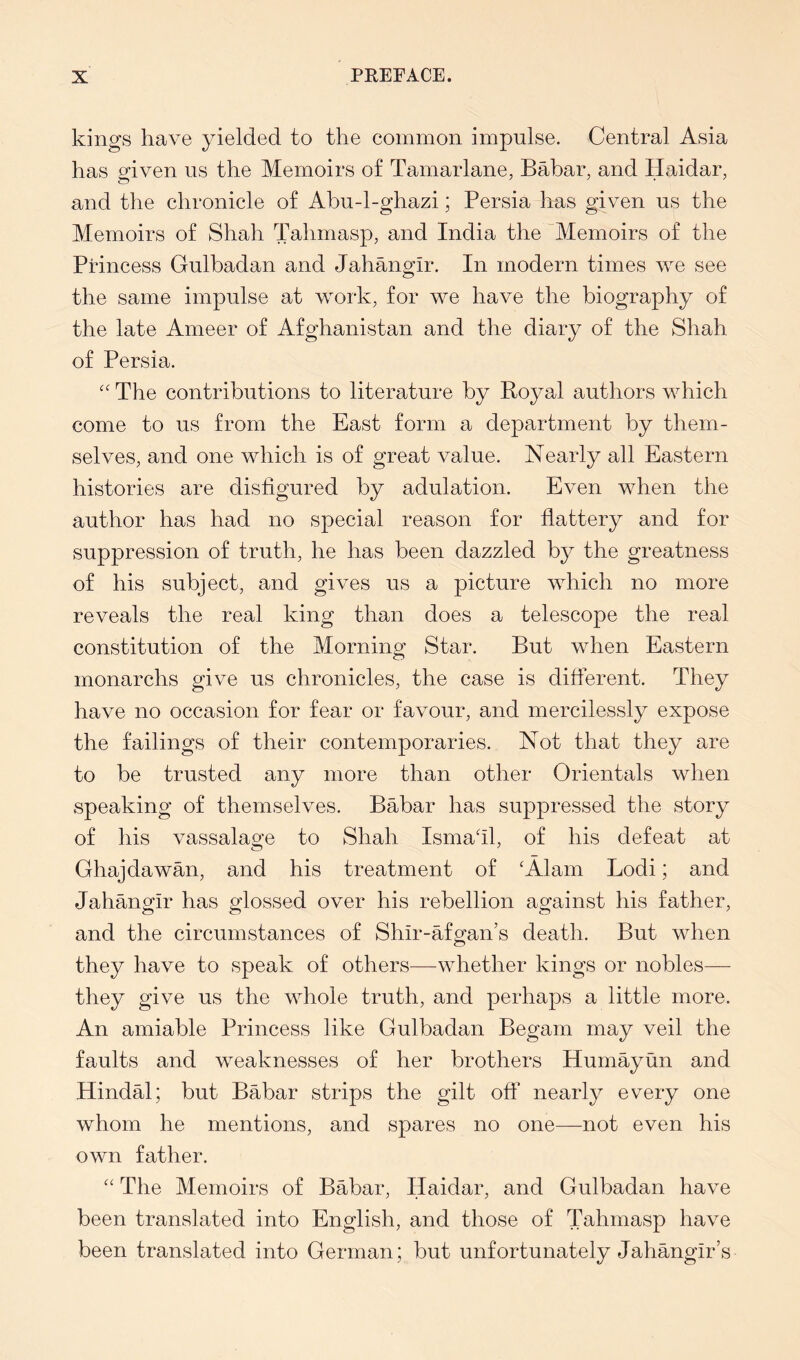 kings have yielded to the common impulse. Central Asia has given ns the Memoirs of Tamarlane, Babar, and Haidar, and the chronicle of Abu-l-ghazi; Persia has given ns the Memoirs of Shah Tahmasp, and India the Memoirs of the Princess Gnlbadan and Jahangir. In modern times we see the same impulse at work, for we have the biography of the late Ameer of Afghanistan and the diary of the Shah of Persia. '' The contributions to literature by Royal authors which come to us from the East form a department by them- selves, and one which is of great value. Nearly all Eastern histories are disfigured by adulation. Even when the author has had no special reason for flattery and for suppression of truth, he has been dazzled by the greatness of his subject, and gives us a picture which no more reveals the real king than does a telescope the real constitution of the Morning Star. But when Eastern monarchs give us chronicles, the case is different. They have no occasion for fear or favour, and mercilessly expose the failings of their contemporaries. Not that they are to be trusted any more than other Orientals when speaking of themselves. Babar has suppressed the story of his vassalage to Shah Ismafil, of his defeat at Ghajdawan, and his treatment of ‘Alain Lodi; and Jahangir has glossed over his rebellion against his father, and the circumstances of Shir-afgan’s death. But when they have to speak of others—whether kings or nobles— they give us the whole truth, and perhaps a little more. An amiable Princess like Gnlbadan Begam may veil the faults and weaknesses of her brothers Humayun and Hindal; but Babar strips the gilt off nearly every one whom he mentions, and spares no one—not even his own father. “ The Memoirs of Babar, Haidar, and Gnlbadan have been translated into English, and those of Tahmasp have been translated into German; but unfortunately Jahangir’s