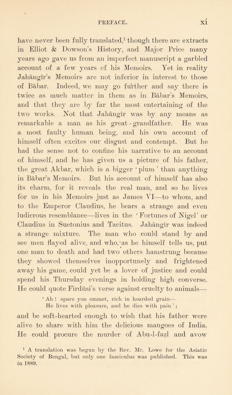 have never been fully translated/ though there are extracts in Elliot & Dowson’s History, and Major Price many years ago gave us from an imperfect manuscript a garbled account of a few years of his Memoirs. Yet in reality Jahano-ir’s Memoirs are not inferior in interest to those of Babar, Indeed, we may go further and say there is twice as much matter in them as in Babar’s Memoirs, and that they are by far the most entertaining of the two works, Not that Jahangir was by any means as remarkable a man as his great - grandfather. He was a most faulty human being, and his own account of himself often excites our disgust and contempt. But he had the sense not to confine his narrative to an account of himself, and he has given us a picture of his father, the great Akbar, which is a bigger ' plum ’ than anything in Babar’s Memoirs. But his account of himself has also its charm, for it reveals the real man, and so he lives for us in his Memoirs just as James VI—to whom, and to the Emperor Claudius, he bears a strange and even ludicrous resemblance—-lives in the 'Fortunes of Nigel’ or Claudius in Suetonius and Tacitus. Jahangir was indeed a strange mixture. The man who could stand by and see men flayed alive, and who,’as he himself tells us, put one man to death and had two others hamstrung because they showed themselves inopportunely and frightened away his game, could yet be a lover of justice and could spend his Thursday evenings in holding high converse. He could quote Firdusi’s verse against cruelty to animals— ‘ Ah ! spare yon emmet, rich in hoarded grain— He lives with pleasure, and he dies with pain ’ ; and be soft-hearted enough to wish that his father were alive to share with him the delicious mangoes of India. He could procure the murder of Abu-1-fazl and avow ^ A translation was begun by the Rev. Mr. Lowe for the Asiatic Society of Bengal, but only one fasciculus was published. This was in 1889.