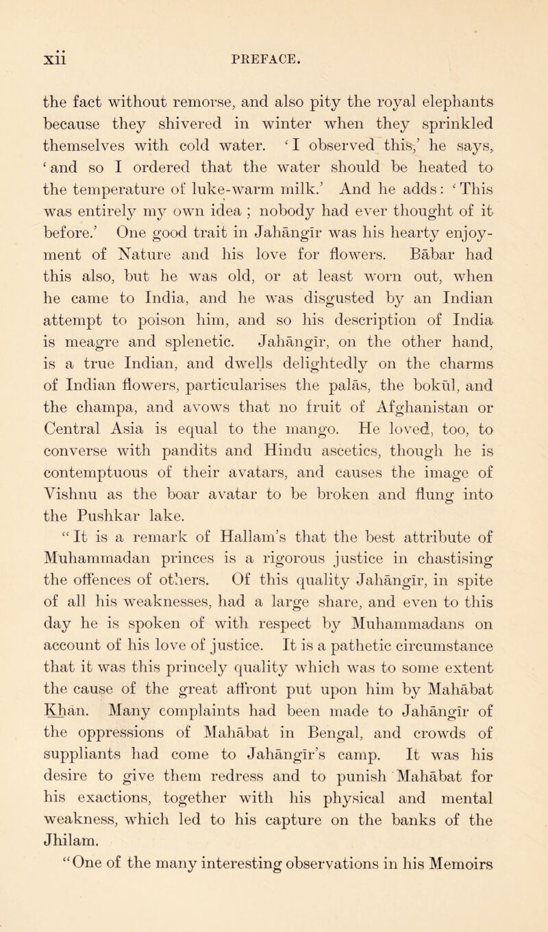 the fact without remorse, and also pity the royal elephants because they shivered in winter when they sprinkled themselves with cold water. ' I observed this,’ he says, ‘ and so I ordered that the water should be heated to the temperature of luke-warm milk.’ And he adds : ‘ This was entirely my own idea ; nobody had ever thought of it before.’ One good trait in Jahangir was his hearty enjoy- ment of Nature and his love for flowers. Babar had this also, but he was old, or at least worn out, when he came to India, and he was disgusted by an Indian attempt to poison him, and so his description of India is meagre and splenetic. Jahangir, on the other hand, is a true Indian, and dwells delightedly on the charms of Indian flowers, particularises the palas, the bokul, and the champa, and avows that no fruit of Afghanistan or Central Asia is equal to the mango. He loved, too, to converse with pandits and Hindu ascetics, though he is contemptuous of their avatars, and causes the image of Vishnu as the boar avatar to be broken and flung into the Pushkar lake. “It is a remark of Hallam’s that the best attribute of Muhammadan princes is a rigorous justice in chastising the offences of others. Of this quality Jahangir, in spite of all his weaknesses, had a large share, and even to this day he is spoken of with respect by Muhammadans on account of his love of justice. It is a pathetic circumstance that it was this princely quality which was to some extent the cause of the great aflront put upon him by Mahabat Khan. Many complaints had been made to Jahangir of the oppressions of Mahabat in Bengal, and crowds of suppliants had come to Jahangir’s camp. It was his desire to give them redress and to punish Mahabat for his exactions, together with his physical and mental weakness, which led to his capture on the banks of the Jhilam. “One of the many interesting observations in his Memoirs
