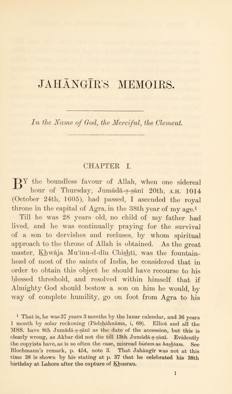 JAHANGIK’S MEMOIRS. In the Name of God, the Merciful, the Clement. CHAPTER I. the boundless favour of Allah, when one sidereal hour of Thursday, Jumada-s-sani 20th, A.H. 1014 (October 24th, 1605), had passed, I ascended the royal throne in the capital of Agra, in the 38th year of my age.^ Till he was 28 years old, no child of my father had lived, and he was continually praying for the survival of a son to dervishes and recluses, by whom spiritual approach to the throne of Allah is obtained. As the great master, Khwaja Muhnu-d-dhi Chi^ti, was the fountain- head of most of the saints of India, he considered that in order to obtain this object he should have recourse to his blessed threshold, and resolved within himself that if Almighty God should bestow a son on him he would, by way of complete humility, go on foot from Agra to his ^ That is, he was 37 years 3 months by the lunar calendar, and 36 years 1 month by solar reckoning (Pad^ahnama, i, 69). Elliot and all the MSS. have 8th Jumada-s-sani as the date of the accession, but this is clearly wrong, as Akbar did not die till 13th Jumada-s-sani. Evidently the copyists have, as is so often the case, misread histam as haahtam. See Blochmann’s remark, p. 454, note 3. That Jahangir was not at this time 38 is shown by his stating at p. 37 that he celebrated his 38th birthday at Lahore after the capture of Khusrau.