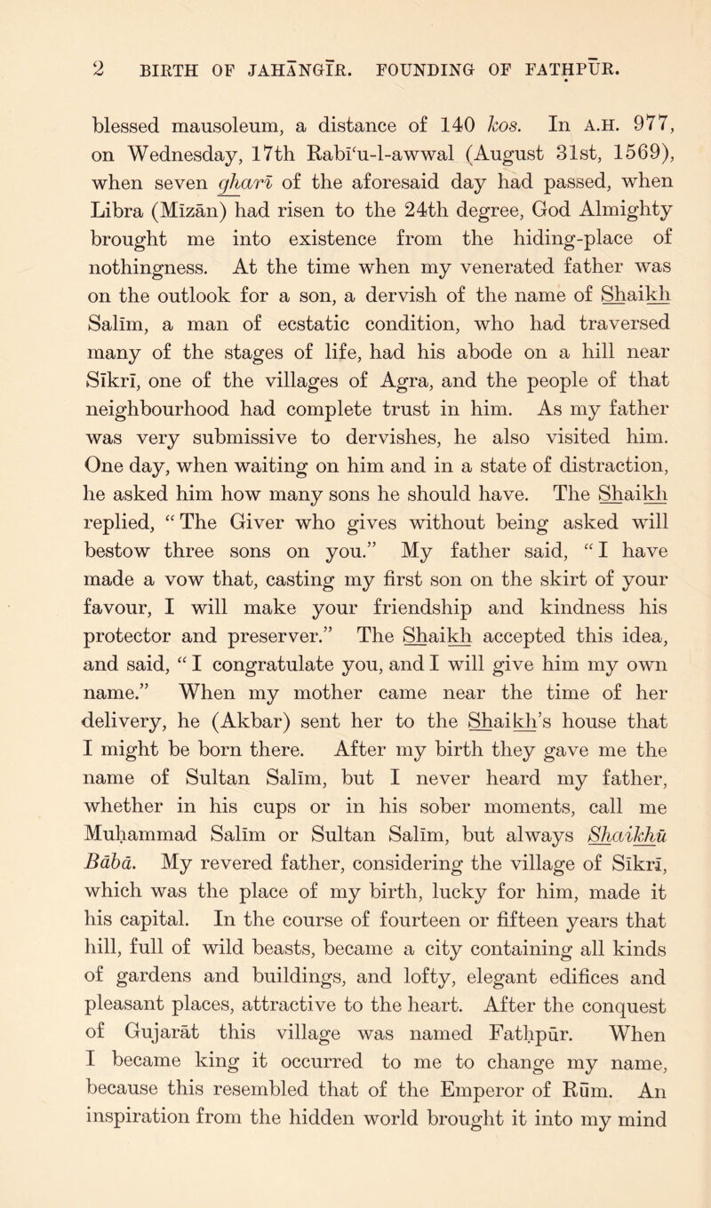 blessed mausoleum, a distance of 140 Iws. In A.H. 977, on Wednesday, I7tli RabPu-l-awwal (August 31st, 1569), when seven gharl of the aforesaid day had passed, when Libra (Mizan) had risen to the 24th degree, God Almighty brought me into existence from the hiding-place of nothingness. At the time when my venerated father was on the outlook for a son, a dervish of the name of Shaikh Salim, a man of ecstatic condition, who had traversed many of the stages of life, had his abode on a hill near SikrI, one of the villages of Agra, and the people of that neighbourhood had complete trust in him. As my father was very submissive to dervishes, he also visited him. One day, when waiting on him and in a state of distraction, he asked him how many sons he should have. The Shaikh replied, “ The Giver who gives without being asked will bestow three sons on you.” My father said, '' I have made a vow that, casting my first son on the skirt of your favour, I will make your friendship and kindness his protector and preserver.” The Shaikh accepted this idea, and said, '' I congratulate you, and I will give him my own name.” When my mother came near the time of her delivery, he (Akbar) sent her to the Shaikh’s house that I might be born there. After my birth they gave me the name of Sultan Salim, but I never heard my father, whether in his cups or in his sober moments, call me Muhammad Salim or Sultan Salim, but always Shaikhu Bdhd. My revered father, considering the village of Sikri, which was the place of my birth, lucky for him, made it his capital. In the course of fourteen or fifteen years that hill, full of wild beasts, became a city containing all kinds of gardens and buildings, and lofty, elegant edifices and pleasant places, attractive to the heart. After the conquest of Gujarat this village was named Fathpur. When I became king it occurred to me to change my name, because this resembled that of the Emperor of Rum. An inspiration from the hidden world brought it into my mind