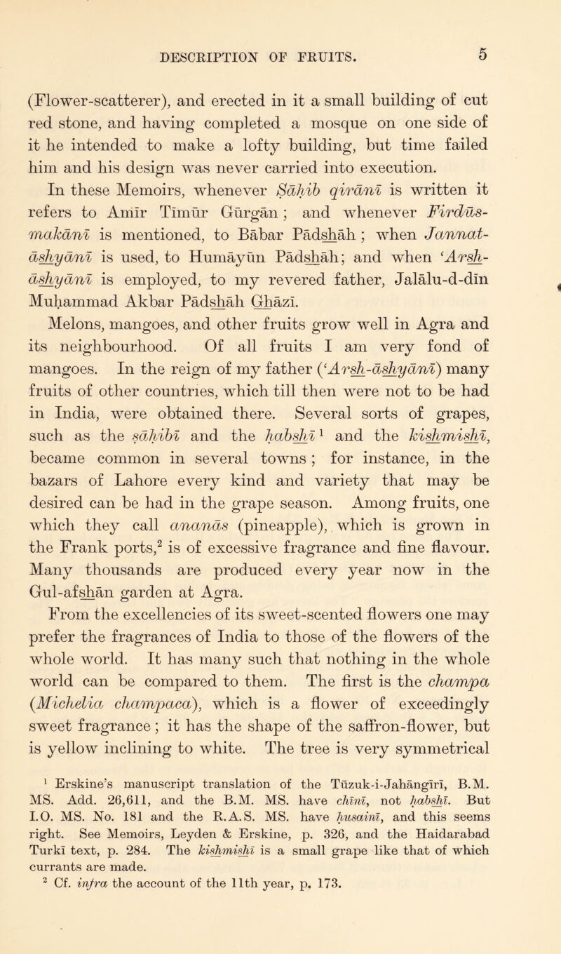 (Flower-scatterer), and erected in it a small building of cut red stone, and having completed a mosque on one side of it he intended to make a lofty building, but time failed him and his design was never carried into execution. In these Memoirs, whenever Sahib qiranl is written it refers to Amir Timur Gurgan; and whenever Firdns- makani is mentioned, to Babar Pad^ah ; when Jannat- dshydni is used, to Humayun PM^ah; and when 'At^- d^ydnl is employed, to my revered father, Jalalu-d-din Muhammad Akbar Padshah Ghazi. Melons, mangoes, and other fruits grow well in Agra and its neighbourhood. Of all fruits I am very fond of mangoes. In the reign of my father {^Arsh-d^ydnl) many fruits of other countries, which till then were not to be had in India, were obtained there. Several sorts of grapes, such as the sdhibl and the hah^l ^ and the kishmish^, became common in several towns ; for instance, in the bazars of Lahore every kind and variety that may be desired can be had in the grape season. Among fruits, one which they call anands (pineapple), which is grown in the Frank ports,^ is of excessive fragrance and fine flavour. Many thousands are produced every year now in the Gul-af^an garden at Agra. From the excellencies of its sweet-scented flowers one may prefer the fragrances of India to those of the flowers of the whole world. It has many such that nothing in the whole world can be compared to them. The first is the champa (Michelia champaca), which is a flower of exceedingly sweet fragrance; it has the shape of the saffron-flower, but is yellow inclining to white. The tree is very symmetrical ^ Erskine’s manuscript translation of the Tuzuk-i-Jahangiri, B.M. MS. Add. 26,611, and the B.M. MS. have clilnl, not hahyil. But I.O. MS. No. 181 and the R.A. S. MS. have husainl, and this seems right. See Memoirs, Leyden & Erskine, p. 326, and the Haidarabad Turk! text, p. 284. The kidimiyii is a small grape like that of which currants are made. ^ Cf. injra the account of the 11th year, p. 173.