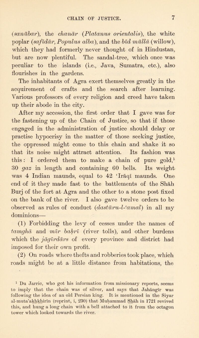 (sanUbar), the chandr (Platanus orientalis), the white poplar (safidar, Popvlus alba), and the bid mnlld (willow), which they had formerly never thought of in Hindustan, but are now plentiful. The sandal-tree, which once was peculiar to the islands (i.e., Java, Sumatra, etc.), also flourishes in the gardens. The inhabitants of Agra exert themselves greatly in the acquirement of crafts and the search after learning. Various professors of every religion and creed have taken up their abode in the city. After my accession, the first order that I gave was for the fastening up of the Chain of Justice, so that if those engaged in the administration of justice should delay or practise hypocrisy in the matter of those seeking justice, the oppressed might come to this chain and shake it so that its noise might attract attention. Its fashion was this: I ordered them to make a chain of pure gold,’' 30 gaz in length and containing 60 bells. Its weight was 4 Indian maunds, equal to 42 ‘Iraqi maunds. One end of it they made fast to the battlements of the Shah Burj of the fort at Agra and the other to a stone post fixed on the bank of the river. I also gave twelve orders to be observed as rules of conduct (dastnru-l-amal) in all my dominions— (1) Forbidding the levy of cesses under the names of tamghd and mir bahrl (river tolls), and other burdens which the jdgirddrs of every province and district had imposed for their own profit. (2) On roads where thefts and robberies took place, which roads might be at a little distance from habitations, the ^ Du Jarric, who got his information from missionary reports, seems to imply that the chain was of silver, and says that Jahangir was following the idea of an old Persian king. It is mentioned in the Siyar al-muta’akhyiirin (reprint, i, 230) that Muhammad Shah in 1721 revived this, and hung a long chain with a bell attached to it from the octagon tower which looked towards the river.