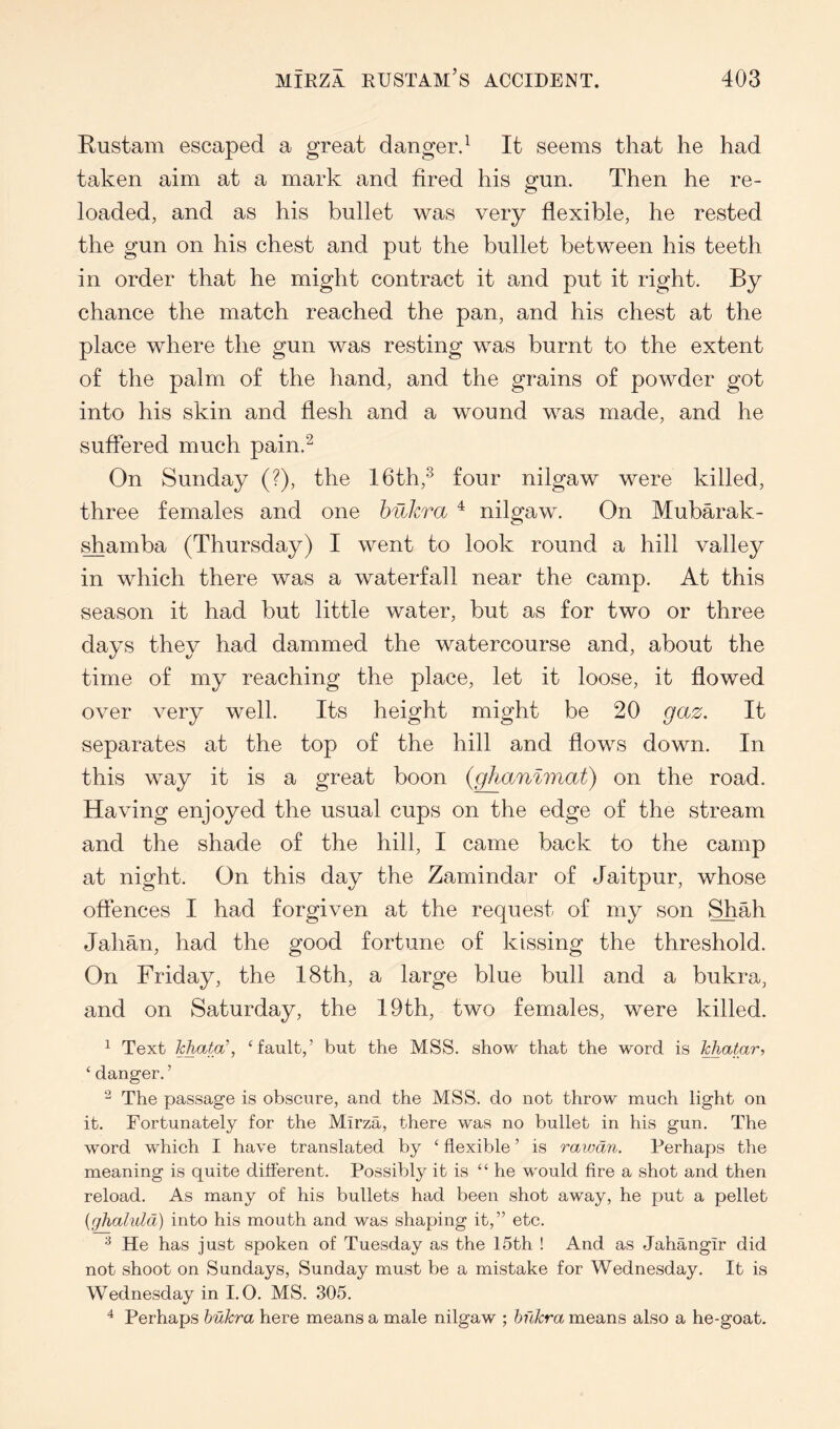 Rustam escaped a great dangerd It seems that he had taken aim at a mark and fired his gun. Then he re- loaded, and as his bullet was very flexible, he rested the gun on his chest and put the bullet between his teeth in order that he might contract it and put it right. By chance the match reached the pan, and his chest at the place where the gun was resting was burnt to the extent of the palm of the hand, and the grains of powder got into his skin and flesh and a wound was made, and he suffered much pain.^ On Sunday (?), the 16th,^ four nilgaw were killed, three females and one hukra ^ nilgaw. On Mubarak- ^amba (Thursday) I went to look round a hill valley in which there was a waterfall near the camp. At this season it had but little water, but as for two or three days they had dammed the watercourse and, about the time of my reaching the place, let it loose, it flowed over very well. Its height might be 20 gaz. It separates at the top of the hill and flows down. In this way it is a great boon {ghanlmat) on the road. Having enjoyed the usual cups on the edge of the stream and the shade of the hill, I came back to the camp at night. On this day the Zamindar of Jaitpur, whose offences I had forgiven at the request of my son Shah Jahan, had the good fortune of kissing the threshold. On Friday, the 18th, a large blue bull and a bukra, and on Saturday, the 19th, two females, were killed. ^ Text hhata\ ‘fault,’ but the MSS. show that the word is khatar, ‘ danger. ’ The passage is obscure, and the MSS. do not throw much light on it. Fortunately for the Mirza, there was no bullet in his gun. The word which I have translated by ‘ flexible ’ is rawan. Perhaps the meaning is quite different. Possibly it is “ he would fire a shot and then reload. As many of his bullets had been shot away, he put a pellet {ghaluld) into his mouth and was shaping it,” etc. He has just spoken of Tuesday as the 15th ! And as Jahangir did not shoot on Sundays, Sunday must be a mistake for Wednesday. It is Wednesday in I. O. MS. 305. ^ Perhaps hukra here means a male nilgaw ; hukra means also a he-goat.