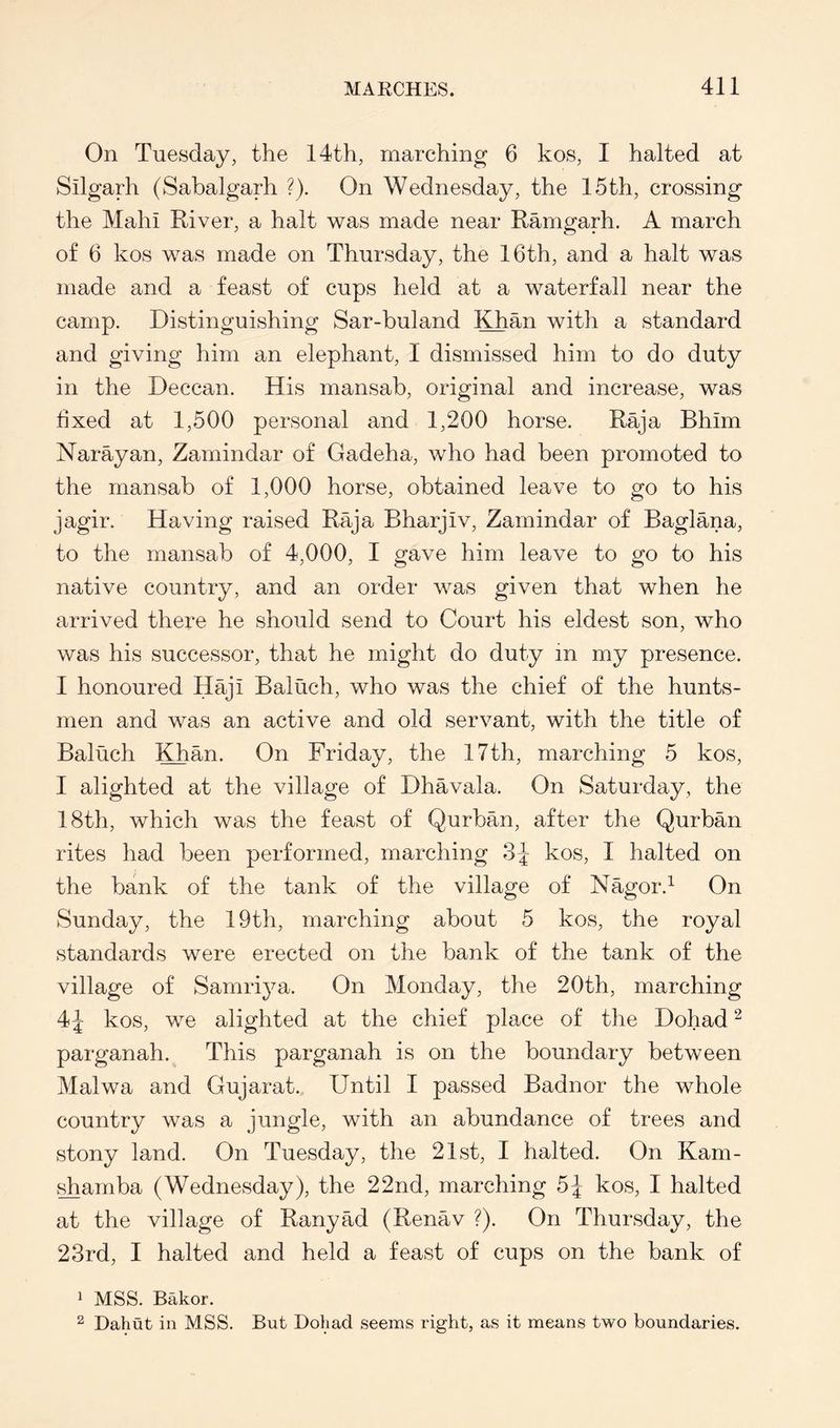 On Tuesday, the 14th, marching 6 kos, I halted at Silgarh (Sabalgarh ?). On Wednesday, the 15th, crossing the Mahi River, a halt was made near Ramgarh. A march of 6 kos was made on Thursday, the 16th, and a halt was made and a feast of cups held at a waterfall near the camp. Distinguishing Sar-buland Khan with a standard and giving him an elephant, I dismissed him to do duty in the Deccan. His mansab, original and increase, was fixed at 1,500 personal and 1,200 horse. Raja Bhim Narayan, Zamindar of Gadeha, who had been promoted to the mansab of 1,000 horse, obtained leave to go to his jagir. Having raised Raja Bharjiv, Zamindar of Baglana, to the mansab of 4,000, I gave him leave to go to his native country, and an order was given that when he arrived there he should send to Court his eldest son, who was his successor, that he might do duty in my presence. I honoured Haji Baluch, who was the chief of the hunts- men and was an active and old servant, with the title of Baluch Khan. On Friday, the 17th, marching 5 kos, I alighted at the village of Dhavala. On Saturday, the 18th, which was the feast of Qurban, after the Qurban rites had been performed, marching S-J kos, I halted on the bank of the tank of the village of Nagor.^ On Sunday, the 19th, marching about 5 kos, the royal standards were erected on the bank of the tank of the village of Samri^m. On Monday, the 20th, marching 4^ kos, we alighted at the chief place of the Dohad ^ parganah. This parganah is on the boundary between Malwa and Gujarat. Until I passed Badnor the whole country was a jungle, with an abundance of trees and stony land. On Tuesday, the 21st, I halted. On Kam- .^arnba (Wednesday), the 22nd, marching 5J kos, I halted at the village of Ranyad (Renav ?). On Thursday, the 23rd, I halted and held a feast of cups on the bank of 1 MSS. Bakor. 2 Dahut in MSS. But Dohad seems right, as it means two boundaries.