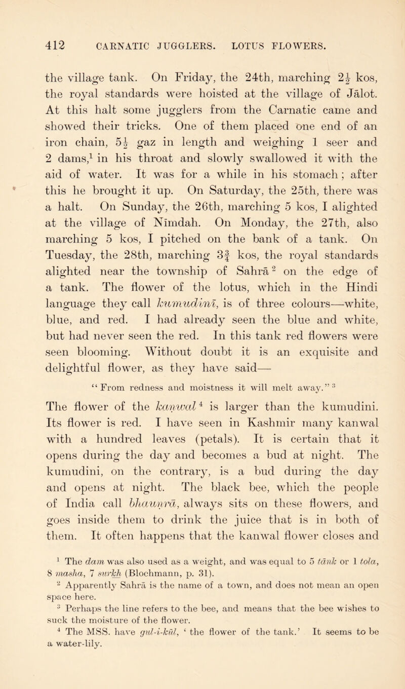 the village tank. On Friday, the 24th, marching 2J kos, the royal standards were hoisted at the village of Jalot. At this halt some jugglers from the Carnatic came and showed their tricks. One of them placed one end of an iron chain, gaz in length and weighing 1 seer and 2 dams,^ in his throat and slowly swallowed it with the aid of water. It was for a while in his stomach; after this he brought it up. On Saturday, the 25th, there was a halt. On Sunday, the 26th, marching 5 kos, I alighted at the village of Nimdah. On Monday, the 27th, also marching 5 kos, I pitched on the bank of a tank. On Tuesday, the 28th, marching 3| kos, the royal standards alighted near the township of Sahra ^ on the edge of a tank. The flower of the lotus, which in the Hindi language they call kumudinl, is of three colours—white, blue, and red. I had already seen the blue and white, but had never seen the red. In this tank red flowers were seen blooming. Without doubt it is an exquisite and delightful flower, as they have said— “From redness and moistness it will melt away.”*’ The flower of the hcvnwal^ is larger than the kumudini. Its flower is red. I have seen in Kashmir many kanwal with a hundred leaves (petals). It is certain that it opens during the day and becomes a bud at night. The kumudini, on the contrary, is a bud during the day and opens at night. The black bee, which the people of India call hhaunra, always sits on these flowers, and goes inside them to drink the juice that is in both of them. It often happens that the kanwal flower closes and ^ The dam was also used as a weight, and was equal to 5 tank or 1 tola, 8 masha, 7 surl^ (Blochmann, p. 31). Apparently Sahrfi is the name of a town, and does not mean an open space here. ■’ Perhaps the line refers to the bee, and means that the bee wishes to suck the moisture of the flower. The MSS. have gid-i-kid, ‘ the flower of the tank.’ It seems to be a water-lily.