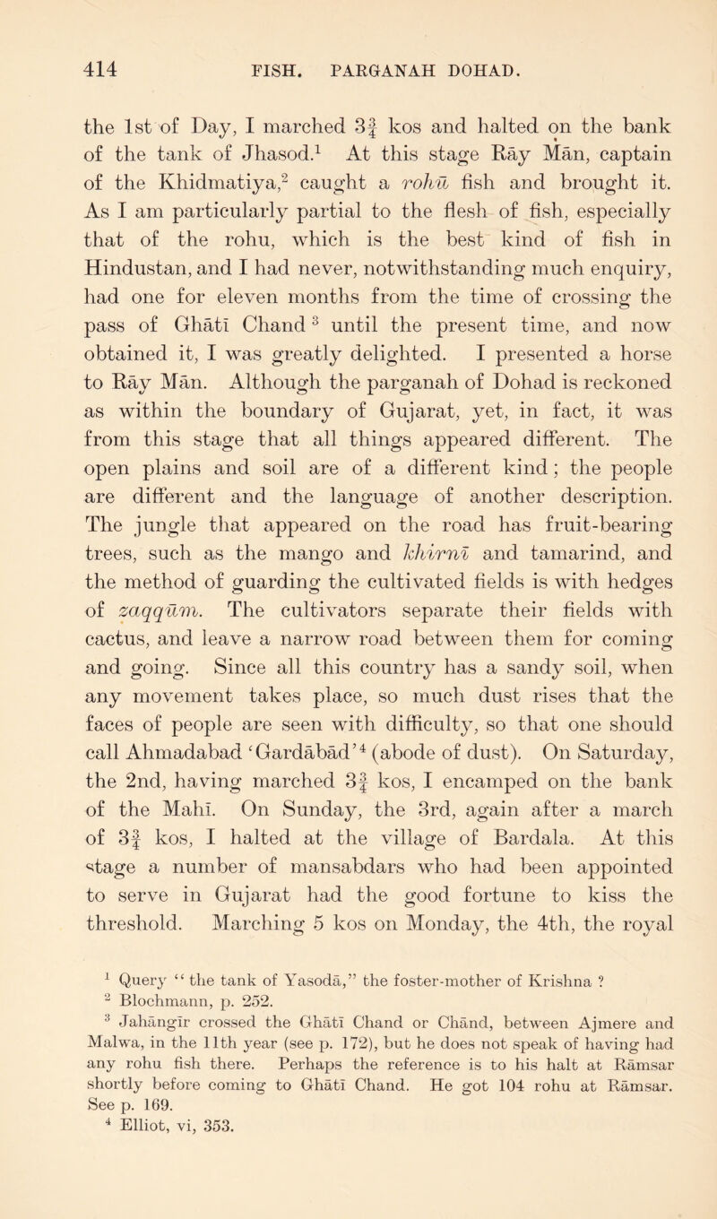 the Ist of Day, I marched 3f kos and halted on the bank of the tank of Jhasodd At this stage Ray Man, captain of the Khidmatiya,^ caught a rohu fish and brought it. As I am particularly partial to the flesh of fish, especially that of the rohu, which is the best kind of fish in Hindustan, and I had never, notwithstanding much enquiry, had one for eleven months from the time of crossing the pass of Ghat! Chand ^ until the present time, and now obtained it, I was greatly delighted. I presented a horse to Ray Man. Although the parganah of Dohad is reckoned as within the boundary of Gujarat, yet, in fact, it was from this stage that all things appeared different. The open plains and soil are of a different kind; the people are different and the language of another description. The jungle that appeared on the road has fruit-bearing trees, such as the mango and hhirnl and tamarind, and the method of guarding the cultivated fields is with hedges of zaqqum. The cultivators separate their fields with cactus, and leave a narrow road between them for coming and going. Since all this country has a sandy soil, when any movement takes place, so much dust rises that the faces of people are seen with difficulty, so that one should call Ahmadabad 'GardabM’^ (abode of dust). On Saturday, the 2nd, having marched 3f kos, I encamped on the bank of the Mahi. On Sunday, the 3rd, again after a march of 3f kos, I halted at the village of Bardala. At this «5tage a number of mansabdars who had been appointed to serve in Gujarat had the good fortune to kiss the threshold. Marching 5 kos on Monday, the 4th, the royal ^ Query “ the tank of Yasoda,” the foster-mother of Krishna ? ^ Blochmann, p. 252. ^ Jahangir crossed the Ghati Chand or Chand, between Aj mere and Malwa, in the 11th year (see p. 172), but he does not speak of having had any rohu fish there. Perhaps the reference is to his halt at Ramsar shortly before coming to Ghati Chand. He got 104 rohu at Ramsar. See p. 169. ^ Elliot, vi, 353.