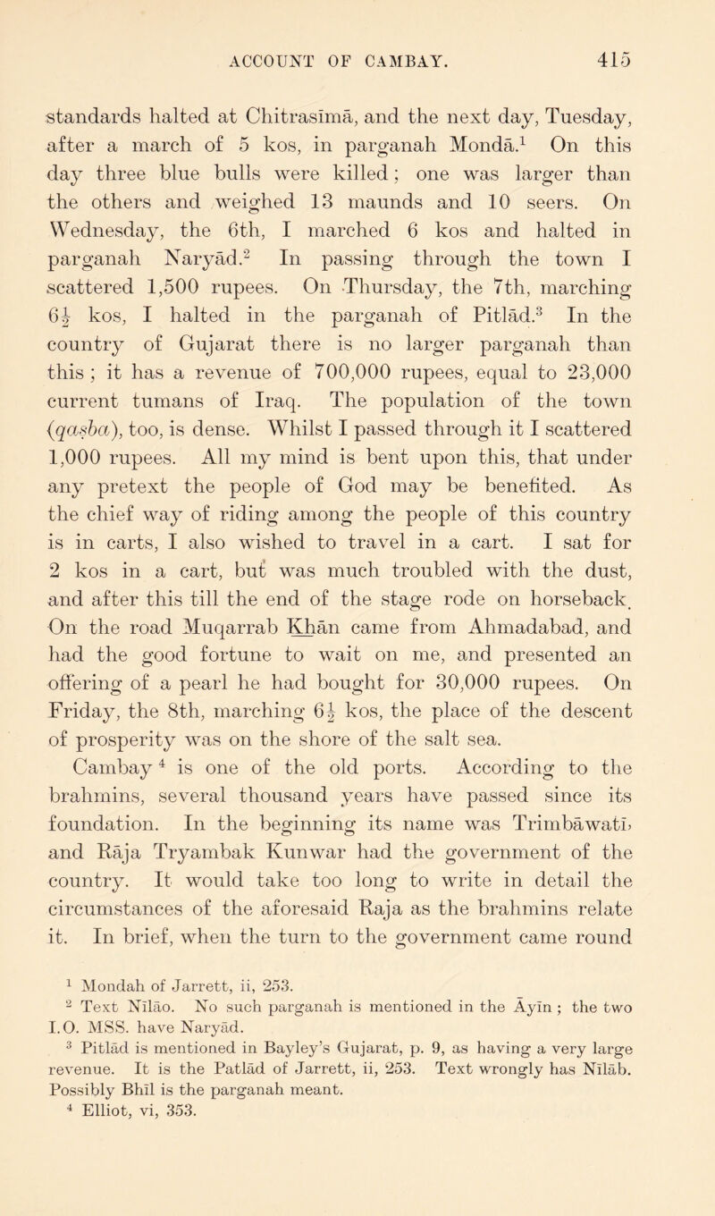 standards halted at Ctiitrasima, and the next day, Tuesday, after a march of 5 kos, in parganah Monda.^ On this day three blue bulls were killed; one was larger than the others and weighed 13 maunds and 10 seers. On Wednesday, the 6th, I marched 6 kos and halted in parganah Naryad.^ In passing through the town I scattered 1,500 rupees. On Thursday, the 7th, marching kos, I halted in the parganah of Pitlad.^ In the country of Gujarat there is no larger parganah than this; it has a revenue of 700,000 rupees, equal to 23,000 current tumans of Iraq. The population of the town (qasha), too, is dense. Whilst I passed through it I scattered 1,000 rupees. All my mind is bent upon this, that under any pretext the people of God may be benefited. As the chief way of riding among the people of this country is in carts, I also wished to travel in a cart. I sat for 2 kos in a cart, but was much troubled with the dust, and after this till the end of the stage rode on horseback^ On the road Muqarrab ^lOian came from Ahmadabad, and had the good fortune to wait on me, and presented an offering of a pearl he had bought for 30,000 rupees. On Friday, the 8th, marching kos, the place of the descent of prosperity was on the shore of the salt sea. Cambay ^ is one of the old ports. According to the brahmins, several thousand years have passed since its foundation. In the beginning its name was Trimbawatn and Raja Tryambak Kunwar had the government of the country. It would take too long to write in detail the circumstances of the aforesaid Raja as the brahmins relate it. In brief, when the turn to the government came round ^ Mondah of Jarrett, ii, 253. ^ Text Nilao. No such parganah is mentioned in the Ayin ; the two I.O. MSS. have Naryad. ^ Pitlad is mentioned in Bayley’s Gujarat, p. 9, as having a very large revenue. It is the Patlad of Jarrett, ii, 253. Text wrongly has Nilab. Possibly Bhil is the parganah meant. Elliot, vi, 353.