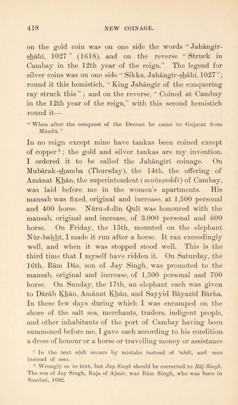 on the gold coin was on one side the words ''Jahangir- ^ahi, 1027 ” (1618), and on the reverse “ Struck in Cambay in the 12th year of the reign.” The legend for silver coins was on one side “ Sikka, Jahangir-^ahi, 1027”; round it this hemistich, “ King Jahangir of the conquering ray struck this ” ; and on the reverse, '' Coined at Cambay in the 12th year of the reign,” with this second hemistich round it— “When after the conquest of the Deccan he came to Gujarat from Mandu.” In no reign except mine have tankas been coined except of copper ^ ; the gold and silver tankas are my invention. I ordered it to be called the Jahangiri coinage. On Mubarak-^amba (Thursday), the 14th, the offering of Amanat Khan, the superintendent (imitasaddi) of Cambay, was laid before me in the women’s apartments. His mansab was fixed, original and increase, at 1,500 personal and 400 horse. Nuru-d-din Quli was honoured with the mansab, original and increase, of 3,000 personal and 600 horse. On Friday, the 15th, mounted on the elephant Nur-bal^t, I made it run after a horse. It ran exceedingly well, and when it was stopped stood well. This is the third time that I myself have ridden it. On Saturday, the 16th, Ram Das, son of Jay Singh, was promoted to the mansab, original and increase, of 1,500 personal and 700 horse. On Sunday, the 17th, an elephant each was given to Darab Khan. Amanat Khan, and Sayyid Bayazid Barha. In these few days during which I was encamped on the shore of the salt sea, merchants, traders, indigent people, and other inhabitants of the port of Cambay having been summoned before me, I gave each according to his condition a dress of honour or a horse or travelling money or assistance ^ In the text ahdl occurs by mistake instead of ‘ahdl, and man instead of mas. ^ Wrongly so in text, but Jay Singh should be corrected to Raj Singh. The son of Jay Singh, Raja of Ajmir, was Ram Singh, who was born in Sambat, 1692.