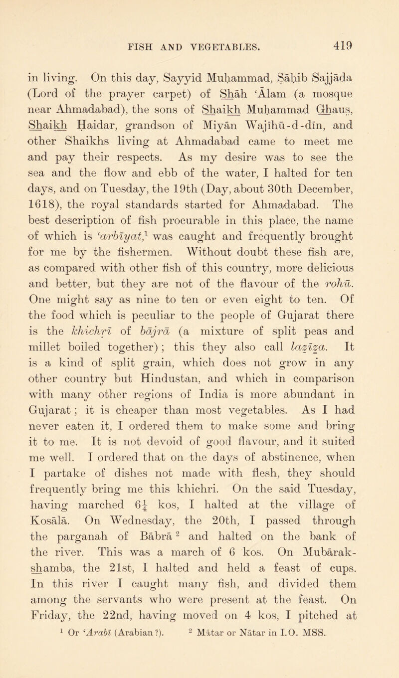 in living. On this day, Sayyid Muhammad, Sahib Sajjada (Lord of the prayer carpet) of Shah 'Alam (a mosque near Ahmadabad), the sons of Shaikh Muhammad Ghaus, Shaikh Haidar, grandson of Miyan Wajihu-d-din, and other Shaikhs living at iVhmadabad came to meet me and pay their respects. As my desire was to see the sea and the flow and ebb of the water, I halted for ten days, and on Tuesday, the 19th (Day, about 30th December, 1618), the royal standards started for Ahmadabad. The best description of fish procurable in this place, the name of which is 'arhiyat^ was caught and frequently brought for me by the fishermen. Without doubt these fish are, as compared with other fish of this country, more delicious and better, but they are not of the flavour of the rohu. One might say as nine to ten or even eight to ten. Of the food which is peculiar to the people of Gujarat there is the kliichrl of hdjra (a mixture of split peas and millet boiled together); this they also call laziza. It is a kind of split grain, which does not grow in any other country but Hindustan, and which in comparison with many other regions of India is more abundant in Gujarat; it is cheaper than most vegetables. As I had never eaten it, I ordered them to make some and bring it to me. It is not devoid of good flavour, and it suited me well. I ordered that on the days of abstinence, when I partake of dishes not made with flesh, they should frequently bring me this khichri. On the said Tuesday, having marched 6^ kos, I halted at the village of Kosala. On Wednesday, the 20th, I passed through the parganah of Babra ^ and halted on the bank of the river. This was a march of 6 kos. On Mubarak- ^amba, the 21st, I halted and held a feast of cups. In this river I caught many fish, and divided them among the servants who were present at the feast. On Friday, the 22nd, having moved on 4 kos, I pitched at ^ Or ‘Arabl (Arabian?). ^ Matar or Natar in I.O. MSS.